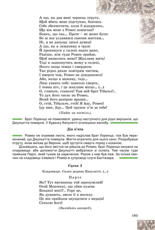 185
À ùî, ÿê äàâ ìåíі ÷åðíåöü îòð
ðóò
òó,
Ùîá âáèòü ìåíå ïіäñòóïíî, áîÿ÷è
èñü
Ñåáå çáåç÷åñòèòè, êîëè á âіäêð
ðèë
ëîñü,
Ùî âіí ìåíå ç Ðîìåî ïîâіí÷àâ
â?
Áîþñü, ùî òàê… Ïðîòå – íå ìî
îæå áóòè:
Áî æ âіí óñëàâèâñÿ ñâÿòèì æè
èòò
òÿì…
Íі, ÿ íå äîïóùó ëèõîї äóìêè!
À ùî, ÿê ÿ ëåæàòèìó â òðóíі
É ïðîêèíóñÿ ó ñêëåïі íàäòî ðàíî,
Ðàíіøå, íіæ òóäè Ðîìåî ïðèéäå,
Ùîá âèçâîëèòü ìåíå? Æàõëèâà ìèòü!
Òîäі ÿ çàäèõíóòèñü ìîæó â ñêëåïі,
ßêîãî ïàùà òåìíà і ñìåðäþ÷à
Òàê ðіäêî äèõàє ïîâіòðÿì ÷èñòèì,
І âìåðòè òàì, Ðîìåî íå äіæäàâøèñü!
Àáî, ÿêùî ÿ âèæèâó, òîäі…
Ëèø óÿâèòü ñîáі: íàâêîëî ñìåðòü,
І òåìíà íі÷, і öå æàõëèâå ìіñöå… (…)
Î, ãëÿíüòå, ãëÿíüòå! Òàì ìіé áðàò Òіáàëüò!..
Òî äóõ éîãî ÷èãàє íà Ðîìåî,
ßêèé éîãî ðàïіðîþ âðàçèâ…
Î, ñòіé, Òіáàëüòå, ñòіé! ß éäó, Ðîìåî!
Іäó âæå, éäó… Öåé òðóíîê ï’þ çà òåáå!
(Ïàäàє íà ïîñòіëü).
Брат Лоренцо не помилився: уранці наступного дня рідні вирішили, що
Джульєтта померла. У будинку Капулетті оголошено жалобу.
Äіÿ ï’ÿòà
Ромео не отримав листа, якого надіслав брат Лоренцо, тож був пере-
конаний, що Джульєтта померла. Життя втратило для нього сенс. Роздобувши
отруту, юнак виїхав до Верони, щоб зустріти смерть поряд з коханою.
Дізнавшись, що його звістка не дійшла до Ромео, брат Лоренцо кинувся на
кладовище, аби допомогти Джульєтті вибратися зі склепу. Тим часом туди
прийшов Паріс, який тужив за нареченою. Разом з ним був паж. За кілька хви-
лин на кладовищі з’явився і Ромео в супроводі слуги Балтазара.
Ñöåíà 3
Êëàäîâèùå. Ñêëåï ðîäèíè Êàïóëåòòі. (…)
Ï à ð і ñ
ßê? Òóò âèãíàíåöü òîé çàðîçóìіëèé!
Îòîé Ìîíòåêêі, ùî óáèâ êóçåíà
Êîõàíîї ìîєї?.. Ãîðå öå,
ßê äóìàþòü, çâåëî її â ìîãèëó.
Öå âіí ïðèéøîâ çíóùàòèñÿ ç ìåðöіâ!
Ñõîïëþ éîãî!
(Âèõîäèòü íàïåðåä).
 