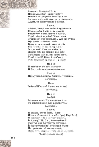 186
Ìîíòåêêі! Ñòіé!
, Ì
Ñïèíèñü
íåáíó і ãèäêó ðîáîòó!
ãàí
Ïîêèíü
î ñìåðòі ïîìñòà ùå æèâå?!
é ïî
Íåâæå é
ïіäëèé, ìóñèø òè ñêîðèòèñü.
öþ ï
Çëî÷èíö
àðåøòîâàíèé і âìðåø.
òè à
Õîäіì, ò
Ð î ì å î
ìðó: òîãî ñþäè é ïðèéøîâ ÿ.
Àâæåæ, óì
À
Þíà÷å äîáðèé ìіé, î, íå äðàòóé
Þíà÷å äîáð
Áåçóìíîãî, ÿêèé óäàâñÿ â ðîçïà÷.
Òіêàé, òіêàé çâіäñіëü! Îáëèø ìåíå…
Çãàäàé õî÷ ïðî ïîìåðëèõ… Õàé öÿ äóìêà
Ïðî äîëþ їõ çëÿêàє і òåáå.
Áëàãàþ, íå øòîâõàé ìåíå íà ãðіõ
Іùå íîâèé і íå ãíіâè äàðåìíî…
Î, éäè ñîáі! Êëÿíóñÿ íåáîì, ÿ
Ëþáëþ òåáå ùå áіëüøå, íіæ ñåáå;
Òàæ çáðîþ ìàþ ÿ ëèø ïðîòè ñåáå…
Òіêàé õóò÷іé! Æèâè і ïàì’ÿòàé:
Òåáå áåçóìíèé âðÿòóâàâ. Ïðîùàé!
Ï à ð і ñ
ß çíåâàæàþ âñі òâîї çàêëÿòòÿ
É áåðó òåáå ÿê ïіäëîãî çëî÷èíöÿ!
Ð î ì å î
Ïðèìóñèòü õî÷åø?.. Õëîï÷å, ñòåðåæèñü!
(Á’þòüñÿ).
Ï à æ
Î áîæå! Á’þòüñÿ! ß ïîêëè÷ó âàðòó!
(Âèõîäèòü).
Ï à ð і ñ
(ïàäàє)
Î ñìåðòü ìîÿ!.. ßê ìèëîñåðäèé òè,
Òî ïîêëàäè ìåíå áіëÿ Äæóëüєòòè…
(Ïîìèðàє).
Ð î ì å î
ß îáіöÿþ, ñëîâî ÷åñòі. Ãëÿíó
Éîìó â îáëè÷÷ÿ… Õòî öå?.. Ãðàô Ïàðіñ! (…)
ß ïîêëàäó òåáå â ìîãèëó ïèøíó…
Â ìîãèëó? Íі. Î íі, þíà÷å âáèòèé.
Òàæ òóò ìîÿ Äæóëüєòòà ñïî÷èâàє;
Її êðàñà ñòðàøíèé, ïîõìóðèé ñêëåï
Íà ïðîìåíèñòèé îáåðòà ïàëàö.
Ëåæè òóò, ñìåðòü, – òåáå õîâàє ìåðòâèé!
(Êëàäå Ïàðіñà â ñêëåï).
 