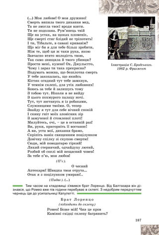 187
(…) Ìîÿ ëþáîâå! Î ìîÿ äðóæèíî!
Ñìåðòü âèïèëà òâîãî äèõàííÿ ìåä,
Òà íå çìîãëà òâîєї âðîäè âçÿòè.
Òè íå ïîäîëàíà. Ðóì’ÿíåöü òâіé
Ùå íà óñòàõ, íà ùîêàõ ïëîìåíіє,
Ùå ñìåðòі ñòÿã áëіäèé íå òðіïîòèòü!
І òè, Òіáàëüòå, â ñàâàíі êðèâàâіì?
Ùî ìіã áè ÿ äëÿ òåáå áіëüø çðîáèòè,
Íіæ òå, ùîá öÿ æ òàêè ðóêà, ÿêîþ
Çàâ÷àñíî âòÿòî ìîëîäіñòü òâîþ,
Òàê ñàìî çíèùèëà é òâîãî óáèâöþ?
Ïðîñòè ìåíі, êóçåíå! Îõ, Äæóëüєòòî,
×îìó і çàðàç òè òàêà ïðåêðàñíà?
Ïîäóìàòü ìîæíà, ùî áåçïëîòíà ñìåðòü
Ó òåáå çàêîõàëàñü, ùî ÿêèéñü
Êіñòÿê îãèäíèé òóò òåáå çàìêíóâ,
Ó òåìíіì ñêëåïі, äëÿ óòіõ ëþáîâíèõ!
Áîþñü çà òåáå é çàëèøóñü òîìó
Ç òîáîþ òóò. Íіêîëè ÿ íå âèéäó
Ç öüîãî ïîõìóðîãî ïàëàöó íî÷і.
Òóò, òóò çîñòàíóñü ÿ іç ðîáàêàìè,
Ñëóæíèöÿìè òâîїìè. Î, òåïåð
Çíàéäó ÿ òóò äëÿ ñåáå âі÷íèé ñïîêіé
І ñêèíó ãíіò ìîїõ çëîâіñíèõ çіð
Ç çàìó÷åíîї é ñòîìëåíîї ïëîòі!
Ìèëóéòåñü, î÷і, – öå â îñòàííіé ðàç!
Âè, ðóêè, ïðèãîðíіòü її âîñòàííє!
À âè, óñòà ìîї, äèõàííÿ áðàìî,
Ñêðіïіòü íàâіê ñâÿùåííèì ïîöіëóíêîì
Äîâі÷íó ñïіëêó çі ñêóïîþ ñìåðòþ!
Ñþäè, ìіé ïîâîäàòàðþ ãіðêèé!
Ëèõèé ñòåðíè÷èé, îä÷àéäóõó ëþòèé,
Ðîçáèé îá ñêåëі ìіé íåùàñíèé ÷îâåí!
Çà òåáå ï’þ, ìîÿ ëþáîâ!
(Ï’є).
Î ÷åñíèé
Àïòåêàðþ! Øâèäêà òâîÿ îòðóòà…
Îòàê ÿ ç ïîöіëóíêîì óìèðàþ!..
(Ïàäàє). (…)
Тим часом на кладовищі з’явився брат Лоренцо. Від Балтазара він ді-
знався, що Ромео вже пів години перебуває в склепі. З недобрим передчуттям
чернець іде до усипальниці Капулетті.
Á ð à ò Ë î ð å í ö î
(ïіäõîäèòü äî ñêëåïó)
Ðîìåî! Áîæå ìіé! ×èÿ öå êðîâ
Êàìіííі ñõіäöі ñêëåïó áàãðÿíèòü?
Іëþñòðàöіÿ Ñ. Áðîäñüêîãî.
1982 ð. Ôðàãìåíò
1982 ð. Ôðàãìåíò
 