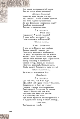 188
çàêðèâàâëåíі öі øïàãè
óâ
Õòî êèíó
ðîçі âі÷íîãî ñïîêîþ?
..
ïîð
Òóò, íà ï
(Âõîäèòü äî ñêëåïó).
(
ÿêèé áëіäèé! Õòî ùå?
..
Î, ÿ
Ðîìåî! Î
ñ?.. Óâåñü çàëèòèé êðîâ’þ?
..
àðіñ
ßê? І Ïà
îäèíà ñïðè÷èíèëàñü
à ã
ßêà ëèõ
òàëüíèõ і ñòðàøíèõ ïîäіé?
Äî öèõ ôàò
Ä ô
Ñèíüéîðà âîðóõíóëèñü!
Ñèíüéîðà â
Äæóëüєòòà ïðîêèäàєòüñÿ.
Ä æ ó ë ü є ò ò à
Î ìіé îò÷å!
Ïîðàäíèêó! À äå ìіé ÷îëîâіê?
ß çíàþ äîáðå, äå ÿ ìàþ áóòè;
І îñü ÿ òóò. À äå æ Ðîìåî ìіé?
(Øóì çà ñöåíîþ).
Á ð à ò Ë î ð å í ö î
ß ÷óþ øóì. Õîäіì ç öüîãî ãíіçäà
Çàðàçè, ñìåðòі і òÿæêîãî ñíó.
Íàø çàìіð âèùà ñèëà çðóéíóâàëà,
Íå íàøà. Ìè ïðîòèâèòèñü íå ìîæåì.
Õîäіì! Õîäіì! Äæóëüєòòî, ïîðó÷ òåáå
Ëåæèòü òâіé ìåðòâèé ìóæ. Ïàðіñ òàêîæ.
Òåáå ó ìîíàñòèð ÿ ïðèëàøòóþ
Ñâÿòèõ ñåñòåð. Õîäіì, íå çâîëіêàé.
Íі÷îãî íå ðîçïèòóé. Áëèçüêî âàðòà.
Áіæіì õóò÷іé. Äæóëüєòòî, ëþáà ñåñòðî!
(Øóì íàáëèæàєòüñÿ).
Çàãàєìîñü – óñêî÷èìî â áіäó.
(Âèõîäèòü).
Ä æ ó ë ü є ò ò à
Іäè, ìіé îò÷å, ñàì. ß íå ïіäó.
Ùî ëþáèé ìіé â ðóöі ñòèñêàє? Ñêëÿíêó,
Ñïîðîæíåíó, ÿ áà÷ó, äî îñòàíêó.
І ñìåðòü ñòðàøíà îòðóòà çàâäàëà…
ßêèé ñêóïèé! Âñå âèïèâ! Íå ëèøèâ
І êðàïëі áëàãîäàòíîї äëÿ ìåíå,
Ùî ïîìîãëà á ìåíі ïіòè çà íèì!
ß öіëóâàòèìó òâîї âóñòà…
Ùå, ìîæå, òðіøêè є íà íèõ òðóòèçíè, –
Â ïіäêðіïëåííі öüîìó ÿ ñìåðòü çíàéäó…
(Öіëóє éîãî).
Òâîї âóñòà ùå òåïëі!..
 