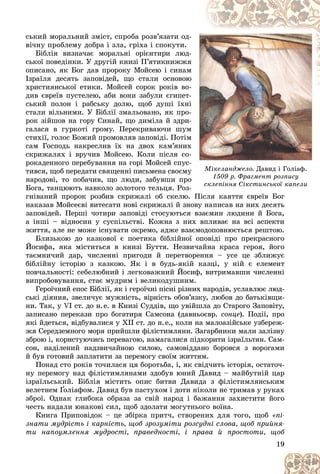 19
Ìіêåëàíäæåëî. Äàâèä і Ãîëіàô.
1509 ð. Ôðàãìåíò ðîçïèñó
ñêëåïіííÿ Ñіêñòèíñüêîї êàïåëè
ñêëåïіííÿ Ñіêñòèíñüêîї êàïåëè
ñüêèé ìîðàëüíèé çìіñò, ñïðîáà ðîçâ’ÿçàòè îä-
-
âі÷íó ïðîáëåìó äîáðà і çëà, ãðіõà і ñïîêóòè.
Áіáëіÿ âèçíà÷àє ìîðàëüíі îðієíòèðè ëþä-
-
ñüêîї ïîâåäіíêè. Ó äðóãіé êíèçі Ï’ÿòèêíèææÿ
ÿ
îïèñàíî, ÿê Áîã äàâ ïðîðîêó Ìîéñåþ і ñèíàì
ì
Іçðàїëÿ äåñÿòü çàïîâіäåé, ùî ñòàëè îñíîâîþ
þ
õðèñòèÿíñüêîї åòèêè. Ìîéñåé ñîðîê ðîêіâ âî-
-
äèâ єâðåїâ ïóñòåëåþ, àáè âîíè çàáóëè єãèïåò-
-
ñüêèé ïîëîí і ðàáñüêó äîëþ, ùîá äóøі їõíі
і
ñòàëè âіëüíèìè. Ó Áіáëії çìàëüîâàíî, ÿê ïðî-
-
ðîê çіéøîâ íà ãîðó Ñèíàé, ùî äèìіëà é çäðè-
-
ãàëàñÿ â ãóðêîòі ãðîìó. Ïåðåêðèâàþ÷è øóì
ì
ñòèõії, ãîëîñ Áîæèé ïðîìîâëÿâ çàïîâіäі. Ïîòіì
ì
ñàì Ãîñïîäü íàêðåñëèâ їõ íà äâîõ êàì’ÿíèõ
õ
ñêðèæàëÿõ і âðó÷èâ Ìîéñåþ. Êîëè ïіñëÿ ñî-
-
ðîêàäåííîãî ïåðåáóâàííÿ íà ãîðі Ìîéñåé ñïóñ-
-
òèâñÿ, ùîá ïåðåäàòè ñâÿùåííі ïèñüìåíà ñâîєìó
ó
íàðîäîâі, òî ïîáà÷èâ, ùî ëþäè, çàáóâøè ïðî
î
Áîãà, òàíöþþòü íàâêîëî çîëîòîãî òåëüöÿ. Ðîç-
-
ãíіâàíèé ïðîðîê ðîçáèâ ñêðèæàëі îá ñêåëþ. Ïіñëÿ êàÿòòÿ єâðåїâ Áîã
Ïіñëÿ êàÿòòÿ єâðåїâ Áîã
íàêàçàâ Ìîéñåєâі âèòåñàòè íîâі ñêðèæàëі é çíîâó íàïèñàâ íà íèõ äåñÿòü
çàïîâіäåé. Ïåðøі ÷îòèðè çàïîâіäі ñòîñóþòüñÿ âçàєìèí ëþäèíè é Áîãà,
à іíøі – âіäíîñèí ó ñóñïіëüñòâі. Êîæíà ç íèõ âïëèâàє íà âñі àñïåêòè
æèòòÿ, àëå íå ìîæå іñíóâàòè îêðåìî, àäæå âçàєìîäîïîâíþєòüñÿ ðåøòîþ.
Áëèçüêîþ äî êàçêîâîї є ïîåòèêà áіáëіéíîї îïîâіäі ïðî ïðåêðàñíîãî
Éîñèôà, ÿêà ìіñòèòüñÿ â êíèçі Áóòòÿ. Íåçâè÷àéíà êðàñà ãåðîÿ, éîãî
òàєìíè÷èé äàð, ÷èñëåííі ïðèãîäè é ïåðåòâîðåííÿ – óñå öå çáëèæóє
áіáëіéíó іñòîðіþ ç êàçêîþ. ßê і â áóäü-ÿêіé êàçöі, ó íіé є åëåìåíò
ïîâ÷àëüíîñòі: ñåáåëþáíèé і ëåãêîâàæíèé Éîñèô, âèòðèìàâøè ÷èñëåííі
âèïðîáîâóâàííÿ, ñòàє ìóäðèì і âåëèêîäóøíèì.
Ãåðîї÷íèé åïîñ Áіáëії, ÿê і ãåðîї÷íі ïіñíі ðіçíèõ íàðîäіâ, óñëàâëþє ëþä-
ñüêі äіÿííÿ, çâåëè÷óє ìóæíіñòü, âіðíіñòü îáîâ’ÿçêó, ëþáîâ äî áàòüêіâùè-
íè. Òàê, ó VІ ñò. äî í.å. â Êíèçі Ñóääіâ, ùî óâіéøëà äî Ñòàðîãî Çàïîâіòó,
çàïèñàíî ïåðåêàçè ïðî áîãàòèðÿ Ñàìñîíà (äàâíüîєâð. ñîíöå). Ïîäії, ïðî
ÿêі éäåòüñÿ, âіäáóâàëèñÿ ó ÕІІ ñò. äî í.å., êîëè íà ìàëîàçіéñüêå óçáåðåæ-
æÿ Ñåðåäçåìíîãî ìîðÿ ïðèéøëè ôіëіñòèìëÿíè. Çàãàðáíèêè ìàëè çàëіçíó
çáðîþ і, êîðèñòóþ÷èñü ïåðåâàãîþ, íàìàãàëèñÿ ïіäêîðèòè іçðàїëüòÿí. Ñàì-
ñîí, íàäіëåíèé íàäçâè÷àéíîþ ñèëîþ, ñàìîâіääàíî áîðîâñÿ ç âîðîãàìè
é áóâ ãîòîâèé çàïëàòèòè çà ïåðåìîãó ñâîїì æèòòÿì.
Ïîíàä ñòî ðîêіâ òî÷èëàñÿ öÿ áîðîòüáà, і, ÿê ñâіä÷èòü іñòîðіÿ, îñòàòî÷-
íó ïåðåìîãó íàä ôіëіñòèìëÿíàìè çäîáóâ þíèé Äàâèä – ìàéáóòíіé öàð
іçðàїëüñüêèé. Áіáëіÿ ìіñòèòü îïèñ áèòâè Äàâèäà ç ôіëіñòèìëÿíñüêèì
âåëåòíåì Ґîëіàôîì. Äàâèä áóâ ïàñòóõîì і äîòè íіêîëè íå òðèìàâ ó ðóêàõ
Ґ
Ґ
çáðîї. Îäíàê ãëèáîêà îáðàçà çà ñâіé íàðîä і áàæàííÿ çàõèñòèòè éîãî
÷åñòü íàäàëè þíàêîâі ñèë, ùîá çäîëàòè ìîãóòíüîãî âîїíà.
Êíèãà Ïðèïîâіäîê – öå çáіðêà ïðèò÷, ñòâîðåíèõ äëÿ òîãî, ùîá «ïі-
çíàòè ìóäðіñòü і êàðíіñòü, ùîá çðîçóìіòè ðîçñóäíі ñëîâà, ùîá ïðèéíÿ-
òè íàïîóìëåííÿ ìóäðîñòі, ïðàâåäíîñòі, і ïðàâà é ïðîñòîòè, ùîá
 