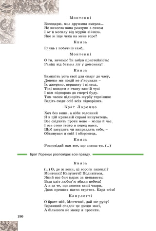 190
Ì î í ò å ê ê і
ìîÿ äðóæèíà âìåðëà…
þ,
Âîëîäàðþ
à âîíà ðîçëóêè ç ñèíîì
ñëà
Íå âèíåñ
ëó âіä æóðáè çіéøëà.
îãèë
І îò â ìî
÷åêà íà ìåíå ãîðå?
ùå
ßêå æ іù
Ê í ÿ ç ü
Ãëÿíü і ïîáà÷èø ñàì!..
Ãëÿíü і ïîá
Ì î í ò å ê ê і
Î òè, íå÷åìî! Òè çàáóâ ïðèñòîéíіñòü:
Ðàíіø âіä áàòüêà ëіã ó äîìîâèíó!
Ê í ÿ ç ü
Çàìêíіòü óñòà ñâîї äëÿ ñêàðã äî ÷àñó,
Äîïîêè ìè ïîäіé íå ç’ÿñóâàëè –
Їõ äæåðåëî, âåðøèíó і êіíåöü.
Òîäі âîæäåì ÿ ñòàíó âàøіé òóçі
І âàì ïіäïîðîþ äî ñìåðòі áóäó.
Òèì ÷àñîì ïіäêîðіòü æóðáó òåðïіííþ:
Âåäіòü ñþäè îñіá âñіõ ïіäîçðіëèõ.
Á ð à ò Ë î ð å í ö î
Õî÷ áåç âèíè, à íіáè ãîëîâíèé
ß â öіé êðèâàâіé ñïðàâі âèíóâàòåöü.
Âñå ñâіä÷èòü ïðîòè ìåíå – ìіñöå é ÷àñ.
І îñü ñòîþ òåïåð ÿ ïåðåä âàìè,
Ùîá çàñóäèòü ÷è âèïðàâäàòü ñåáå, –
Îáâèíóâà÷ ÿ ñâіé і îáîðîíåöü.
Ê í ÿ ç ü
Ðîçïîâіäàé íàì âñå, ùî çíàєø òè. (…)
Брат Лоренцо розповідає всю правду.
Ê í ÿ ç ü
(…) Î, äå æ âîíè, öі âîðîãè çàïåêëі?
Ìîíòåêêі! Êàïóëåòòі! Ïîäèâіòüñÿ,
ßêèé âàñ áè÷ êàðàє çà íåíàâèñòü:
Âàø öâіò ëþáîâ’þ âáèëè íåáåñà!
À ÿ çà òå, ùî çíîñèâ âàøі ÷âàðè,
Äâîõ êðåâíèõ íàãëî âòðàòèâ. Êàðà âñіì!
Ê à ï ó ë å ò ò і
Î áðàòå ìіé, Ìîíòåêêі, äàé æå ðóêó!
Âäîâèíèé ñïàäîê öå äî÷êè ìîєї,
À áіëüøîãî íå ìîæó ÿ ïðîñèòè.
 