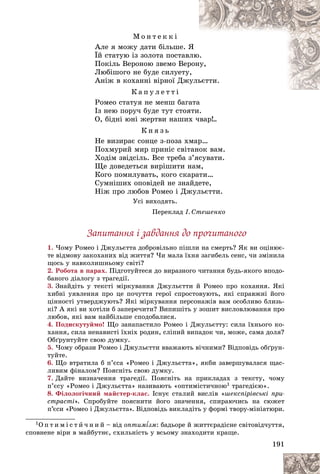 191
Ì î í ò å ê ê і
Àëå ÿ ìîæó äàòè áіëüøå. ß
ß
Їé ñòàòóþ іç çîëîòà ïîñòàâë
ëþ
þ.
Ïîêіëü Âåðîíîþ çâåìî Âåð
ðîí
íó,
Ëþáіøîãî íå áóäå ñèëóåòó,
Àíіæ â êîõàííі âіðíîї Äæóëü
üєòòè.
Ê à ï ó ë å ò ò і
Ðîìåî ñòàòóÿ íå ìåíø áàãàòà
Іç íåþ ïîðó÷ áóäå òóò ñòîÿòè.
Î, áіäíі þíі æåðòâè íàøèõ ÷âàð!..
Ê í ÿ ç ü
Íå âèçèðàє ñîíöå ç-ïîçà õìàð…
Ïîõìóðèé ìèð ïðèíіñ ñâіòàíîê âàì.
Õîäіì çâіäñіëü. Âñå òðåáà ç’ÿñóâàòè.
Ùå äîâåäåòüñÿ âèðіøèòè íàì,
Êîãî ïîìèëóâàòü, êîãî ñêàðàòè…
Ñóìíіøèõ îïîâіäåé íå çíàéäåòå,
Íіæ ïðî ëþáîâ Ðîìåî і Äæóëüєòòè.
Óñі âèõîäÿòü.
Ïåðåêëàä І. Ñòåøåíêî
Çàïèòàííÿ і çàâäàííÿ äî ïðî÷èòàíîãî
1. ×îìó Ðîìåî і Äæóëüєòòà äîáðîâіëüíî ïіøëè íà ñìåðòü? ßê âè îöіíþє-
òå âіäìîâó çàêîõàíèõ âіä æèòòÿ? ×è ìàëà їõíÿ çàãèáåëü ñåíñ, ÷è çìіíèëà
ùîñü ó íàâêîëèøíüîìó ñâіòі?
2. Ðîáîòà â ïàðàõ. Ïіäãîòóéòåñÿ äî âèðàçíîãî ÷èòàííÿ áóäü-ÿêîãî âïîäî-
áàíîãî äіàëîãó ç òðàãåäії.
3. Çíàéäіòü ó òåêñòі ìіðêóâàííÿ Äæóëüєòòè é Ðîìåî ïðî êîõàííÿ. ßêі
õèáíі óÿâëåííÿ ïðî öå ïî÷óòòÿ ãåðîї ñïðîñòîâóþòü, ÿêі ñïðàâæíі éîãî
öіííîñòі óòâåðäæóþòü? ßêі ìіðêóâàííÿ ïåðñîíàæіâ âàì îñîáëèâî áëèçü-
êі? À ÿêі âè õîòіëè á çàïåðå÷èòè? Âèïèøіòü ó çîøèò âèñëîâëþâàííÿ ïðî
ëþáîâ, ÿêі âàì íàéáіëüøå ñïîäîáàëèñÿ.
4. Ïîäèñêóòóéìî! Ùî çàíàïàñòèëî Ðîìåî і Äæóëüєòòó: ñèëà їõíüîãî êî-
õàííÿ, ñèëà íåíàâèñòі їõíіõ ðîäèí, ñëіïèé âèïàäîê ÷è, ìîæå, ñàìà äîëÿ?
Îáґðóíòóéòå ñâîþ äóìêó.
5. ×îìó îáðàçè Ðîìåî і Äæóëüєòòè ââàæàþòü âі÷íèìè? Âіäïîâіäü îáґðóí-
òóéòå.
6. Ùî âòðàòèëà á ï’єñà «Ðîìåî і Äæóëüєòòà», ÿêáè çàâåðøóâàëàñÿ ùàñ-
ëèâèì ôіíàëîì? Ïîÿñíіòü ñâîþ äóìêó.
7. Äàéòå âèçíà÷åííÿ òðàãåäії. Ïîÿñíіòü íà ïðèêëàäàõ ç òåêñòó, ÷îìó
ï’єñó «Ðîìåî і Äæóëüєòòà» íàçèâàþòü «îïòèìіñòè÷íîþ1 òðàãåäієþ».
8. Ôіëîëîãі÷íèé ìàéñòåð-êëàñ. Іñíóє ñòàëèé âèñëіâ «øåêñïіðіâñüêі ïðè-
ñòðàñòі». Ñïðîáóéòå ïîÿñíèòè éîãî çíà÷åííÿ, ñïèðàþ÷èñü íà ñþæåò
ï’єñè «Ðîìåî і Äæóëüєòòà». Âіäïîâіäü âèêëàäіòü ó ôîðìі òâîðó-ìіíіàòþðè.
1Î ï ò è ì і ñ ò è ÷ í è é – âіä îïòèì¾çì
¾
¾ : áàäüîðå é æèòòєðàäіñíå ñâіòîâіä÷óòòÿ,
ñïîâíåíå âіðè â ìàéáóòíє, ñõèëüíіñòü ó âñüîìó çíàõîäèòè êðàùå.
 