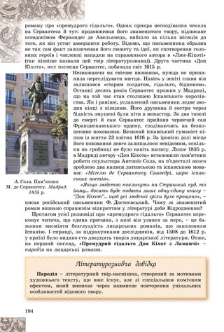 194
ãіäàëüãî». Îäíàê ïðèêðà íåñïîäіâàíêà ÷åêàëà
î ã
ðîìàíó ïðî «ïðåìóäðîã
äîâæåííÿ éîãî çíàìåíèòîãî òâîðó, ïіäïèñàíå
ðîä
íà Ñåðâàíòåñà é òóò: ïð
å Àâåëüÿíåäà, âèéøëî çà êіëüêà ìіñÿöіâ äî
ñ äå
ïñåâäîíіìîì Ôåðíàíäåñ
èòè ðîáîòó. Âіäîìî, ùî ïèñüìåííèêà îáðàçèâ
ðøè
òîãî, ÿê âіí óñòèã çàâåð
ííÿ éîãî ñþæåòó òà іäåї, ÿê ñïîòâîðåííÿ ãîëî-
÷åí
íå òàê ñàì ôàêò çàïîçè÷
ïàäêè íà ñïðàâæíüîãî àâòîðà â «Ëæå-Êіõîòі»
íàï
âíèõ ãåðîїâ і ÷èñëåííі í
òâіð ëіòåðàòóðîçíàâöі). Äðóãà ÷àñòèíà «Äîí
(òàê ïіçíіøå íàçâàëè öåé
(òàê ïіçíіøå íàçâàëè ö
àíòåñ, ïîáà÷èëà ñâіò 1615 ð.
Êіõîòà», ÿêó íàïèñàâ Ñåðâ
Íåçâàæàþ÷è íà ñâіòîâå âèçíàííÿ, íóæäà íå ïðèïè-
íÿëà ïåðåñëіäóâàòè ìèòöÿ. Íàâіòü ó çåíіòі ñëàâè âіí
çàëèøàâñÿ «ñòàðèì ñîëäàòîì, ãіäàëüãî, áіäíÿêîì».
Îñòàííі äåñÿòü ðîêіâ Ñåðâàíòåñ ïðîæèâ ó Ìàäðèäі,
ùî íà òîé ÷àñ ñòàâ ñòîëèöåþ Іñïàíñüêîãî êîðîëіâ-
ñòâà. ßê і ðàíіøå, óñëàâëåíèé ïèñüìåííèê ëåäâå çâî-
äèâ êіíöі ç êіíöÿìè. Éîãî äðóæèíà é ñåñòðè ÷åðåç
áіäíіñòü çìóøåíі áóëè ïіòè â ìîíàñòèð. Çà äâà òèæíі
äî ñìåðòі é ñàì Ñåðâàíòåñ ïðèéíÿâ ÷åðíå÷èé ñàí
Ôðàíöèñêàíñüêîãî îðäåíó, ñïîäіâàþ÷èñü íà áåçêî-
øòîâíå ïîõîâàííÿ. Âåëèêèé іñïàíñüêèé ãóìàíіñò ïі-
øîâ іç æèòòÿ 23 êâіòíÿ 1616 ð. Çà іðîíієþ äîëі ìіñöå
éîãî ïîõîâàííÿ äîâãî çàëèøàëîñÿ íåâіäîìèì, îñêіëü-
êè íà ãðîáíèöі íå áóëî íàâіòü íàïèñó. Ëèøå 1835 ð.
â Ìàäðèäі àâòîðó «Äîí Êіõîòà» âñòàíîâèëè ïàì’ÿòíèê
ðîáîòè ñêóëüïòîðà Àíòîíіî Ñîëà, íà ï’єäåñòàëі ÿêîãî
çðîáëåíî äâà íàïèñè ëàòèíñüêîþ òà іñïàíñüêîþ ìîâà-
ìè: «Ìіãåëþ äå Ñåðâàíòåñó Ñààâåäðі, öàðþ іñïàí-
ñüêèõ ïîåòіâ».
«ßêùî ëþäñòâî ïîêëè÷óòü íà Ñòðàøíèé ñóä, òî
éîìó… äîñèòü áóäå ïîäàòè ëèøå îäíó-єäèíó êíèãó –
“Äîí Êіõîò”… ùîá óñі ëþäñüêі ãðіõè áóëî ïðîùåíî», –
ïèñàâ ðîñіéñüêèé ïèñüìåííèê Ô. Äîñòîєâñüêèé. ×îìó æ çíàìåíèòèé
ðîìàí âèçíàíî ñïðàâæíіì âіäêðèòòÿì ó ëіòåðàòóðі äîáè Âіäðîäæåííÿ?
Ïðîòÿãîì óñієї ðîçïîâіäі ïðî «ïðåìóäðîãî ãіäàëüãî» Ñåðâàíòåñ ïåðå-
êîíóє ÷èòà÷à, ùî єäèíà ïðè÷èíà, ç ÿêîї âіí óçÿâñÿ çà ïåðî, – öå áà-
æàííÿ âèñìіÿòè áåçãëóçäіñòü ëèöàðñüêèõ ðîìàíіâ, ùî çàïîëîíèëè
Іñïàíіþ. І ñïðàâäі, çà ïіäðàõóíêàìè äîñëіäíèêіâ, âіä 1508 äî 1612 ð.
ó êðàїíі áóëî âèäàíî ñòî äâàäöÿòü òâîðіâ ëèöàðñüêîї ëіòåðàòóðè. Îòæå,
íà ïåðøèé ïîãëÿä, «Ïðåìóäðèé ãіäàëüãî Äîí Êіõîò ç Ëàìàí÷і» –
ïàðîäіÿ íà ëèöàðñüêі ðîìàíè.
Ëіòåðàòóðîçíàâ÷à äîâіäêà
Ïàðîäіÿ – ëіòåðàòóðíèé òâіð-íàñìіøêà, ñòâîðåíèé çà ìîòèâàìè
õóäîæíüîãî òåêñòó, ùî âæå іñíóє, àëå çі ñïåöіàëüíèì êîìі÷íèì
åôåêòîì, ÿêèé âèíèêàє ÷åðåç íàâìèñíå ïîâòîðåííÿ óíіêàëüíèõ
îñîáëèâîñòåé âіäîìîãî òâîðó.
Êі
Êі
Êі
Êі
Êі
Êі
Êіõî
õî
õî
õî
õî
õî
õîòà
òà
òà
òà
òà
òà
òà»
»
»,
»,
»,
»,
»,
,
,
,
, ÿ
ÿ
ÿ
ÿ
ÿ
ÿ
ÿêó
êó
êó
êó
êó
êó
êó
ó
ó
ó
ó í
í
í
í
í
í
íàï
àï
àï
àï
àï
àï
àïèñ
èñ
èñ
è
è
è à
Í
Í
Í
Í
Í
í
í
í
ç
ç
ç
Î
Î
Î
ù
ù
ù
ñ
ñ
ñ
ä
ä
ä
á
á
á
ä
ä
ä
Ô
Ô
Ô
ø
ø
ø
ø
ø
ø
é
é
é
ê
ê
ê
â
â
â
ð
ð
ð
ç
ç
ç
ì
ì
ì
ñ
ñ
ñ
é
é
“
і
і
іé
é
é é
é
À. Ñîëà. Ïàì’ÿòíèê
Ì. äå Ñåðâàíòåñó. Ìàäðèä.
1835 ð.
 