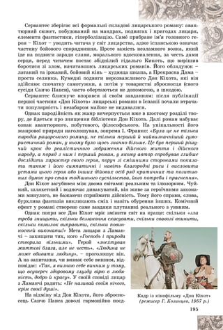 195
Ñåðâàíòåñ çáåðіãàє âñі ôîðìàëüíі ñêëàäîâі ë
ëèö
öàðñüêîãî ðîìàíó: àâàí-
òþðíèé ñþæåò, ïîáóäîâàíèé íà ìàíäðàõ, ïîä
äâè
èãàõ і ïðèãîäàõ ëèöàðÿ,
åëåìåíòè ôàíòàñòèêè, ãіïåðáîëіçàöіþ. Ñàìå ï
ïðèáðàíå іì’ÿ ãîëîâíîãî ãå-
ðîÿ – Êіõîò – óâîäèòü ÷èòà÷à ó ñâіò ëèöàðñòâà
à, à
àäæå іñïàíñüêîþ îçíà÷àє
÷àñòèíó áîéîâîãî ñïîðÿäæåííÿ. Ïðîòå çàìіñò
òü í
íåçëàìíîãî âîÿêà, ÿêèé
іäå íà ïîäâèãè çàðàäè ñëàâè, ìîðàëüíîãî âäîñ
ñêî
îíàëåííÿ, çà ÷åñòü äàìè
ñåðöÿ, ïåðåä ÷èòà÷åì ïîñòàє çáіäíіëèé ãіäàë
ëüãî Êèêîòü, ùî âèðіøèâ
ãî Êèêîòü, ùî âèðіøèâ
áîðîòèñÿ çі çëîì, íà÷èòàâøèñü ëèöàðñüêèõ ð
ðîìàíіâ. Éîãî îáëàäóíîê –
ëàòàíèé òà іðæàâèé, áîéîâèé êіíü – õóäþùà øêàïà, à Ïðåêðàñíà Äàìà –
ïðîñòà ñåëÿíêà. Êóìåäíі ïîäâèãè íåðîçâàæëèâîãî Äîí Êіõîòà, ÿêі âіí
çäіéñíþє ñïî÷àòêó ñàìîòóæêè, à ïîòіì ó òîâàðèñòâі çáðîєíîñöÿ (ñâîãî
ñóñіäè Ñàí÷î Ïàíñè), ÷àñòî îáåðòàþòüñÿ íå äîïîìîãîþ, à øêîäîþ.
Ñåðâàíòåñ áëèñêó÷å âïîðàâñÿ çі ñâîїì çàâäàííÿì: ïіñëÿ ïóáëіêàöії
ïåðøîї ÷àñòèíè «Äîí Êіõîòà» ëèöàðñüêі ðîìàíè â Іñïàíії ïî÷àëè âòðà÷à-
òè ïîïóëÿðíіñòü і íåçàáàðîì ìàéæå íå âèäàâàëèñÿ.
Îäíàê ïàðîäіéíіñòü ÿê æàíð âè÷åðïóєòüñÿ âæå â øîñòîìó ðîçäіëі òâî-
ðó, äå éäåòüñÿ ïðî çíèùåííÿ áіáëіîòåêè Äîí Êіõîòà. Äàëі ðîìàí íàáóâàє
îçíàê àâàíòþðíîãî, ïîáóòîâîãî, ôіëîñîôñüêîãî. Íà óíіêàëüíîñòі éîãî
æàíðîâîї ïðèðîäè íàãîëîøóâàâ, çîêðåìà І. Ôðàíêî: «Áóëà öå íå òіëüêè
ïàðîäіÿ ðèöàðñüêîãî ðîìàíó, íå òіëüêè ïåðøèé é íàéâèçíà÷íіøèé ãóìî-
ðèñòè÷íèé ðîìàí, ó íüîìó áóëî ùîñü çíà÷íî áіëüøå. Öå áóâ ïåðøèé ðіøó-
÷èé êðîê äî ðåàëіñòè÷íîãî çîáðàæåííÿ äіéñíîãî æèòòÿ і äіéñíîãî
íàðîäó, à ïîðÿä ç íèì і ïåðøèé ðîìàí, ó ÿêîìó àâòîð ñïðîáóâàâ ãëèáøå
äîñëіäèòè õàðàêòåð ñâîãî ãåðîÿ, ïîðó÷ çі ñìіøíèìè ñòîðîíàìè ïîêàçà-
òè òàêîæ і éîãî ñèìïàòè÷íі і íàâіòü áëàãîðîäíі ðèñè і âèñëîâèòè
óñòàìè öüîãî ãåðîÿ àáî іíøèõ äіéîâèõ îñіá ðÿä êðèòè÷íèõ òà ïîçèòèâ-
íèõ äóìîê ïðî ñòàí òîäіøíüîãî ñóñïіëüñòâà, éîãî ïîòðåáè і ïðàãíåííÿ».
Äîí Êіõîò çàãóáèâñÿ ìіæ äâîìà ñâіòàìè: ðåàëüíèì òà іëþçîðíèì. ×óé-
íèé, øëÿõåòíèé і âîäíî÷àñ äèâàêóâàòèé, âіí æèâå çà ãåðîї÷íèìè çàêîíà-
ìè ìèíóëîãî, íå áàæàþ÷è ñïðèéìàòè äіéñíіñòü. Òîìó éîãî ñïðàâè, ñëîâà,
áóðõëèâà ôàíòàçіÿ âèêëèêàþòü ñìіõ і íàâіòü îáóðåííÿ іíøèõ. Êîìі÷íèé
åôåêò ó ðîìàíі ñòâîðåíî ñàìå çàâäÿêè ïëóòàíèíі ðåàëüíîãî ç óÿâíèì.
Îäíàê ïîïðè âñå Äîí Êіõîò ìðіє çìіíèòè ñâіò íà êðàùå: ñêіëüêè «çëà
òðåáà çíèùèòè, ñêіëüêè áåççàêîííÿ ñêàñóâàòè, ñêіëüêè ñâàâîëі âïèíèòè,
ñêіëüêè ïîìèëîê âèïðàâèòè, ñêіëüêè ïîâèí
íîñòåé âèêîíàòè!» Ìåòà ëèöàðÿ ç Ëàìàí-
÷і – çàõèùàòè òèõ, êîãî «Ãîñïîäü і ïðèðîäà
ñòâîðèëà âіëüíèìè». Ãåðîé «çíåõòóâàâ
æèòòєâі áëàãà, àëå íå ÷åñòü». «Ëþäèíà íå
ìîæå âáèâàòè ëþäèíó», – ïðîãîëîøóє âіí.
À íà çàïèòàííÿ, ÷è âèçíàє ñåáå âèííèì, âіä-
ïîâіäàє: «Òàê, ÿ âèçíàþ ñåáå âèííèì ó òîìó
ùî âñóïåðå÷ çäîðîâîìó ãëóçäó âіðþ â ëþäÿ
íіñòü, äîáðî é êðàñó». Ó ñâîїé ñïîâіäі ëèöàð
ç Ëàìàí÷і ðàäèòü: «Íå íàçèâàé ñâîїì íі÷îãî
êðіì ñâîєї äóøі».
Íà âіäìіíó âіä Äîí Êіõîòà, éîãî çáðîєíî-
ñåöü Ñàí÷î Ïàíñà äîâîëі ãàðìîíіéíî ïîєä-
19
19
19
19
19
195
5
5
5
5
5
, ,
-
-
-
à
à
à
â
â
å
å
å
.
.
-
-
ó,
,
-
-
-
ð
ð
ð
,
,
-
-
-
-
Êàäð іç êіíîôіëüìó «Äîí Êіõîò»
(ðåæèñåð Ã. Êîçèíöåâ, 1957 ð.)
(ðåæèñåð Ã. Êîçèíöåâ, 1957 ð.)
 