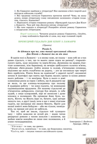 197
2. ßê Ñåðâàíòåñ ïðèéøîâ ó ëіòåðàòóðó? ßêå
å çíà÷åííÿ â éîãî òâîð÷іé äîëі
âіäіãðàëà âіéñüêîâà ñëóæáà?
3. ßêі òðóäíîùі ñïіòêàëè Ñåðâàíòåñà ïðîòÿ
ÿãî
îì æèòòÿ? ×îìó, íà âàøó
äóìêó, ïîïðè ëіòåðàòóðíó ñëàâó ïèñüìåííè
èê ç
çàëèøàâñÿ «ñòàðèì ñîëäà-
òîì, ãіäàëüãî, áіäíÿêîì»?
4. Ïåðåêàæіòü іñòîðіþ ñòâîðåííÿ ðîìàíó «Ï
Ïðåì
ìóäðèé ãіäàëüãî Äîí Êіõîò
ç Ëàìàí÷і». ×èì öåé òâіð çáàãàòèâ ñâіòîâó ë
ëіòå
åðàòóðó?
5. Ùî òàêå ïàðîäіÿ â ëіòåðàòóðі? Ðîçêðèéò
òå çâ’ÿçîê ðîìàíó Ñåðâàíòåñà
çâ’ÿçîê ðîìàíó Ñåðâàíòåñà
ç ëèöàðñüêîþ ëіòåðàòóðîþ.
Ïåðåä ÷èòàííÿì. ×èòàþ÷è ðîçäіëè ðîìàíó Ñåðâàíòåñà, ç’ÿñóéòå,
ó ÷îìó îñîáëèâіñòü áîðîòüáè çі çëîì, ÿêó âåäå ãîëîâíèé ãåðîé.
ÏÐÅÌÓÄÐÈÉ ÃІÄÀËÜÃÎ ÄÎÍ ÊІÕÎÒ Ç ËÀÌÀÍ×І
(Óðèâêè)
Ðîçäіë І,
äå éäåòüñÿ ïðî òå, õòî òàêèé ïðåñëàâíèé ãіäàëüãî
Äîí Êіõîò ç Ëàìàí÷і òà ÿê âіí æèâ
Â îäíіì ñåëі â Ëàìàí÷і – à â ÿêîìó ñàìå, íå ñêàæó – æèâ ñîáі íå ç-òàê
äàâíî ãіäàëüãî, ç òèõ, ùî òî ìàþòü ëèøå ñïèñà íà ðàòèùі1, ñòàðîñâіò-
ñüêîãî ùèòà, õóäó øêàïèíó òà õîðòà-áіãóíà. Äóøåíèíà íà ùîäåíü (÷àñ-
òіøå ÿëîâè÷èíà, íіæ áàðàíèíà), íà âå÷åðþ çäåáіëüøîãî ñàëàòêà ì’ÿñíà,
ñóáîòàìè «áèòå-ðіçàíå» (òîáòî ÿєøíÿ іç ñàëîì), ï’ÿòíèöÿìè ñî÷åâèöÿ,
íåäіëÿìè ùå ÿêåñü ãîëóá’ÿòêî íà äîäà÷ó, – óñå öå ïîãëèíàëî òðè ÷âåðòі
éîãî ïðèáóòêіâ. Ðåøòà éøëà íà êàìіçåëþ2 ç äîðîãîї ñàєòè3, îêñàìèòíі
øòàíè é ïàíòîôëі ïðî ñâÿòî; ïðî áóäåíü ìàëàñü îäåæà іç ñóêíà äîìàø-
íüîãî ðîáëèâà – і òî íåçãіðøà. Áóëà â íüîãî â äîìі
êëþøíèöÿ ðîêіâ çà ñîðîê і íåáîãà, ùî é äâàäöÿòè ùå
íå ìàëà, òà ùå õëîïåöü-÷åëÿäèíåöü ïðî ïîëüîâó
é íàäâіðíþ ðîáîòó – ÷è êîíÿ ñіäëàòè, ÷è íîæèöÿìè
ñàäіâíèöüêèìè îðóäóâàòè. Ëіò íàøîìó ãіäàëüãîâі äî
ï’ÿòäåñÿòêà äîáèðàëîñÿ, ñòàòóðè áóâ ìіöíîї, іç ñåáå
õóäèé, ç ëèöÿ ñóõîðëÿâèé, çîðі íå çàñèïëÿâ і äóæå
êîõàâñÿ â ïîëþâàííі. Íà ïðіçâèùå éîìó áóëî, êà-
æóòü, Êіãîòü ÷è Âіõîòü (ïðî ñå, áà÷èòå, îäíі àâòîðè
ïèøóòü òàê, à äðóãі іíàê), õî÷à â íàñ є ïåâíі ïіäñòàâè
ãàäàòè, ùî íàñïðàâäі âіí çâàâñÿ Êèêîòü. Ïðîòå äëÿ
íàøîї ïîâіñòі âîíî áàéäóæå – àáè ìè òіëüêè, îïîâіäà-
þ÷è, îä ïðàâäè àíі ðóø íå îäáіãàëè.
Òàê îò, ùîá âè çíàëè, ãіäàëüãî òîé ãóëÿùîãî
÷àñó – òîáòî çàìàëèì íå öіëèé ðіê – âîäíî ÷èòàâ
ðèöàðñüêі ðîìàíè ç òàêèì çàïàëîì і çàõâàòîì, ùî
ìàéæå çîâñіì çàíåäáàâ íå ëèøå ñâîє ïîëþâàííÿ, à é
óñÿêå ãîñïîäàðþâàííÿ.
1 Ð à ò è ù å – òå ñàìå, ùî äðåâêî.
1 Ê à ì і ç å ë ÿ, êàìіçåëüêà – òå ñàìå, ùî áåçðóêàâêà; æèëåòêà.
3Ñ à є ò à, ñàєò – ґàòóíîê òîíêîãî àíãëіéñüêîãî ñóêíà.
і
å
å
å
ó
ó
ó
è
è
è
î
î
î
å
å
å
å
å
å
-
-
è
è
è
è
è
è
ÿ
ÿ
ÿ
-
-
î
î
î
â
â
â
î
î
î
é
é
é
Іëþñòðàöіÿ І. Áîãäåñêî.
Ãðàâþðà. 1988 ð.
 