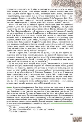 199
ó ïàíà ñòàí çìіíèâñÿ, òî é êіíü âіäïîâіäíî ì
ìàâ
â çìіíèòè іì’ÿ íà ÿêåñü
íîâå, ñëàâíå òà ãó÷íå, ãіäíå íîâîãî çâàííÿ і
і í
íîâîãî ïîêëèêàííÿ éîãî
ïàíà. Êðóòèâ ìіçêîì òóäè é ñþäè, ïåðåáèðà
àâ ñîòíі éìåíü, âèãàäóâàâ
і âіäêëàäóâàâ, ïîäîâæóâàâ і ñêîðî÷óâàâ, ïåðå
åâåð
ðòàâ íà âñі áîêè – і íà-
çâàâ íàðåøòі Ðîñèíàíòîì, ñåáòî Ïåðåøêàïîþ.
. Ñå
å іì’ÿ çäàëîñÿ éîìó áëà-
ãîðîäíèì і ìèëîçâó÷íèì, à äî òîãî ùå é ïðîìî
îâè
èñòèì: áóâøè ïåðåäíіøå
øêàïîþ, ïåðåòâîðèâñÿ á òî éîãî êіíü ó íàéïåðøîãî ðóìàê
øîãî ðóìàêà1 íà ñâіòі.
Íàçâàâøè òàê ñîáі äî ëþáîñòі âіðíîãî ñâîã
ãî êîíÿ, ñòàâ íàø ãіäàëüãî
äóìàòè-ãàäàòè, ÿêå á óæå ñàìîìó ñîáі éìåííÿ ïðèáðàòè, і òå äóìàííÿ
âçÿëî éîìó âæå íå ÷îòèðè äíі, à öіëèõ âіñіì. Êіíåöü êіíöåì âіí íàðіê
ñåáå Äîí Êіõîòîì; çâіäñè æ òî é âèñíîâóþòü àâòîðè ñієї ïðàâäèâîї іñòîðії,
ùî íàñïðàâäі éîãî ïðіçâèùå áóëî Êèêîòü, à íå Âіõîòü, ÿê òâåðäèëè äåÿêі
іíøі. (…) Íàø çàâçÿòèé ëèöàð ïîêëàâ òåæ äîäàòè äî ñâîãî іìåíі íàçâó
îò÷èçíè ñâîєї і âåëè÷àòèñÿ Äîí Êіõîòîì ç Ëàìàí÷і: òàê óñÿêîìó áóäå
ðîçóìíî, çâіäêè âіí ðîäîì і õîäîì, òàê ãàäàëîñÿ éîìó, óñëàâèòü âіí íå-
ïîìàëó ñâîþ áàòüêіâùèíó. Ïіäðèõòóâàâøè îòàê çáðóþ, ñïîðóäèâøè ÿê
ñëіä øîëîìà, ïðèáðàâøè éìåííÿ êîíåâі ñâîєìó é íàðåøòі ñîáі ñàìîìó,
óâàæàâ íàø ëèöàð, ùî òåïåð ëèøå çà îäíèì äіëî ñòàëî – çíàéòè ñîáі
äàìó äî çàêîõàííÿ, áî ìàíäðîâàíèé ëèöàð áåç ëþáîâі – òî âñå îäíî, ùî
äåðåâî áåç ëèñòó é îâî÷ó àáî òіëî áåç äóøі.
«Êîëè çà ãðіõè ìîї, – ìîâèâ ñîáі íà äóìöі, – àáî íà ìîє ùàñòÿ, âè-
ïàäå ìåíі ñïіòêàòèñÿ ç ÿêèìñü âåëåòíåì, ùî çàçâè÷àé òðàïëÿєòüñÿ ìàí-
äðîâàíèì ëèöàðÿì, і ÿ ïîâåðãíó éîãî ó äâîáîї, ÷è ðîçïàíàõàþ íàâïіë, ÷è
ùå ÿêèì ÷èíîì ïîáîðþ éîãî é ïîêîíàþ, òî õіáà íå ãîæå áóäå ìàòè ÿêóñü
äàìó, ùîá ïîñëàòè éîãî äî íåї íà ïîêëіí? (…)
Î, ÿê æå ðàäіâ íàø äîáðèé êàâàëüєðî2, âèãîëîñèâøè â äóìöі òàêó
îðàöіþ3, à íàäòî, çíàéøîâøè íàðåøòі òó, êîãî ìàâ íàçâàòè ñâîєþ äàìîþ!
Òî áóëà, ÿê ãàäàþòü, ïðîñòà ñîáі äіâ÷èíà іç ñóñіäíüîãî ñåëà, õîðîøà íà
âðîäó, ùî âіí ó íåї áóâ äåÿêèé ÷àñ çàêîõàíèé, õî÷ âîíà, çäàєòüñÿ, ïðî òå
íå çíàëà é íå äáàëà. Çâàëè її Àëüäîíñà Ëîðåíñî. Âîíà æ òî é âèäàëàñü
éîìó ãіäíîþ íîñèòè òèòóë âîëîäàðêè éîãî äóìîê. Âèøóêóþ÷è òàêå іì’ÿ,
ùîá і íà її âëàñíå áóëî ñõîæå, і ëè÷èëî ïðèíöåñі ÷è ÿêіéñü ïàíії âèñî-
êîãî êîëіíà, âіí íàçâàâ її Äóëüñіíåєþ Òîáîñüêîþ (áî ðîäîì áóëà ç Òîáî-
ñà). Öå іì’ÿ çäàâàëîñü éîìó äîáðîçâó÷íèì, âèòâîðíèì і çíà÷ëèâèì,
äî ïàðè òèì, ùî âіí ïðèêëàâ óæå ñîáі é êîíåâі ñâîєìó. (…)
Належно підготувавшись, Дон Кіхот видерся на свою шкапу й вирушив
у дорогу. Увечері він добувся до корчми. Дивлячись на цього дивака й слухаючи
його божевільні слова, тамтешні мешканці заледве стримували сміх. Однак Дон
Кіхот нічого не помічав. Він саме турбувався тим, що й досі не пройшов посвячен-
ня, а тому не має права бути справжнім мандрівним лицарем. Оскільки гідальго
сприйняв корчму за пишний замок, а корчмаря – за його управителя, то одразу ж
попрохав провести обряд посвячення. Хазяїн, аби швидше здихатися божевільно-
го постояльця, удавано «висвятив» Дон Кіхота в мандрівні лицарі вліпивши добро-
го запотиличника та вдаривши плазом меча по спині.
1Ð ó ì à ê – ïîðîäèñòèé âåðõîâèé êіíü.
2Ê à â à ë ü є ð î, êàáàëüєðî – òóò: òå ñàìå, ùî ãіäàëüãî.
3Î ð à ö і ÿ – ïðîìîâà.
 