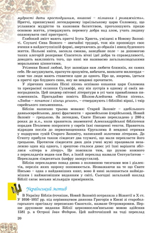 20
äóøíèì, þíàêîâі – ïіçíàííÿ і ðîçâàæíіñòü»
òîä
ìóäðîñòі äàòè ïðîñò .
ãåíäàðíîìó іçðàїëüñüêîìó öàðþ Ñîëîìîíó, ùî
ëåã
Ïðèò÷і, ïðèïèñóâàíі
êàçêîâèì áàãàòñòâîì, ïðîãîëîøóþòü ïðàöþ
òà
óñëàâèâñÿ ìóäðіñòþ
æóþòü ïåðåìîãó äîáðà íàä çëîì, ó÷àòü ëþäèíó
ðäæ
îñíîâîþ æèòòÿ, óòâåð
àñòі.
ñòðà
îïàíîâóâàòè ñâîї ïðèñ
ü ïðèò÷і Іñóñà Õðèñòà, óìіùåíі â Íîâîìó Çàïîâі-
þòü
Ãëèáîêèé çìіñò ìàþ
î – çâè÷àéíі òðóäàðі, òîæ âіí ïðîïîâіäóє ñâîє
òі. Ñëóõà÷і Ñèíà Áîæîãî
òі. Ñëóõà÷і Ñèíà Áîæ
â÷åííÿ â íàéäîñòóïíіøіé ôîðìі, çâåðòàþ÷èñü äî îáðàçіâ і ÿâèù áóäåííîãî
â÷åííÿ â íàéäîñòóïíіøіé
æèòòÿ. Ïîëüîâі êâіòè, çàñîõëà ñìîêâà, çàíåäáàíå ïîëå – çà äîïîìîãîþ
òàêèõ àëåãîðіé ðîçêðèâàє Ñïàñèòåëü âі÷íі іäåї äîáðà òà ñïðàâåäëèâîñòі,
äîâîäèòü âàæëèâіñòü òîãî, ùî íèíі ìè íàçèâàєìî çàãàëüíîëþäñüêèìè
ìîðàëüíèìè öіííîñòÿìè.
Óòіëåííÿ Áîæîї ëþáîâі, Іñóñ çàïîâіäàâ íàì ëþáèòè áëèæíіõ, ÿê ñàìèõ
ñåáå. Íå çàñóäæóâàòè, ïðàãíóòè çðîçóìіòè, âèáà÷àòè, âèÿâëÿòè ìèëîñåðäÿ –
ñàìå òàê ëþäè ìàþòü ñòàâèòèñÿ îäíå äî îäíîãî. Ïðî öå, çîêðåìà, іäåòüñÿ
â ïðèò÷і ïðî áëóäíîãî ñèíà, ÿêó âè íåâäîâçі ïðî÷èòàєòå.
Ó ëіðè÷íèõ ïîåçіÿõ Ïіñíі ïіñåíü îñïіâàíî êîõàííÿ öàðÿ Ñîëîìîíà
òà ïðåêðàñíîї ñåëÿíêè Ñóëàìіôі, ÿêó âіí çóñòðіâ â îäíîìó çі ñâîїõ âè-
íîãðàäíèêіâ. Öåé øåäåâð ñâіòîâîї ëіòåðàòóðè â óñі ÷àñè ïðèâàáëþâàâ ïè-
ñüìåííèêіâ. Ïðèãàäàéìî ïîâіñòü Øîëîì-Àëåéõåìà «Ïіñíÿ ïіñåíü».
«Ëþáîâ – ïî÷àòîê і êіíåöü óñüîãî», – ñòâåðäæóþòü і áіáëіéíі âіðøі, і òâіð
єâðåéñüêîãî ïèñüìåííèêà.
Áіáëіþ íàïèñàíî òðüîìà ìîâàìè: Ñòàðèé Çàïîâіò – çäåáіëüøîãî
äàâíüîєâðåéñüêîþ, äåÿêі ôðàãìåíòè – àðàìåéñüêîþ (ñèðіéñüêîþ), Íîâèé
Çàïîâіò – ãðåöüêîþ. Çà ëåãåíäîþ, Ñâÿòå Ïèñüìî ïåðåêëàäåíî ó 280-õ
ðîêàõ äî í.å., êîëè õðàíèòåëü çíàìåíèòîї Àëåêñàíäðіéñüêîї áіáëіîòåêè
ïîðàäèâ Ïòîëåìåþ ïîïðîñèòè ó єâðåїâ їõíі ñâÿùåííі òåêñòè. Ïðàâèòåëü
âіäðÿäèâ ïîñëіâ äî ïåðâîñâÿùåííèêà Єðóñàëèìà é íåâäîâçі îòðèìàâ
ó ïîäàðóíîê ñóâіé Ñòàðîãî Çàïîâіòó, íàïèñàíèé çîëîòèìè ëіòåðàìè. Äî
Єãèïòó ïðèáóëè òàêîæ ñіìäåñÿò äâà òëóìà÷і, ùî ìàëè ïåðåêëàñòè éîãî
ãðåöüêîþ. Ïðîòÿãîì ñіìäåñÿòè äâîõ äíіâ ó÷åíі ìóæі ïðàöþâàëè íåçà-
ëåæíî îäèí âіä îäíîãî, і çðåøòîþ ñòàëîñÿ äèâî: óñі їõíі âàðіàíòè çáіã-
ëèñÿ «ëіòåðà â ëіòåðó». Öå ïîÿñíèëè òèì, ùî ðóêîþ êîæíîãî
ç ïåðåêëàäà÷іâ âîäèâ ñàì Áîã, à їõíіé ïåðåêëàä íàçâàëè Ñåïòóàґіíòîþ –
Ïåðåêëàäîì ñіìäåñÿòüîõ (öèôðó çàîêðóãëèëè).
Áіáëіþ ïåðåêëàäåíî ïîíàä äâîìà ç ïîëîâèíîþ òèñÿ÷àìè ìîâ і äіàëåê-
òіâ, ïåðåëіê ÿêèõ ùîðîêó ïîïîâíþєòüñÿ. Íåçâàæàþ÷è íà òå ùî Ñâÿòå
Ïèñüìî – îäíà ç íàéäàâíіøèõ êíèã, âîíî é íèíі çàëèøàєòüñÿ íàéâіäî-
ìіøèì і íàéìàñîâіøèì âèäàííÿì ó ñâіòі. Ñüîãîäíі çàãàëüíèé íàêëàä
Áіáëії ñÿãàє âîñüìè ìіëüÿðäіâ ïðèìіðíèêіâ.
Óêðàїíñüêèé ìîòèâ
Â Óêðàїíó Áіáëіÿ (òî÷íіøå, Íîâèé Çàïîâіò) ïîòðàïèëà ç Âіçàíòії â Õ ñò.
Ó 1056–1057 ðð. ïіä êåðіâíèöòâîì äèÿêîíà Ãðèãîðіÿ â Êèєâі çі ñòàðîáîë-
ãàðñüêîãî îðèãіíàëó ïåðåïèñàíî Єâàíãåëіє, íàçâàíå Îñòðîìèðîâèì. Ïåð-
øå äðóêîâàíå âèäàííÿ Áіáëії öåðêîâíîñëîâ’ÿíñüêîþ ìîâîþ çäіéñíèâ
1581 ð. â Îñòðîçі Іâàí Ôåäîðîâ. Öåé íàéòî÷íіøèé íà òîäі ïåðåêëàä
Â
Â
 
