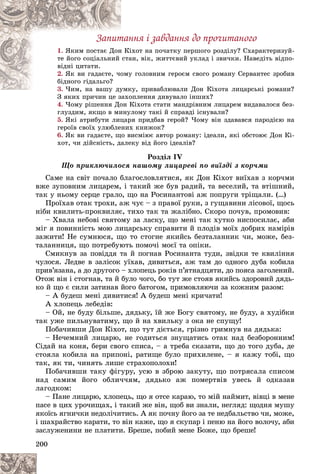 200
Çàïèòàííÿ і çàâäàííÿ äî ïðî÷èòàíîãî
1. іõîò íà ïî÷àòêó ïåðøîãî ðîçäіëó? Ñõàðàêòåðèçóé-
í Êі
ßêèì ïîñòàє Äîí
àí, âіê, æèòòєâèé óêëàä і çâè÷êè. Íàâåäіòü âіäïî-
ñòà
òå éîãî ñîöіàëüíèé
âіäíі öèòàòè.
2. ó ãîëîâíèì ãåðîєì ñâîãî ðîìàíó Ñåðâàíòåñ çðîáèâ
îìó
ßê âè ãàäàєòå, ÷î
áіäíîãî ãіäàëüãî?
3. êó, ïðèâàáëþâàëè Äîí Êіõîòà ëèöàðñüêі ðîìàíè?
×èì, íà âàøó äóìê
×èì íà âàøó äó
Ç ÿêèõ ïðè÷èí öå çàõîïëåííÿ äèâóâàëî іíøèõ?
Ç ÿêèõ ïðè÷èí öå çàõî
4. ×îìó ðіøåííÿ Äîí Êіõîòà ñòàòè ìàíäðіâíèì ëèöàðåì âèäàâàëîñÿ áåç-
ãëóçäèì, ÿêùî â ìèíóëîìó òàêі é ñïðàâäі іñíóâàëè?
5. ßêі àòðèáóòè ëèöàðÿ ïðèäáàâ ãåðîé? ×îìó âіí çäàâàâñÿ ïàðîäієþ íà
ãåðîїâ ñâîїõ óëþáëåíèõ êíèæîê?
6. ßê âè ãàäàєòå, ùî âèñìіþє àâòîð ðîìàíó: іäåàëè, ÿêі îáñòîþє Äîí Êі-
õîò, ÷è äіéñíіñòü, äàëåêó âіä éîãî іäåàëіâ?
Ðîçäіë IV
Ùî ïðèêëþ÷èëîñÿ íàøîìó ëèöàðåâі ïî âèїçäі ç êîð÷ìè
Ñàìå íà ñâіò ïî÷àëî áëàãîñëîâëÿòèñÿ, ÿê Äîí Êіõîò âèїõàâ ç êîð÷ìè
âæå çóïîâíèì ëèöàðåì, і òàêèé æå áóâ ðàäèé, òà âåñåëèé, òà âòіøíèé,
òàê ó íüîìó ñåðöå ãðàëî, ùî íà Ðîñèíàíòîâі àæ ïîïðóãè òðіùàëè. (…)
Ïðîїõàâ îòàê òðîõè, àæ ÷óє – ç ïðàâîї ðóêè, ç ãóùàâèíè ëіñîâîї, ùîñü
íіáè êâèëèòü-ïðîêâèëÿє, òèõî òàê òà æàëіáíî. Ñêîðî ïî÷óâ, ïðîìîâèâ:
– Õâàëà íåáîâі ñâÿòîìó çà ëàñêó, ùî ìåíі òàê õóòêî íèñïîñèëàє, àáè
ìіã ÿ ïîâèííіñòü ìîþ ëèöàðñüêó ñïðàâèòè é ïëîäіâ ìîїõ äîáðèõ íàìіðіâ
çàæèòè! Íå ñóìíþñÿ, ùî òî ñòîãíå ÿêèéñü áåçòàëàííèê ÷è, ìîæå, áåç-
òàëàííèöÿ, ùî ïîòðåáóþòü ïîìî÷і ìîєї òà îïіêè.
Ñìèêíóâ çà ïîâіääÿ òà é ïîãíàâ Ðîñèíàíòà òóäè, çâіäêè òå êâèëіííÿ
÷óëîñÿ. Ëåäâå â çàëіñîê óїõàâ, äèâèòüñÿ, àæ òàì äî îäíîãî äóáà êîáèëà
ïðèâ’ÿçàíà, à äî äðóãîãî – õëîïåöü ðîêіâ ï’ÿòíàäöÿòè, äî ïîÿñà çàãîëåíèé.
Îòîæ âіí і ñòîãíàâ, òà é áóëî ÷îãî, áî òóò æå ñòîÿâ ÿêèéñü çäîðîâèé äÿäü-
êî é ùî є ñèëè çàòèíàâ éîãî áàòîãîì, ïðèìîâëÿþ÷è çà êîæíèì ðàçîì:
– À áóäåø ìåíі äèâèòèñÿ! À áóäåø ìåíі êðè÷àòè!
À õëîïåöü ëåáåäіâ:
– Îé, íå áóäó áіëüøå, äÿäüêó, їé æå Áîãó ñâÿòîìó, íå áóäó, à õóäіáêè
òàê óæå ïèëüíóâàòèìó, ùî é íà õâèëüêó ç îêà íå ñïóùó!
Ïîáà÷èâøè Äîí Êіõîò, ùî òóò äієòüñÿ, ãðіçíî ãðèìíóâ íà äÿäüêà:
– Íå÷åìíèé ëèöàðþ, íå ãîäèòüñÿ çíóùàòèñü îòàê íàä áåçáîðîííèì!
Ñіäàé íà êîíÿ, áåðè ñâîãî ñïèñà, – à òðåáà ñêàçàòè, ùî äî òîãî äóáà, äå
ñòîÿëà êîáèëà íà ïðèïîíі, ðàòèùå áóëî ïðèõèëåíå, – ÿ êàæó òîáі, ùî
òàê, ÿê òè, ÷èíÿòü ëèøå ñòðàõîïîëîõè!
Ïîáà÷èâøè òàêó ôіãóðó, óñþ â çáðîþ çàêóòó, ùî ïîòðÿñàëà ñïèñîì
íàä ñàìèì éîãî îáëè÷÷ÿì, äÿäüêî àæ ïîìåðòâіâ óâåñü é îäêàçàâ
ëàãîäêîì:
– Ïàíå ëèöàðþ, õëîïåöü, ùî ÿ îòñå êàðàþ, òî ìіé íàéìèò, âіâöі â ìåíå
ïàñå â öèõ óðî÷èùàõ, і òàêèé æå âіí, ùîá âè çíàëè, íåãëÿä: ùîäíÿ ìóøó
ÿêîїñü ÿãíè÷êè íåäîëі÷èòèñü. À ÿê ïî÷íó éîãî çà òå íåäáàëüñòâî ÷è, ìîæå,
і øàõðàéñòâî êàðàòè, òî âіí êàæå, ùî ÿ ñêóïàð і ïåíþ íà éîãî âîëî÷ó, àáè
çàñëóæåíèíè íå ïëàòèòè. Áðåøå, ïîáèé ìåíå Áîæå, ùî áðåøå!
 