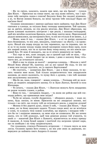 201
– ßê òè ñìієø, õàìëþãî, êàçàòè ïðè ìåíі
і, ù
ùî âіí áðåøå! – ãóêíóâ
Äîí Êіõîò. – Ïðèñÿãàþ íà ñîíöå ñâÿòå, ùî íà
àä í
íàìè ñâіòèòü, òàê і ïðî-
øèþ òåáå íàñêðіçü îöèì-î ñïèñîì! Çàïëàòè é
éîì
ìó áåç æàäíîї âіäìîâêè,
à íі, òî Áîãîì æèâèì áîæóñÿ, íà ìіñöі òðóïî
îì òåáå ïîêëàäó! Çàðàç æå
îäâ’ÿæè éîãî!
Ñåëÿíèí ïîõíþïèâñÿ і ìîâ÷êè îäâ’ÿçàâ ñâîã
ãî í
íàéìèòà; òîäі Äîí Êіõîò
ñïèòàâñÿ â õëîïöÿ, çà ñêіëüêè éîìó ãîñïîäàð çàâèíóâàòèâ. Òîé îäêàçàâ,
âèíóâàòèâ. Òîé îäêàçàâ,
ùî çà äåâ’ÿòü ìіñÿöіâ, ïî ñіì ðåàëіâ ìіñÿ÷íî.
. Äîí Êіõîò îáðàõóâàâ, ùî
ðàçîì õëîïöåâі íàëåæèòü øіñòäåñÿò і òðè ðåàëè, і íàêàçàâ ãîñïîäàðåâі,
ùîá âіí íåãàéíî êàëèòêîþ áðÿçíóâ, êîëè éîìó æèòòÿ ìèëå. Ïåðåëÿêàíèé
äÿäüêî âèìîâëÿâñÿ, ùî íåñïðîìîãà éîãî, òà âіí æå ñòіëüêè é íå âèíåí… (…)
– Ìîæå, âîíî é òàê, – ñêàçàâ Äîí Êіõîò, – à îò òè äîïіðó îäøìàãàâ
éîãî áåçíåâèííî, òî âіí óæå, âèõîäèòü, ñêâèòóâàâ і çà îáóâ’ÿ, і çà êðîâî-
ïóñê. Íåõàé âіí ïîäåð øêóðó íà òèõ ÷åðåâèêàõ, ùî òè ñïðàâèâ, òàê òè
æ çà òå íà íüîìó øêóðó ïîäåð; íåõàé öèëþðíèê êèíóâ éîìó êðîâ, êîëè
âіí õâîðèé ëåæàâ, òàê òè æ ïóñòèâ éîìó òåïåð þøêó, ÿê âіí çîâñіì çäî-
ðîâèé áóâ. Îò âîíî é âèõîäèòü, ùî çà ñå íі÷îãî âèâåðòàòè íå òðåáà.
– Òàê ãîðå æ ìîє, ïàíå ëèöàðþ, ùî ÿ ãðîøåé ïðè ñîáі íå ìàþ, – áіä-
êàâñÿ äÿäüêî, – íåõàé Àíäðåñ іäå çî ìíîþ, і äîìà ÿ çàïëà÷ó éîìó ãåòü-
÷èñòî âñå, äî îñòàííüîãî øåëÿãà.
– Ùîá ÿ îöå òà ïіøîâ äî íüîãî? – çàêðè÷àâ õëîïåöü. – Íіêîëè ó ñâіòі!
Íåõàé éîìó àáèùî! Íі, ïàíî÷êó, àíі çà ÿêі ãðîøі! ßê ïіäó, òî âіí æå
ç ìåíå âñþ øêóðó ñïóñòèòü, ÿê іç ñâÿòîãî Áàðòîëîìåÿ!
– Íå ñïóñòèòü, – çàïåðå÷èâ Äîí Êіõîò, – ðàç ÿ éîìó íàêàçàâ, òî ìó-
ñèòü ÷èíèòè ìîþ âîëþ. Õàé òіëüêè çàïðèñÿãíåòüñÿ òèì ëèöàðñüêèì
çàêîíîì, äî ÿêîãî íàëåæèòü, òî ïóùó éîãî ç äóøåþ, і âіí òîáі íàïåâíå
âñþ çàñëóæåíèíó çàïëàòèòü.
– Ùî-áî âè, ïàíå, ãîâîðèòå! – ìîâèâ õëîïåöü. – Ãîñïîäàð ìіé íå íàëå-
æèòü äî æîäíîãî ëèöàðñüêîãî çàêîíó. Ñå æ Õóàí Ëàíòóõ, áàãàòіé іç ñåëà
Êіíòàíàðà.
– Òî íі÷îãî, – ñêàçàâ Äîí Êіõîò, – і Ëàíòóõè ìîæóòü áóòè ëèöàðÿìè;
íå ðîäîì ÷îëîâіê ñëàâåí, à ðîáîì.
– Âîíî-òî òàê, – ïîãîäèâñÿ Àíäðåñ, – òà ÿêèì æå ðîáîì îöå ìіé ãîñ-
ïîäàð ðîáèòü, ùî êðèâàâèöþ ìîþ çàїäàє?
– Òà-áî íå çàїäàþ, ãîëóáå Àíäðåñèêó, – îáіçâàâñÿ äÿäüêî, – õîäè ëè-
øåíü, áóäü ëàñêàâ, çî ìíîþ. Ïðèñÿãàþ íà âñі ëèöàðñüêі çàêîíè, ÿêі
òіëüêè є íà ñâіòі, ùî ñïëà÷ó òîáі äî îñòàííüîãî ðåàëà, ç äîðîãîþ äóøåþ!
– Ìîæíà é áåç äîðîãîї äóøі, ëèøè її ñîáі, – ñêàçàâ Äîí Êіõîò, – áóäå
ç ìåíå, ÿê òè éîìó âèíóâàòå îääàñè. Òіëüêè ãëÿäè ìåíі: ÿê íå âñòîїøñÿ
ó ñëîâі, òî êëÿíóñü òієþ ñàìîþ êëÿòüáîþ, ùî âåðíóñü і ïîêàðàþ òåáå –
õî÷ áè òè і ÿùіðêîþ çâèâàâñÿ, îä ìåíå íіäå íå ñõîâàєøñÿ. ßê æå õî÷åø
çíàòè, õòî ñå òîáі ðîçêàçóє, ùîá òèì ðåâíіøå ðîçêàç òîé ó÷èíèòè, òî
çíàé: ÿ – çàâçÿòèé Äîí Êіõîò ç Ëàìàí÷і, âіäîìñòèòåëü çà âñÿêó êðèâäó
é ñâàâîëþ. À òåïåð áóâàé çäîðîâ і ïàì’ÿòàé ïіä çàãðîçîþ ãðіçíîї êàðè,
ùî òè ïîîáіöÿâ і íà ÷îìó çàïðèñÿãíóâñÿ.
Ñåє ñêàçàâøè, ñòèñíóâ Ðîñèíàíòà îñòðîãàìè – і òіëüêè ñìóãà çà íèì
ëÿãëà. Ñåëÿíèí ïðîâіâ éîãî î÷èìà і, ÿê âіí óæå çíèê çà äåðåâàìè, ïî-
âåðíóâñÿ äî íàéìèòà ñâîãî Àíäðåñà é ñêàçàâ:
 