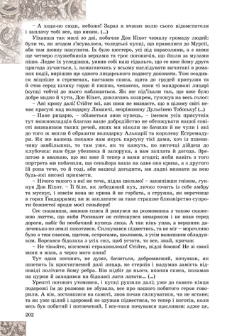 202
îæå! Çàðàç ÿ â÷èíþ âîëþ ñüîãî âіäîìñòèòåëÿ
åáî
– À õîäè-íî ñþäè, íå
åí. (…)
èíå
і çàïëà÷ó òîáі âñå, ùî âè
âі, ïîáà÷èâ Äîí Êіõîò ÷èìàëó ãðîìàäó ëþäåé:
î äâ
Óїõàâøè òàê ìèëі çî
ëîñÿ, òîëåäñüêі êóïöі, ùî ïðàâèëèñÿ äî Ìóðñії,
âàë
áóëè òî, ÿê çãîäîì ç’ÿñóâ
Їõ áóëî øåñòåðî, óñі ïіä ïàðàñîëÿìè, à ç íèìè
è. Ї
àáè òàì øîâêó íàêóïèòè
åðõàìè òà òðîє ïîãîíè÷іâ, ùî éøëè çà ìóëàìè
â âå
ùå ÷åòâåðî ñëóæåáíèêіâ
óÿâèâ ñîáі íàø ãіäàëüãî, ùî ñå âæå éîìó äðóãà
ïіøî. Ëåäâå їõ óãëåäіâøè, ó
ïіøî. Ëåäâå їõ óãëåäіâøè
ãàþ÷èñü ó âñüîìó íàñëіäóâàòè âè÷èòàíі â ðîìà-
ïðèãîäà ëó÷àєòüñÿ, і, íàìàã
íàõ ïîäії, âèðіøèâ ùå îäíîãî ëèöàðñüêîãî ïîäâèãó äîêîíàòè. Òîæ îñàäèâ-
ñÿ ìіöíіøå â ñòðåìåíàõ, íàñòàâèâ ñïèñà, ùèòà äî ãðóäåé ïðèòóëèâ òà
é ñòàâ ñåðåä øëÿõó ãîðäî é ïèøíî, ÷åêàþ÷è, ïîêè òі ìàíäðîâàíі ëèöàðі
(êóïöі òîáòî) äî íüîãî íàáëèçÿòüñÿ. ßê æå ïіä’їõàëè òàê, ùî âæå áóëî
äîáðå âèäíî é ÷óòè, Äîí Êіõîò, äèâëÿ÷èñü êîçèðåì, ãóêîíóâ íà âåñü ãîëîñ:
– Àíі êðîêó äàëі! Ñòіéòå âñі, àæ ïîêè íå âèçíàєòå, ùî â öіëîìó ñâіòі íå-
ìàє êðàñóíі íàä âîëîäàðêó Ëàìàí÷і, íåçðіâíÿííó Äóëüñіíåþ Òîáîñüêó! (…)
– Ïàíå ðèöàðþ, – îáіçâåòüñÿ çíîâ êóïåöü, – іìåíåì óñіõ ïðèñóòíіõ
òóò ìîæíîâëàäöіâ áëàãàþ âàøå äîáðîäіéñòâî íå îáòÿæóâàòè íàøîї ñîâі-
ñòі âèçíàííÿì òàêèõ ðå÷åé, ÿêèõ ìè íіêîëè íå áà÷èëè é íå ÷óëè і ÿêі
äî òîãî æ ìîãëè á îáðàçèòè âîëîäàðêó Àëüêàðії òà êîðîëåâó Åñòðåìàäó-
ðè. ßê æå âàøåöü ïîêàæå íàì ÿêóñü ïàðñóíó òієї äàìè, õî÷ іç ïøåíè-
÷èíó çàâáіëüøêè, òî òàì óæå, ÿê òî êàæóòü, ïî íèòî÷öі äіéäåø äî
êëóáî÷êà: íàì áóäå óáåçïåêà é çàïîðóêà, à âàì çàïëàòà é äîãîäà. Çðå-
øòîþ ÿ ââàæàþ, ùî ìè âæå é òåïåð ç âàìè çãîäíі; ÿêáè íàâіòü ç òîãî
ïîðòðåòà ìè ïîáà÷èëè, ùî ñåíüéîðà âàøà íà îäíå îêî êðèâà, à ç äðóãîãî
їé ðîïà òå÷å, òî é òîäі, àáè âàøåöі äîãîäèòè, ìè ëàäíі âèçíàòè çà íåþ
áóäü-ÿêі âèñîêі ïðèêìåòè.
– Íі÷îãî òàêîãî ç íåї íå òå÷å, ïіäëà øåëüìî! – çàêèïіâøè ãíіâîì, ãóê-
íóâ Äîí Êіõîò. – Її áіëå, ÿê ëåáåäèíèé ïóõ, ëè÷êî òî÷èòü іç ñåáå àìáðó
òà ìóñêóñ, і çîâñіì âîíà íå êðèâà é íå ãîðáàòà, à ñòðóíêà, ÿê âåðåòåíöå
â ãîðàõ Ґâàäàððàìè; âè æ çàïëàòèòå çà òàêå ñòðàøíå áëþçíіðñòâî ñóïðî-
òè áîæèñòîї âðîäè ìîєї ñåíüéîðè!
Ñåє ñêàçàâøè, çâàæèâ ñïèñà é ðèíóâñÿ íà ðîçìîâíèêà ç òàêîþ ñêàæå-
íîþ ëþòòþ, ùî ÿêáè Ðîñèíàíò íå ñïіòêíóâñÿ íåíàðîêîì і íå âïàâ ñåðåä
äîðîãè, íàáіã áè íåîáà÷íèé êóïåöü ëèõà. À òàê êіíü óïàâ, à âåðøíèê äà-
ëå÷åíüêî ïî çåìëі ïîêîòèâñÿ. Ñèëêóâàâñÿ ïіäâåñòèñü, òà íå ìіã – ìîðî÷ëèâî
áóëî ç òèì ñïèñîì, ùèòîì, îñòðîãàìè, øîëîìîì, ç óñіì âàæåííèì îáëàäóí-
êîì. Áîðñàâñÿ áіäîëàõà ç óñіõ ñèë, ùîá óñòàòè, òà âñå, çíàé, êðè÷àâ:
– Íå òіêàéòå, íіê÷åìíі ñòðàõîïîëîõè! Ñòіéòå, ïіäëі áîþíè! Íå çі ñâîєї
âèíè ÿ âïàâ, à ÷åðåç ìîãî êîíÿ!
Òóò îäèí ïîãîíè÷, íå äóæå, áà÷èòüñÿ, äîáðîìèñíèé, ïî÷óâøè, ÿê
øïåòèòü їõ ïðîñòÿãíåíèé äîëі ëèöàð, íå ñòåðïіâ і íàäóìàâ çàìіñòü âіä-
ïîâіäі ïîëі÷èòè éîìó ðåáðà. Âіí ïіäáіã äî íüîãî, âõîïèâ ñïèñà, ïîëàìàâ
íà öóðêè é çàõîäèâñÿ íà áіäîëàñі ëàòè ëàòàòè… (…)
Óðåøòі ïîãîíè÷ óòîìèâñÿ, і êóïöі ðóøèëè äàëі; óæå äî ñàìîãî êіíöÿ
ïîäîðîæі їì äî ðîçìîâè íå çáóâàëî, âñå ïðî íàøîãî ïîáèòîãî ãåðîÿ ãîâî-
ðèëè. À âіí, çîñòàâøèñÿ íà ñàìîòі, çíîâ ïî÷àâ ñèëêóâàòèñÿ, ÷è íå âñòàíå;
òà ÿê óæå öіëèé і çäîðîâèé íå çäóæàâ ïіäâåñòèñÿ, òî òåïåð і ïîãîòіâ, êîëè
âåñü áóâ ïîáèòèé і ïîòîâ÷åíèé. І âñå-òàêè ïî÷óâàâñÿ ùàñëèâèì: àäæå öå,
 