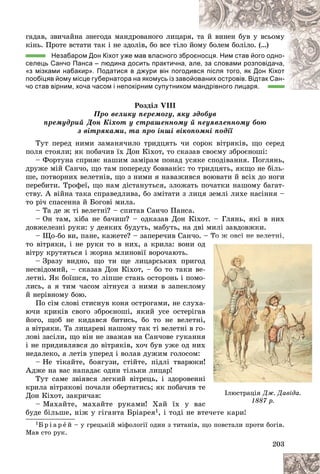 203
ãàäàâ, çâè÷àéíà çíåãîäà ìàíäðîâàíîãî ëèöàðÿ
ÿ, ò
òà é âèíåí áóâ ó âñüîìó
êіíü. Ïðîòå âñòàòè òàê і íå çäîëіâ, áî âñå òіëî éîì
ìó áîëåì áîëіëî. (…)
Незабаром Дон Кіхот уже мав власного збр
роєн
носця. Ним став його одно-
селець Санчо Панса – людина досить практична, а
але
е, за словами розповідача,
«з мізками набакир». Податися в джури він погодивс
ся після того, як Дон Кіхот
пообіцяв йому місце губернатора на якомусь із заво
ойов
ваних островів. Відтак Сан-
чо став вірним, хоча часом і непокірним супутником
м мандрівного лицаря.
андрівного лицаря.
Ðîçäіë VIII
Ïðî âåëèêó ïåðåìîãó, ÿêó çäîáóâ
ïðåìóäðèé Äîí Êіõîò ó ñòðàøåííîìó é íåóÿâëåííîìó áîþ
ç âіòðÿêàìè, òà ïðî іíøі âіêîïîìíі ïîäії
Òóò ïåðåä íèìè çàìàíÿ÷èëî òðèäöÿòü ÷è ñîðîê âіòðÿêіâ, ùî ñåðåä
ïîëÿ ñòîÿëè; ÿê ïîáà÷èâ їõ Äîí Êіõîò, òî ñêàçàâ ñâîєìó çáðîєíîøі:
– Ôîðòóíà ñïðèÿє íàøèì çàìіðàì ïîíàä óñÿêå ñïîäіâàííÿ. Ïîãëÿíü,
äðóæå ìіé Ñàí÷î, ùî òàì ïîïåðåäó áîââàíіє: òî òðèäöÿòü, ÿêùî íå áіëü-
øå, ïîòâîðíèõ âåëåòíіâ, ùî ç íèìè ÿ íàâàæèâñÿ âîþâàòè é âñіõ äî íîãè
ïåðåáèòè. Òðîôåї, ùî íàì äіñòàíóòüñÿ, çëîæàòü ïî÷àòêè íàøîìó áàãàò-
ñòâó. À âіéíà òàêà ñïðàâåäëèâà, áî çìіòàòè ç ëèöÿ çåìëі ëèõå íàñіííÿ –
òî ðі÷ ñïàñåííà é Áîãîâі ìèëà.
– Òà äå æ òі âåëåòíі? – ñïèòàâ Ñàí÷î Ïàíñà.
– Îí òàì, õіáà íå áà÷èø? – îäêàçàâ Äîí Êіõîò. – Ãëÿíü, ÿêі â íèõ
äîâæåëåçíі ðóêè: ó äåÿêèõ áóäóòü, ìàáóòü, íà äâі ìèëі çàâäîâæêè.
– Ùî-áî âè, ïàíå, êàæåòå? – çàïåðå÷èâ Ñàí÷î. – Òî æ îâñі íå âåëåòíі,
òî âіòðÿêè, і íå ðóêè òî â íèõ, à êðèëà: âîíè îä
âіòðó êðóòÿòüñÿ і æîðíà ìëèíîâії âîðî÷àþòü.
– Çðàçó âèäíî, ùî òè ùå ëèöàðñüêèõ ïðèãîä
íåñâіäîìèé, – ñêàçàâ Äîí Êіõîò, – áî òî òàêè âå-
ëåòíі. ßê áîїøñÿ, òî ëіïøå ñòàíü îñòîðîíü і ïîìî-
ëèñü, à ÿ òèì ÷àñîì çіòíóñÿ ç íèìè â çàïåêëîìó
é íåðіâíîìó áîþ.
Ïî ñіì ñëîâі ñòèñíóâ êîíÿ îñòðîãàìè, íå ñëóõà-
þ÷è êðèêіâ ñâîãî çáðîєíîøі, ÿêèé óñå îñòåðіãàâ
éîãî, ùîá íå êèäàâñÿ áèòèñü, áî òî íå âåëåòíі,
à âіòðÿêè. Òà ëèöàðåâі íàøîìó òàê òі âåëåòíі â ãî-
ëîâі çàñіëè, ùî âіí íå çâàæàâ íà Ñàí÷îâå ãóêàííÿ
і íå ïðèäèâëÿâñÿ äî âіòðÿêіâ, õî÷ áóâ óæå îä íèõ
íåäàëåêî, à ëåòіâ óïåðåä і âîëàâ äóæèì ãîëîñîì:
– Íå òіêàéòå, áîÿãóçè, ñòіéòå, ïіäëі òâàðþêè
Àäæå íà âàñ íàïàäàє îäèí òіëüêè ëèöàð!
Òóò ñàìå çâіÿâñÿ ëåãêèé âіòðåöü, і çäîðîâåííі
êðèëà âіòðÿêîâі ïî÷àëè îáåðòàòèñü; ÿê ïîáà÷èâ òå
Äîí Êіõîò, çàêðè÷àâ:
– Ìàõàéòå, ìàõàéòå ðóêàìè! Õàé їõ ó âàñ
áóäå áіëüøå, íіæ ó ãіãàíòà Áðіàðåÿ1, і òîäі íå âòå÷åòå êàðè!
1Á ð і à ð å é – ó ãðåöüêіé ìіôîëîãії îäèí ç òèòàíіâ, ùî ïîâñòàëè ïðîòè áîãіâ.
Ìàâ ñòî ðóê.
– Ò
Ò
Ò
Ò
Ò
Ò
Ò
Ò
Òî
î
î
î
î
î
î
î
î
î æ
æ
æ
æ
æ
æ
æ
æ
æ
æ îâ
îâ
îâ
îâ
îâ
îâ
îâ
îâ
îâ
î ñі
ñі
ñі
ñі
ñі
ñі
ñі
ñі
ñі
ñ í
í
í
í
í
í
í
í
íå
å
å
å
å
å
å
å
å
å âå
âå
âå
âå
âå
âå
âå
âå
âå
åëå
ëå
ëå
ëå
ëå
ëå
ëå
ëå
ëå
ëåòí
òí
òí
òí
òí
òí
òí
òí
òíі
і
і
і
і,
і,
і,
і,
і,
,
,
,
,
ä
ä
ä
ä
-
-
-
-
ó
ó
ó
-
-
â
â
,
,
-
-
ÿ
ÿ
õ
õ
!
!
і
і
і
å
å
å
ñ
ñ
ñ
òå÷
÷
÷
÷åò
å
åò
åò
åò
åòå
å
å
å
å
å êà
êà
êà
êà
êà
êàð
ðè
ðè
ðè
ðè
ðè!
!
!
!
!
!
!
!
!
!
!
!
Іëþñòðàöіÿ Äæ. Äàâіäà.
1887 ð.
 