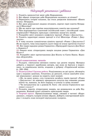 206
Ïіäñóìêîâі çàïèòàííÿ і çàâäàííÿ
Ïіäñóìêîâі çàïèòàííÿ і çàâäàííÿ
1. íі ìåæі äîáè Âіäðîäæåííÿ.
ãі÷í
Óêàæіòü õðîíîëî
2. ðè äîáè Âіäðîäæåííÿ íàëåæàòü äî âі÷íèõ?
àòóð
ßêі îáðàçè ëіòåðà
3. êîõàííÿ, ùî ñòàëà äæåðåëîì íàïèñàííÿ «Êíèãè
ðіþ
Ïåðåêàæіòü іñòîð
ïіñåíü» Ïåòðàðêè.
4. îї ëþäèíè âòіëþþòü ëіðè÷íі ãåðîї ñîíåòіâ Ïåòðàð-
íñíî
ßêі ðèñè ðåíåñàí
êè é Øåêñïіðà?
é Ø і ?
5. Ùî âè çíàєòå ïðî ãåðîїíþ øåêñïіðіâñüêèõ ñîíåòіâ ïðî êîõàííÿ?
Ùî âè çíàєòå ïðî ãå
6. ×èì âіäðіçíÿþòüñÿ êëàñè÷íèé іòàëіéñüêèé ñîíåò і àíãëіéñüêèé «øåê-
ñïіðіâñüêèé»? Íàâåäіòü ïðèêëàäè ç âèâ÷åíèõ íàïàì’ÿòü ïîåçіé.
7. Ðîçêðèéòå çìіñò îñíîâíîãî êîíôëіêòó òðàãåäії «Ðîìåî і Äæóëüєòòà».
8. Óêàæіòü õàðàêòåðíі îçíàêè òðàãåäії â ï’єñі Øåêñïіðà «Ðîìåî і Äæó-
ëüєòòà».
9. Ó ÷îìó ïîëÿãàє ãóìàíіñòè÷íà öіííіñòü òðàãåäії «Ðîìåî і Äæóëüєòòà»?
ßê âè ãàäàєòå, ÷îìó ïîïóëÿðíіñòü öüîãî òâîðó íå çãàñàє ïðîòÿãîì ñòîëіòü?
10. ßêі òâîðè ïàðîäіþє ðîìàí Ñåðâàíòåñà «Ïðåìóäðèé ãіäàëüãî Äîí Êіõîò
ç Ëàìàí÷і»?
11. Îçíàêè ÿêèõ ëіòåðàòóðíèõ æàíðіâ ïîєäíàâ ðîìàí Ñåðâàíòåñà «Äîí
Êіõîò»?
12. Ðîçêðèéòå çìіñò ïðîòèñòàâëåííÿ Äîí Êіõîòà òà Ñàí÷î Ïàíñè. Âіäïî-
âіäü îáґðóíòóéòå.
Êëóá êîìïåòåíòíèõ ÷èòà÷іâ
1. Óêëàäіòü «Àíòîëîãіþ ñâіòîâîãî ñîíåòà» (äî äåñÿòè òâîðіâ). Ìàòåðіàë
äîáåðіòü ç òâîð÷îñò çàðóáіæíèõ àâòîðіâ, ïðî ÿêèõ íå éäåòüñÿ â ïіäðó÷-
íèêó, òà óêðàїíñüêèõ ïîåòіâ, çãàäàíèõ ó ðóáðèöі «Óêðàїíñüêèé ìîòèâ»
(ñ. 183–184).
2. Ïîäèñêóòóéìî! Ãðóïîâà ðîáîòà. Ðîçäіëèâøèñü íà äâі ãðóïè, îáãîâîðіòü
îäíå ç ïîäàíèõ çàïèòàíü. Ãîòóþ÷èñü äî äèñêóñії, ñòèñëî çàíîòóéòå îñíî-
âíі ìіðêóâàííÿ і äîêàçè íà êîðèñòü ñâîєї ïîçèöії.
 ßê, íà âàøó äóìêó, ñëіä òëóìà÷èòè çàãèáåëü ãåðîїâ òðàãåäії «Ðîìåî
і Äæóëüєòòà»: ÿê ïåðåìîãó ïðåêðàñíîãî ïî÷óòòÿ íàä òåìíèìè ñèëàìè
æèòòÿ ÷è, íàâïàêè, ÿê éîãî ïîðàçêó â ñóòè÷öі іç öèìè ñèëàìè?
 ×è ïîãîäæóєòåñÿ âè ç äóìêîþ Â. Ãþґî: «Çà ñìіõîì Ñåðâàíòåñà ïðè-
õîâàíі ñëüîçè»?
3. Óêëàäіòü ïåðåëіê ëіòåðàòóðíèõ æàíðіâ, ùî ðîçâèâàëèñÿ çà äîáè Âіä-
ðîäæåííÿ. Êîæíèé ïóíêò äîïîâíіòü ïðèêëàäàìè òâîðіâ.
4. Òâîð÷èé ïðîєêò. Ïðîàíàëіçóâàâøè òâîðè, óìіùåíі â ÷àñòèíі «Âіäðî-
äæåííÿ», ñòâîðіòü ãàëåðåþ âі÷íèõ îáðàçіâ. Äîáåðіòü іëþñòðàòèâíèé ìàòå-
ðіàë і ñêëàäіòü ïëàí åêñêóðñії âіðòóàëüíîþ ãàëåðåєþ.
 