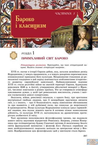 207
Ëіòåðàòóðíà ðîçìèíêà. Ïðèãàäàéòå, ùî òàêå ëіòåðàòóðíèé íà-
ïðÿì. Íàçâіòü îñíîâíі ëіòåðàòóðíі íàïðÿìè.
XVII ñò. ïîñòàє â іñòîðії Єâðîïè äîáîþ, ÿêà, çàãàëîì çàñâîїâøè äîñâіä
Âіäðîäæåííÿ, ó ÷îìóñü ïðîäîâæèëà, à â ÷îìóñü äîêîðіííî ïåðåîñìèñëèëà
îñíîâîïîëîæíі ïðèíöèïè éîãî êóëüòóðè. Íåîäíîçíà÷íå ñòàâëåííÿ äî ðå-
íåñàíñíîї ñïàäùèíè â öåé ïåðіîä ïîÿñíþєòüñÿ îñîáëèâîñòÿìè іñòîðè÷íî-
ãî ðîçâèòêó єâðîïåéñüêîї öèâіëіçàöії. Íàéâàæëèâіøèìè ïîäіÿìè
XVII ñò. ñòàëè ðåëіãіéíі âіéíè íà çíà÷íіé òåðèòîðії Єâðîïè, áóðæóàçíà
ðåâîëþöіÿ 1648 ð. â Àíãëії, óòâåðäæåííÿ àáñîëþòíîї ìîíàðõії ó Ôðàí-
öії, ÷èñëåííі ïîâñòàííÿ â ðіçíèõ êðàїíàõ. Óñå öå ñòâîðþâàëî àòìîñôåðó
õâèëþâàííÿ äóìîê, ó ÿêіé іäåї ðåíåñàíñíèõ ìèñëèòåëіâ, ó÷åíèõ і ìèò-
öіâ òëóìà÷èëèñÿ äîâîëі ñóïåðå÷ëèâî.
Çàêîëîòè, âіéíè, ðåâîëþöії ñâіä÷èëè, ç îäíîãî áîêó, ïðî çðîñòàííÿ
âíóòðіøíüîї ñâîáîäè ëþäèíè, ïðî її íåïåðåáîðíå ïðàãíåííÿ çìіíèòè
ñâіò, à ç іíøîãî, – ïðî її áåççàõèñíіñòü ïåðåä çîâíіøíіìè îáñòàâèíàìè
òà ïðî íàÿâíіñòü ó íіé ðóéíіâíîї ñèëè, ùî ñïîíóêàє äî æîðñòîêîñòі
é êðîâîïðîëèòòÿ. ßêùî êóëüòóðà Âіäðîäæåííÿ ïëåêàëà іäåàë ãàðìîíіé-
íîї ëþäèíè, ÿêà øóêàє çåìíîãî ùàñòÿ é àêòèâíî ïіçíàє íàâêîëèøíþ
äіéñíіñòü, òî êóëüòóðà XVII ñò. íàãîëîøóâàëà íà äðàìàòè÷íèõ ïðîòè-
ðі÷÷ÿõ îñîáèñòîñòі é ñâіòó.
Òàêі çðóøåííÿ ïîñèëþâàëèñÿ ôіëîñîôñüêèìè іäåÿìè, ùî íàäàâàëè
íîâîãî çìіñòó íàóêîâèì âіäêðèòòÿì Ðåíåñàíñó. Çîêðåìà, ó÷åííÿ Êîïåð-
íèêà ïðî ãåëіîöåíòðè÷íó áóäîâó Ñîíÿ÷íîї ñèñòåìè é íåñêіí÷åííó áåçëі÷
ñâіòіâ ôðàíöóçüêèé ìàòåìàòèê і ôіëîñîô Áëåç Ïàñêàëü ñïðèéíÿâ ÿê
çíàê íåîáґðóíòîâàíîñòі ëþäñüêèõ çàçіõàíü íà öåíòðàëüíå ìіñöå ó Âñå-
ñâіòі. Âіäîáðàæåííÿì öèõ ôіëîñîôñüêèõ іäåé ó ìèñòåöòâі ñòàëî áàðîêî.
×ÀÑÒÈÍÀ 5
×ÀÑÒÈÍÀ 5
Áàðîêî
³ êëàñèöèçì
ÐÎÇÄ²Ë 1
ÏÐÈÌÕËÈÂÈÉ ÑÂ²Ò ÁÀÐÎÊÎ
 