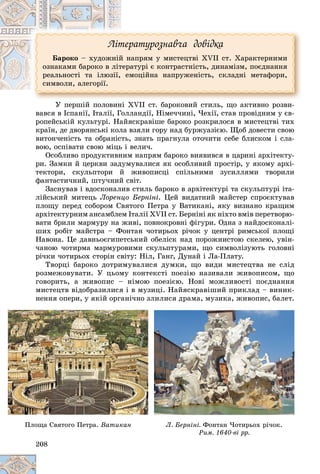 208
Ëіòåðàòóðîçíàâ÷à äîâіäêà
Áàðîêî – õóäîæíіé íàïðÿì ó ìèñòåöòâі ÕVII ñò. Õàðàêòåðíèìè
îçíàêàìè áàðîêî â ëіòåðàòóðі є êîíòðàñòíіñòü, äèíàìіçì, ïîєäíàííÿ
ðåàëüíîñòі òà іëþçії, åìîöіéíà íàïðóæåíіñòü, ñêëàäíі ìåòàôîðè,
ñèìâîëè, àëåãîðії.
Ó ïåðøіé ïîëîâèíі XVII ñò. áàðîêîâèé ñòèëü, ùî àêòèâíî ðîçâè-
âàâñÿ â Іñïàíії, Іòàëії, Ãîëëàíäії, Íіìå÷÷èíі, ×åõії, ñòàâ ïðîâіäíèì ó єâ-
ðîïåéñüêіé êóëüòóðі. Íàéÿñêðàâіøå áàðîêî ðîçêðèëîñÿ â ìèñòåöòâі òèõ
êðàїí, äå äâîðÿíñüêі êîëà âçÿëè ãîðó íàä áóðæóàçієþ. Ùîá äîâåñòè ñâîþ
âèòîí÷åíіñòü òà îáðàíіñòü, çíàòü ïðàãíóëà îòî÷èòè ñåáå áëèñêîì і ñëà-
âîþ, îñïіâàòè ñâîþ ìіöü і âåëè÷.
Îñîáëèâî ïðîäóêòèâíèì íàïðÿì áàðîêî âèÿâèâñÿ â öàðèíі àðõіòåêòó-
ðè. Çàìêè é öåðêâè çàäóìóâàëèñÿ ÿê îñîáëèâèé ïðîñòіð, ó ÿêîìó àðõі-
òåêòîðè, ñêóëüïòîðè é æèâîïèñöі ñïіëüíèìè çóñèëëÿìè òâîðèëè
ôàíòàñòè÷íèé, øòó÷íèé ñâіò.
Çàñíóâàâ і âäîñêîíàëèâ ñòèëü áàðîêî â àðõіòåêòóðі òà ñêóëüïòóðі іòà-
ëіéñüêèé ìèòåöü Ëîðåíöî Áåðíіíі. Öåé âèäàòíèé ìàéñòåð ñïðîєêòóâàâ
ïëîùó ïåðåä ñîáîðîì Ñâÿòîãî Ïåòðà ó Âàòèêàíі, ÿêó âèçíàíî êðàùèì
àðõіòåêòóðíèì àíñàìáëåì Іòàëії XVII ñò. Áåðíіíі ÿê íіõòî âìіâ ïåðåòâîðþ-
âàòè áðèëè ìàðìóðó íà æèâі, ïîâíîêðîâíі ôіãóðè. Îäíà ç íàéäîñêîíàëі-
øèõ ðîáіò ìàéñòðà – Ôîíòàí ÷îòèðüîõ ðі÷îê ó öåíòðі ðèìñüêîї ïëîùі
Íàâîíà. Öå äàâíüîєãèïåòñüêèé îáåëіñê íàä ïîðîæíèñòîþ ñêåëåþ, óâіí-
÷àíîþ ÷îòèðìà ìàðìóðîâèìè ñêóëüïòóðàìè, ùî ñèìâîëіçóþòü ãîëîâíі
ðі÷êè ÷îòèðüîõ ñòîðіí ñâіòó: Íіë, Ãàíã, Äóíàé і Ëà-Ïëàòó.
Òâîðöі áàðîêî äîòðèìóâàëèñÿ äóìêè, ùî âèäè ìèñòåöòâà íå ñëіä
ðîçìåæîâóâàòè. Ó öüîìó êîíòåêñòі ïîåçіþ íàçèâàëè æèâîïèñîì, ùî
ãîâîðèòü, à æèâîïèñ – íіìîþ ïîåçієþ. Íîâі ìîæëèâîñòі ïîєäíàííÿ
ìèñòåöòâ âіäîáðàçèëèñÿ і â ìóçèöі. Íàéÿñêðàâіøèé ïðèêëàä – âèíèê-
íåííÿ îïåðè, ó ÿêіé îðãàíі÷íî çëèëèñÿ äðàìà, ìóçèêà, æèâîïèñ, áàëåò.
20
20
20
20
208
8
8
8
8
Ïëîùà Ñâÿòîãî Ïåòðà. Âàòèêàí Ë. Áåðíіíі. Ôîíòàí ×îòèðüîõ ðі÷îê.
Ðèì. 1640-âі ðð.
 