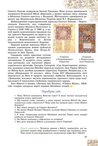 21
Ñòîðіíêà
ç Îñòðîìèðîâîãî
Єâàíãåëіÿ
Єâàíãåëіÿ
Ñòîðіíêà
ç Ïåðåñîïíèöü-
êîãî Єâàíãåëіÿ
êîãî Єâàíãåëіÿ
Ñâÿòîãî Ïèñüìà ïîäàðóâàëè Іâàíîâі Ãðîçíîìó. Í
Íèí
íі êіëüêà ïðèìіðíèêіâ
çíàìåíèòîї Îñòðîçüêîї Áіáëії çáåðіãàþòü ó ðіçíè
èõ ê
êðàїíàõ ñâіòó, çîêðåìà
â áіáëіîòåöі Ñâÿòîãî ïðåñòîëó ó Âàòèêàíі. Øіñòí
íàä
äöÿòü ïðèìіðíèêіâ ðà-
ðèòåòó ìàє Íàöіîíàëüíà áіáëіîòåêà Óêðàїíè іìåí
íі Â
Â.І. Âåðíàäñüêîãî.
Íàéâіäîìіøèé ñòàðîóêðàїíñüêèé ïåð
ðåêëàä Ñâ
âÿò
òîãî Ïèñüìà – Ïåðåñî-
ïíèöüêå Єâàíãåëіє, íàä ñòâîðåííÿì
ì
ÿêîãî òðóäèâñÿ Ìèõàéëî Âàñèëüîâè÷ іç
ç
Ñÿíîêà â 1556–1561 ðð. Ó 1991 ð. â íà-
-
øіé êðàїíі çàïî÷àòêîâàíî òðàäèöіþ ïіä
ä
÷àñ ïðèñÿãè Ïðåçèäåíòà íà âіðíіñòü íà-
-
ðîäîâі êëàñòè öþ äàâíþ ïàì’ÿòêó ïî-
-
ðÿä ç Êîíñòèòóöієþ òà Àêòîì
ì
ïðîãîëîøåííÿ íåçàëåæíîñòі Óêðàїíè.
Ïåðøèé ïîâíèé ïåðåêëàä Áіáëії ñó-
-
÷àñíîþ óêðàїíñüêîþ ìîâîþ çäіéñíèëè
è
Ïàíòåëåéìîí Êóëіø, Іâàí Íå÷óé-Ëå-
âèöüêèé òà Іâàí Ïóëþé.
Ñâÿùåííà êíèãà õðèñòèÿí ñóòòєâî
î
âïëèíóëà íà ðîçâèòîê âіò÷èçíÿíîãî
î
ïèñüìåíñòâà. Її ìóäðіñòü ñòàëà äæåðå-
-
ëîì íàòõíåííÿ äëÿ ïîåòè÷íîї çáіðêè
è
óêðàїíñüêîãî ôіëîñîôà Ãðèãîðіÿ Ñêîâîðîäè
îðîäè «Ñàä áîæåñòâåííèõ ïіñåíü»,
«Ñàä áîæåñòâåííèõ ïіñåíü»
ÿêà õóäîæíüî îñìèñëþє áіáëіéíі ìîðàëüíі öіííîñòі. Äëÿ Òàðàñà Øåâ÷åí-
êà Áіáëіÿ áóëà çàñîáîì äóõîâíîãî ïîðÿòóíêó Óêðàїíè. Íàïðèêëàä, ó âі-
ðøàõ «Ïîäðàæàíіє 11 ïñàëìó», «Îñіÿ. Ãëàâà XIV (Ïîäðàæàíіє)» ïîåò
çâåðòàєòüñÿ äî Áîãà é ïðîðî÷å çìàëüîâóє ìàéáóòíє Áàòüêіâùèíè. À â
«Äàâèäîâèõ ïñàëìàõ» çâó÷àòü ïåðåæèâàííÿ ëіðè÷íîãî ãåðîÿ ùîäî íàöі-
îíàëüíîãî é ñîöіàëüíîãî ãíîáëåííÿ óêðàїíñüêîãî íàðîäó.
Іâàí Ôðàíêî â ïîåìàõ «Ëåãåíäà ïðî Ïèëàòà», «Ñìåðòü Êàїíà», «Ìîé-
ñåé» ñòâîðþє àâòîðñüêі âåðñії âіäîìèõ áіáëіéíèõ іñòîðіé.
Ïåðåâіðòå ñåáå
Ïåðåâіðòå ñåáå
1. ×îìó Áіáëіþ íàçèâàþòü Êíèãîþ êíèã? Ç ÿêèõ ÷àñòèí ñêëàäàєòüñÿ
ñâÿùåííà êíèãà õðèñòèÿí?
2. Ùî îçíà÷àє ñëîâî «çàïîâіò» ó íàçâі ïåðøîї ÷àñòèíè Áіáëії? ßê ïåðå-
êëàäàєòüñÿ ñëîâî «єâàíãåëіє»? ×îìó ñàìå òàê íàçâàíî îäíó ç êíèã Íîâîãî
Çàïîâіòó?
3. ßêі êíèãè âõîäÿòü äî Ñòàðîãî Çàïîâіòó?
4. ßê âèíèê Íîâèé Çàïîâіò? Íàçâіòü ñêëàäîâі Íîâîãî Çàïîâіòó òà àâòîðіâ
Єâàíãåëіé.
5. Ó ÷îìó ëіòåðàòóðíà öіííіñòü áіáëіéíèõ òåêñòіâ? Òâîðè ÿêèõ æàíðіâ
óâіéøëè äî Ñâÿòîãî Ïèñüìà?
6. ßê Áіáëіÿ ïîâ’ÿçàíà ç ìіôîëîãієþ òà іñòîðієþ?
7. ßêó ðîëü âіäіãðàëà Áіáëіÿ â äóõîâíîìó æèòòі Óêðàїíè?
Ïåðåä ÷èòàííÿì. ×èòàþ÷è óðèâêè ç Áіáëії, ïîìіðêóéòå, ÿêі õà-
ðàêòåðíі îçíàêè ìіôó âіäîáðàçèëèñÿ â îïîâіäі ïðî ñòâîðåííÿ ñâіòó.
×èì ñõîæі é ÷èì âіäðіçíÿþòüñÿ êîñìîãîíі÷íі ìіôè Âåä і Áіáëії?
 