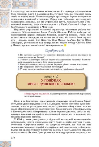 210
þòü «êîçàöüêèì». Ó ëіòåðàòóðі «êîçàöüêèìè»
èâàþ
é õàðàêòåðó, ÷àñòî íàçè
íåãіðèêè (ïîåòè÷íèé òâіð, ùî óñëàâëþє ïåâíó
ïàí
áóëè ëіòîïèñè, ïëà÷і é ï
ìàëî øåäåâðіâ àðõіòåêòóðè áàðîêî ñòâîðåíî íà
×èì
îñîáó ÷è ïîäіþ) òîùî. ×
àðøèíè. Ñåðåä íèõ óíіêàëüíі àðõіòåêòóðíî-
ñòà
çàìîâëåííÿ êîçàöüêîї
-îò: Ñîôіéñüêèé ñîáîð, Ìèõàéëіâñüêèé Çîëî-
ÿê-
ëàíäøàôòíі àíñàìáëі, ÿ
ëіâñüêà öåðêâà – ó Êèєâі, Ñïàñüêèé ñîáîð і ñî-
ðèë
òîâåðõèé ìîíàñòèð, Êèð
â ×åðíіãîâі.
áîð Єëåöüêîãî ìîíàñòèðÿ â
áîð Єëåöüêîãî ìîíàñòèð
áàðîêîâîї ñêóëüïòóðè íàçèâàþòü ðîáîòè «ãà-
Ïåðëèíîþ óêðàїíñüêîї á
ëèöüêîãî Ìіêåëàíäæåëî» Іâàíà Ãåîðãіÿ Ïіíçåëÿ. Ðîáîòè ìàéñòðà, ùî
ïðèêðàøàþòü öåðêâè Çàõіäíîї Óêðàїíè, íàïðî÷óä âèðàçíі. Óâåñü ñâіé
òàëàíò ìèòåöü çîñåðåäèâ íà êàòîëèöüêіé òåìі, áіëüøіñòü éîãî ñêóëüï-
òóð – ÿíãîëè, ñâÿòі, Іñóñ Õðèñòîñ, Äіâà Ìàðіÿ. Êàì’ÿíà ôіãóðà Þðіÿ
Çìієáîðöÿ, ðîçòàøîâàíà íàä öåíòðàëüíèì âõîäîì ñîáîðó Ñâÿòîãî Þðà
ó Ëüâîâі, âðàæàє äèíàìіçìîì і òåìïåðàìåíòîì.
Ïåðåâіðòå ñåáå
Ïåðåâіðòå ñåáå
1. ßê íàóêîâі âіäêðèòòÿ òà ðîçâèòîê ôіëîñîôñüêîї äóìêè âïëèíóëè íà
ðîçâèòîê íàïðÿìó áàðîêî?
2. Óêàæіòü õàðàêòåðíі îçíàêè áàðîêî ÿê õóäîæíüîãî íàïðÿìó. ßêèì òå-
ìàì âіääàâàëè ïåðåâàãó éîãî ïðåäñòàâíèêè?
3. Ðîçêðèéòå ñâîєðіäíіñòü óòіëåííÿ áàðîêî â ðіçíèõ âèäàõ ìèñòåöòâà.
4. ßê çîáðàæåíî ñâіò ó áàðîêîâіé ëіòåðàòóðі?
5. Ó ÷îìó ïîëÿãàє íàöіîíàëüíà ñâîєðіäíіñòü óêðàїíñüêîãî áàðîêî?
ÐÎÇÄ²Ë 2
Ó ÏÎØÓÊÀÕ
ÌÈÐÓ ² ÄÓØÅÂÍÎÃÎ ÑÏÎÊÎÞ
Ëіòåðàòóðíà ðîçìèíêà. Ñõàðàêòåðèçóéòå îñîáëèâîñòі áàðîêîâîãî
ñâіòîñïðèéíÿòòÿ.
Îäèí ç íàéçíà÷íіøèõ ïðåäñòàâíèêіâ ëіòåðàòóðè àíãëіéñüêîãî áàðîêî
ïîåò Äæîí Äîíí íàðîäèâñÿ 1572 ð. â Ëîíäîíі. ×ëåíè éîãî ñіì’ї áóëè êàòî-
ëèêàìè, òîìó íå ðàç ïіääàâàëèñÿ ïåðåñëіäóâàííÿì ç áîêó âëàäè, ÿêà âè-
çíàëà îôіöіéíîþ ðåëіãієþ ïðîòåñòàíòèçì. Äæîí íàâ÷àâñÿ â Îêñôîðäñüêîìó
é Êåìáðèäæñüêîìó óíіâåðñèòåòàõ, àëå íå îòðèìàâ äèïëîìà, îñêіëüêè âіä-
ìîâèâñÿ ïðèñÿãàòè íà âіðíіñòü àíãëіêàíñüêіé öåðêâі, ÿê òî íàëåæàëî çäî-
áóâà÷åâі íàóêîâîãî ñòóïåíÿ.
Ó 1596 ð. þíàê óçÿâ ó÷àñòü ó ïіðàòñüêіé åêñïåäèöії «äæåíòëüìåíіâ-
äîáðîâîëüöіâ» ïðîòè іñïàíñüêîãî ïîðòó Êàäіñ, à ïîòіì âèðóøèâ ó ñëàâ-
íîçâіñíèé «Îñòðіâíèé ïîõіä» íà Àçîðñüêі îñòðîâè, ùî ìàâ íà ìåòі
ïåðåõîïèòè іñïàíñüêі êîðàáëі çі ñêàðáàìè, ÿêі ïîâåðòàëèñÿ ç Àìåðèêè.
Âіäòàê âіí çðîáèâ óñïіøíó ïîëіòè÷íó êàð’єðó é íàâіòü äâі÷і áóâ îáðàíèì
äî ïàðëàìåíòó. ßê ïîåò Äîíí óñëàâèâñÿ íå íàäðóêóâàâøè æîäíîãî ç íà-
 