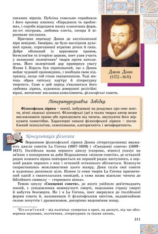 211
ïèñàíèõ âіðøіâ. Ïóáëіêà ñõâàëüíî ñïðèéíÿë
ëà
і éîãî ïðîçîâó êíèæêó «Ïàðàäîêñè òà ïðîáë
ëå-
ìè», і ñïðîáè âіäðîäèòè íèçêó êëàñè÷íèõ ôîðì
ì,
ÿê-îò: åïіãðàìà, ëþáîâíà åëåãіÿ, ñàòèðà é â
âі-
ðøîâàíå ïîñëàííÿ.
Ïðè÷èíè ïåðåõîäó Äîííà äî àíãëіêàíñüê
êîї
âіðè íåâіäîìі. Іìîâіðíî, öå áóëî íàñëіäêîì äóõî-
âíîї êðèçè, ñïðè÷èíåíîї âòðàòîþ äî÷êè é ñèíà.
Äîáðå îáіçíàíèé іç öåðêîâíèì ïðàâîì,
áîãîñëîâ’ÿì òà іñòîðієþ öåðêâè, ïîåò óçÿâ ó÷àñòü
ó íàïèñàííі ïîëåìі÷íèõ1 òâîðіâ ïðîòè êàòîëè-
öòâà. Éîãî ïîëåìі÷íèé äàð ïðèâåðíóâ óâàãó
ßêîâà І. Êîðîëü áóâ ïåðåêîíàíèé, ùî ç Äîííà
âèéäå ÷óäîâèé ïðîïîâіäíèê, і ïîîáіöÿâ ñâîþ ïіä-
òðèìêó, ÿêùî òîé ñòàíå ñâÿùåííèêîì. Òîäі ìè-
òåöü îáðàâ ñâіòñüêó êàð’єðó é ëіòåðàòóðíó
òâîð÷іñòü. Ñàìå â öåé ïåðіîä ç’ÿâëÿþòüñÿ éîãî
ëþáîâíà ëіðèêà, õóäîæíüî äîâåðøåíі ðåëіãіéíі
âіðøі, âèòîí÷åíі ïîñëàííÿ-êîìïëіìåíòè, ôіëîñîôñüêі ñîíåòè.
Ëіòåðàòóðîçíàâ÷à äîâіäêà
Ôіëîñîôñüêà ëіðèêà – ïîåçії, ïîáóäîâàíі íà ðîçäóìàõ ïðî ñåíñ æèò-
òÿ, âі÷íі ëþäñüêі öіííîñòі. Ôіëîñîôñüêі іäåї â òàêèõ òâîðàõ àâòîð ìîæå
âèñëîâëþâàòè ïðÿìî àáî ïðèõîâóâàòè âіä ÷èòà÷à, çìóøóþ÷è éîãî ìіð-
êóâàòè ñàìîñòіéíî. Õàðàêòåðíі îçíàêè ôіëîñîôñüêîї ëіðèêè – ïîãëè-
áëåíèé ïñèõîëîãіçì, ñàìîïіçíàííÿ, àëåãîðè÷íіñòü і ìåòàôîðè÷íіñòü.
Êîíñóëüòàöіÿ ôіëîëîãà
Âåðøèíîþ ôіëîñîôñüêîї ëіðèêè Äîííà ëіòåðàòóðîçíàâöі ââàæà-
þòü öèêëè ñîíåòіâ La Corona (1607–1609) і «Ñâÿùåííі ñîíåòè» (1609–
1617). Іòàëіéñüêà íàçâà ïåðøîãî öèêëó («êîðîíà, âіíîê») óêàçóє íà
çâ’ÿçîê ç ïîøèðåíèì çà äîáè Âіäðîäæåííÿ «âіíêîì ñîíåòіâ», äå îñòàííіé
ðÿäîê êîæíîãî âіðøà ïîâòîðþєòüñÿ ÿê ïåðøèé ðÿäîê íàñòóïíîãî, à ïåð-
øèé ðÿäîê ïåðøîãî ç íèõ і îñòàííіé îñòàííüîãî çáіãàþòüñÿ. Áëèñêó÷å
ñêîðèñòàâøèñü ìîæëèâîñòÿìè öüîãî æàíðó, Äîíí ñïëіâ ñâîї ñîíåòè
â õóäîæíüî äîñêîíàëå öіëå. Êîæåí іç ñåìè òâîðіâ La Corona ïðèñâÿ÷å-
íèé îäíіé ç єâàíãåëüñüêèõ îïîâіäåé, à ñàìà íàçâà âіäñèëàє ÷èòà÷à äî
áіáëіéíîãî ñèìâîëó – «òåðíîâîãî âіíêà».
Òåìîþ öèêëó «Ñâÿùåííі ñîíåòè», äî ÿêîãî óâіéøëî äåâ’ÿòíàäöÿòü
ïîåçіé, є óñâіäîìëåííÿ íåìèíó÷îñòі ñìåðòі, ïîäîëàííÿ ñòðàõó ñìåðòі
é íàáóòòÿ áåçñìåðòÿ. ßê і â La Corona, ïîåò çâåðíóâñÿ äî іòàëіéñüêîї
ôîðìè ñîíåòà é, íàïîâíèâøè її ôіëîñîôñüêèì çìіñòîì, íàäçâè÷àéíîþ
ñèëîþ ïî÷óòòіâ і äðàìàòèçìîì, äîêîðіííî âèäîçìіíèâ æàíð.
1Ï î ë å ì ¾ ÷ í è é – âіä ïîëåìіêà: ñóïåðå÷êà â ïðåñі, íà äèñïóòі, ïіä ÷àñ îáãî-
âîðåííÿ íàóêîâèõ, ïîëіòè÷íèõ, ëіòåðàòóðíèõ òà іíøèõ ïèòàíü.
þò
Äæîí Äîíí
(1572–1631)
 