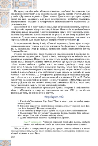 212
«Ñâÿùåííі ñîíåòè» ïîâ’ÿçàíі іç ñèñòåìîþ õðè-
â, «
Íà äóìêó äîñëіäíèêі
ñòèÿíñüêîї ìåäèòàöії1 ó ðîçðîáèâ ãëàâà îðäåíó єçóїòіâ Іґíàòіé Ëîéîëà
ÿêó
, ÿ
õ». Äåÿêі ñîíåòè Äîííà çà ñòðóêòóðîþ ñïðàâäі
âàõ
ó ñâîїõ «Äóõîâíèõ âïðàâ
àëå ïîåò ïåðåîñìèñëþє ðåëіãіéíó òðàäèöіþ,
ії,
ñõîæі íà òàêі ìåäèòàöі
ñóïåðå÷ëèâå ñâіòîñïðèéíÿòòÿ áàðîêîâîãî ëі-
é
âіäîáðàæàþ÷è ñêëàäíå
ðè÷íîãî ãåðîÿ.
öèêëó çìàëüîâóє äóøåâíèé êîíôëіêò, âíóòðіø-
Çíàìåíèòèé 19-é ñîíåò ö
Çíàìåíèòèé 19-é ñîíå
òòÿ ñòðàõó é áîëþ. Ìåäèòàöіÿ ìàëà á ïîçáàâèòè
íþ áîðîòüáó, ïåðåäàє âіä÷óò
ëіðè÷íîãî ãåðîÿ ùåìëèâîї ãіðêîòè æèòòєâèõ óòðàò, ñïóñòîøåíîñòі, íåâäî-
âîëåííÿ іñíóâàííÿì, àëå é çâåðíåííÿ äî ðåëіãії íå äàє éîìó íàäіéíîї òî÷-
êè îïîðè. Ñóïåðå÷ëèâà ïðèðîäà õàðàêòåðó ëіðè÷íîãî ãåðîÿ ðîçêðèâàєòüñÿ
÷åðåç çàãàëüíèé äëÿ âñüîãî öèêëó íàñòðіé ñòðàõó é òðåïåòó.
Çà ïðèñâÿ÷åíèé ßêîâó І òâіð «Óÿâíèé ìó÷åíèê» Äîííà áóëî íàãîðî-
äæåíî ïî÷åñíèì ñòóïåíåì ìàãіñòðà ìèñòåöòâ Îêñôîðäñüêîãî óíіâåðñèòå-
òó. À íàïðèêіíöі 1621 ð. êîðîëü ïðèçíà÷èâ ïîåòà íàñòîÿòåëåì ñîáîðó
Ñâÿòîãî Ïàâëà.
Ñòàâøè ñâÿùåííèêîì, Äîíí óñëàâèâñÿ êðàñíîìîâíèìè é íàïðî÷óä ïå-
ðåêîíëèâèìè ïðîïîâіäÿìè. Äåÿêі ç їõíіõ íàéÿñêðàâіøèõ îáðàçіâ ñòàëè
âñåñâіòíüî âіäîìèìè. Ïåðåäóñіì öå ñòîñóєòüñÿ ðÿäêіâ ïðî ñïіëüíіñòü ëþä-
ñüêèõ äîëü і òëіííіñòü æèòòÿ: «Íåìàє ëþäèíè, ùî áóëà á ÿê îñòðіâ, ñàìà
ñîáîþ; êîæíà ëþäèíà – ãðóäêà çåìëі, ÷àñòî÷êà ñóõîäîëó: і ÿêùî ìîðå
çìèє õî÷à á ñêàëêó ìàòåðèêà, ïîìåíøàє Єâðîïà, і òàê ñàìî áóäå, ÿêùî
çìèє ìèñ, îñåëþ òâîãî äðóãà, à ÷è òâîþ âëàñíó; âіä ñìåðòі êîæíîї ëþäèíè
ìàëіþ і ÿ, áî ÿ єäèíèé ç óñіì ëþäñòâîì; òîìó íіêîëè íå ïèòàé, ïî êîìó
ïîäçâіí, – âіí ïî òîáі». Öі ìåòàôîðè÷íі ðÿäêè íàáóëè îñîáëèâîї ïîïóëÿð-
íîñòі ïіñëÿ òîãî, ÿê âіäîìèé àìåðèêàíñüêèé ïèñüìåííèê XX ñò. Å. Ãåìіí-
ґóâåé óçÿâ їõ çà åïіãðàô äî ðîìàíó «Ïî êîìó ïîäçâіí» (1940). Îáðàç äçâîíà
âèíèê ó Äîííà ïіä ÷àñ ïîøåñòі ïîâîðîòíîї ëèõîìàíêè 1623 ð., êîëè ïîåò,
ëåäü óíèêíóâøè ñìåðòі, ñëóõàâ æàëîáíèé ïîäçâіí.
Çáåðåãëîñÿ ñòî øіñòäåñÿò ïðîïîâіäåé Äîííà, çîêðåìà é íàéçíàìåíè-
òіøà – «Ïîєäèíîê çі ñìåðòþ», âèãîëîøåíà ìèòöåì 1631 ð., çà êіëüêà
òèæíіâ äî òîãî, ÿê âіí ïіøîâ іç æèòòÿ.
Ïåðåâіðòå ñåáå
Ïåðåâіðòå ñåáå
1. Ó ÿêіé ñіì’ї íàðîäèâñÿ Äæ. Äîíí? ×îìó â þíîñòі ïîåò íå çäîáóâ íàóêî-
âîãî ñòóïåíÿ?
2. ßêі ðèñè õàðàêòåðó ïèñüìåííèêà ðîçêðèâàþòüñÿ ó âіäîìèõ âàì ôàê-
òàõ éîãî áіîãðàôії? Âіäïîâіäü ïîÿñíіòü.
3. ßêå çíà÷åííÿ ó òâîð÷іé äîëі Äîííà ìàëà äіÿëüíіñòü ïðîïîâіäíèêà?
4. Ñõàðàêòåðèçóéòå ëіòåðàòóðíó ñïàäùèíó Äîííà. Íàçâіòü éîãî íàéâіäî-
ìіøі òâîðè. ×èì ïîåò çáàãàòèâ ñâіòîâó ëіðèêó?
5. Äàéòå âèçíà÷åííÿ ïîíÿòòÿ «ôіëîñîôñüêà ëіðèêà».
Ïåðåä ÷èòàííÿì. ×èòàþ÷è ïåðåêëàä ïîåçії Äæ. Äîííà, çíàéäіòü
ðÿäêè, ùî çîáðàæóþòü ñâіò ÿê ïîєäíàííÿ ñóïåðå÷ëèâèõ íà÷àë.
1Ì å ä è ò à ö і ÿ – çîñåðåäæåíèé ðîçäóì; ïðîöåñ ñàìîçàãëèáëåííÿ ç ìåòîþ
ñàìîâäîñêîíàëåííÿ, ïіä ÷àñ ÿêîãî ëþäèíà çàëèøàєòüñÿ íàîäèíöі çі ñâîєþ ñâіäî-
ìіñòþ і âіä÷óâàє â äóøі Áîãà.
 