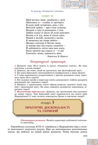 213
Іç öèêëó «Ñâÿùåííі ñîíåòè»
ÑÎÍÅÒ 19
Ùîá ìó÷èòü ìåíå, êðàéíîùі ó â
âñіì
Çіéøëèñÿ; ÿ – êëóáîê іç ïðîò
òèð
ðі÷;
Â äóøі ìîїé çóñòðіëèñü äåíü і íі
і÷;
Âåñåëèé ùîéíî – âðàç ñòàþ ñ
ñóìíèì,
ìíèì
Âïàäàþ â ãðіõ é ðîçêàþþñü ó íіì,
ó íіì
Ëþáîâ êëÿíó é õâàëó їé øëþ íàâñòðі÷;
Âîãîíü ÿ é ëіä, æåíó é òіêàþ ïðі÷;
Íіìèé â ìîëüáі, âåëèêèé ó ìàëіì.
ß çíåâàæàâ ùå â÷îðà íåáåñà –
Ìîëþñü ñüîãîäíі é Áîãîâі ëåùó,
À çàâòðà âæå âіä ñòðàõó çàòðåì÷ó –
É íàáîæíіñòü ïîòіì çíîâ ìîÿ çãàñà.
Êîëè òðåìòіâ âіä ñòðàõó ÿ – òі äíі
Ñïàñіííÿ, ìîæå, ïðèíåñóòü ìåíі.
Ïåðåêëàä Â. Ìàðà÷à
Ëіòåðàòóðíèé ïðàêòèêóì
1. Âèçíà÷òå òåìó 19-ãî ñîíåòà іç öèêëó «Ñâÿùåííі ñîíåòè». ßê âîíà
ïîâ’ÿçàíà ç äîëåþ àâòîðà?
2. Äîâåäіòü, ùî ñîíåò, ÿêèé âè ïðî÷èòàëè, ìàє ôіëîñîôñüêèé çìіñò.
3. ßêі ðèñè áàðîêîâîãî ñâіòîñïðèéíÿòòÿ âіäîáðàçèëèñÿ ó âіðøі Äîííà?
4. Ó ÷îìó âèÿâëÿþòüñÿ ñóïåðå÷ëèâіñòü і òðàãіçì äóøåâíîãî ñòàíó ëіðè÷-
íîãî ãåðîÿ 19-ãî ñîíåòà?
5. ßêі õóäîæíі çàñîáè â ïåðåêëàäі ñîíåòà äîïîìàãàþòü ãëèáîêî ðîçêðèòè
âíóòðіøíіé ñâіò ëіðè÷íîãî ãåðîÿ?
6. Çíàéäіòü ó ïðî÷èòàíîìó ñîíåòі îáðàçè-ñèìâîëè, ïîÿñíіòü їõíіé ïðÿ-
ìèé і ïðèõîâàíèé çìіñò. ßê âîíè ñïðèÿþòü ðîçêðèòòþ ïåðåæèâàíü ëі-
ðè÷íîãî ãåðîÿ?
7. Ôіëîëîãі÷íèé ìàéñòåð-êëàñ. Äîâåäіòü, ùî ïðî÷èòàíèé òâіð íàëåæèòü
äî æàíðó ñîíåòà. ×èì áàðîêîâèé ñîíåò âіäðіçíÿєòüñÿ âіä ñîíåòà äîáè
Âіäðîäæåííÿ? Ó ÷îìó ïîëÿãàє íîâàòîðñòâî Äîííà â ñîíåòíîìó æàíðі?
ÐÎÇÄ²Ë 3
ÏÐÀÃÍÓ×È ÄÎÑÊÎÍÀËÎÑÒ²
ÒÀ ÃÀÐÌÎÍ²¯
Ëіòåðàòóðíà ðîçìèíêà. Íàçâіòü õàðàêòåðíі îñîáëèâîñòі àíòè÷íî-
ãî ìèñòåöòâà.
Єâðîïåéñüêà êóëüòóðà XVII ñò. ïåðåéíÿëà ó Âіäðîäæåííÿ âіðó ó âåëè-
êі ìîæëèâîñòі ëþäñüêîãî ðîçóìó. Âіðà öÿ ïîñèëþâàëàñÿ äîñÿãíåííÿìè
íàóêè, ùî âèéøëà íà íîâèé ðіâåíü ðîçâèòêó. Òåïåð íàóêîâà äóìêà
 