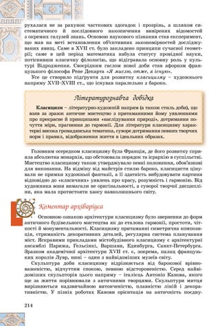 214
÷àñòêîâèõ çäîãàäîê і ïðîçðіíü, à øëÿõîì ñè-
ê ÷
ðóõàëàñÿ íå çà ðàõóíîê
âíîãî íàêîïè÷åííÿ âèâіðåíèõ âіäîìîñòåé
іäîâ
ñòåìàòè÷íîãî é ïîñëі
Îñíîâîþ íàóêîâîãî ïіçíàííÿ ñòàâ åêñïåðèìåíò,
ü. Î
ç îêðåìèõ ãàëóçåé çíàíü
åííÿ îá’єêòèâíèõ çàêîíîìіðíîñòåé äîñëіäæó-
âëå
ùî ìàâ íà ìåòі âñòàíî
ñò. áóëî çàêëàäåíî ïðèíöèïè ñó÷àñíîї ãåîìåò-
VII ñ
âàíèõ ÿâèù. Ñàìå â XV
ìàòåìàòèêà íàáóëà ñòàòóñó ïðîâіäíîї íàóêè,
ì
ðії; ñàìå â öåé ïåðіîä
îëîãіþ, ùî âіäіãðàâàëà îñíîâíó ðîëü ó êóëü-
ïîòіñíèâøè êëàñè÷íó ôіëî
ïîòіñíèâøè êëàñè÷íó ô
äíèì ãàñëîì íîâîї äîáè ñòàâ àôîðèçì ôðàí-
òóðі Âіäðîäæåííÿ. Ñâîєðіä
öóçüêîãî ôіëîñîôà Ðåíå Äåêàðòà «ß ìèñëþ, îòæå, ÿ іñíóþ».
Óñå öå ñòâîðèëî ïіäґðóíòÿ äëÿ ðîçâèòêó êëàñèöèçìó – õóäîæíüîãî
íàïðÿìó ÕVІІ–ÕVІІІ ñò., ùî іñíóâàâ ïàðàëåëüíî ç áàðîêî.
Ëіòåðàòóðîçíàâ÷à äîâіäêà
Êëàñèöèçì – ëіòåðàòóðíî-õóäîæíіé íàïðÿì (à òàêîæ ñòèëü äîáè), ùî
âçÿâ çà çðàçîê àíòè÷íå ìèñòåöòâî ç ïðèòàìàííèìè éîìó óÿâëåííÿìè
ïðî ïðåêðàñíå é ïðèíöèïàìè «íàñëіäóâàííÿ ïðèðîäі», äîòðèìàííÿ ïî-
÷óòòÿ ìіðè, ïðàãíåííÿ äî ãàðìîíії. Äëÿ ëіòåðàòóðè êëàñèöèçìó õàðàê-
òåðíі âèñîêà ãðîìàäÿíñüêà òåìàòèêà, ñóâîðå äîòðèìàííÿ ïåâíèõ òâîð÷èõ
íîðì і ïðàâèë, âіäîáðàæåííÿ æèòòÿ â іäåàëüíèõ îáðàçàõ.
Ãîëîâíèì îñåðåäêîì êëàñèöèçìó áóëà Ôðàíöіÿ, äå éîãî ðîçâèòêó ñïðè-
ÿëà àáñîëþòíà ìîíàðõіÿ, ùî îáñòîþâàëà ïîðÿäîê òà ієðàðõіþ â ñóñïіëüñòâі.
Ìèñòåöòâî êëàñèöèçìó òàêîæ óòâåðäæóâàëî ïåâíі ïîëîæåííÿ, îáîâ’ÿçêîâі
äëÿ âèêîíàííÿ. Íà âіäìіíó âіä ìàéñòðіâ ñòèëþ áàðîêî, êëàñèöèñòè öіíó-
âàëè íå ïðèìõè õóäîæíüîї ôàíòàçії, à її çäàòíіñòü âèáóäîâóâàòè êàðòèíè
âіäïîâіäíî äî «êëàñè÷íèõ» óÿâëåíü ïðî êðàñó, ðîçóìíіñòü і ãàðìîíіþ. Âіä
õóäîæíèêà âîíè âèìàãàëè íå îðèãіíàëüíîñòі, à ñóâîðîї òâîð÷îї äèñöèïëі-
íè, ÿêà ìàëà ïðîòèñòîÿòè õàîñó íàâêîëèøíüîãî ñâіòó.
Êîìåíòàð àðõіâàðіóñà
Îñíîâíîþ îçíàêîþ àðõіòåêòóðè êëàñèöèçìó áóëî çâåðíåííÿ äî ôîðì
àíòè÷íîãî áóäіâåëüíîãî ìèñòåöòâà ÿê äî åòàëîíà ãàðìîíії, ïðîñòîòè, ÷іò-
êîñòі é ìîíóìåíòàëüíîñòі. Êëàñèöèçìó ïðèòàìàííі ñèìåòðè÷íà êîìïîçè-
öіÿ, ñòðèìàíіñòü äåêîðàòèâíèõ äåòàëåé, ðåãóëÿðíà ñèñòåìà ïëàíóâàííÿ
ìіñò. ßñêðàâèìè ïðèêëàäàìè ìіñòîáóäіâíîãî êëàñèöèçìó є àðõіòåêòóðíі
àíñàìáëі Ïàðèæà, Ãåëüñіíêі, Âàðøàâè, Åäèíáóðãà, Ñàíêò-Ïåòåðáóðãà.
Çðàçêîì àêàäåìі÷íîї àðõіòåêòóðè ÕVІІ ñò. є, çîêðåìà, ïàëàö ôðàíöóçü-
êèõ êîðîëіâ Ëóâð, íèíі – îäèí ç íàéâіäîìіøèõ ìóçåїâ ñâіòó.
Ñêóëüïòóðà äîáè êëàñèöèçìó âіäðіçíÿєòüñÿ âіä áàðîêîâîї âðіâíî-
âàæåíіñòþ, âіä÷óòòÿì ñïîêîþ, ïåâíîþ âіäñòîðîíåíіñòþ. Ñåðåä íàéâі-
äîìіøèõ ñêóëüïòîðіâ öüîãî íàïðÿìó – іòàëієöü Àíòîíіî Êàíîâà, ÿêîãî
ùå çà æèòòÿ ïîðіâíþâàëè ç àíòè÷íèìè òâîðöÿìè. Ñêóëüïòóðè ìèòöÿ
âèðіçíÿþòüñÿ íàäçâè÷àéíîþ âèòîí÷åíіñòþ, ïëàâíіñòþ ëіíіé і äåêîðà-
òèâíіñòþ. Ó ïіçíіõ ðîáîòàõ Êàíîâè îðієíòàöіÿ íà àíòè÷íіñòü ïîєäíó-
 