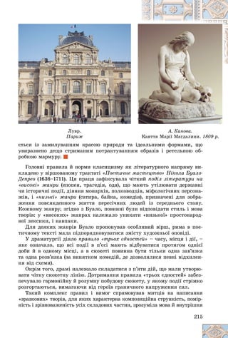 215
Ëóâð.
Ïàðèæ
Ïàðèæ
À. Êàíîâà.
Êàÿòòÿ Ìàðії Ìàãäàëèíè.
Êàÿòòÿ Ìàðії Ìàãäàëèíè. 1809 ð.
1809 ð.
єòüñÿ іç çàìèëóâàííÿì êðàñîþ ïðèðîäè òà іäåàëüíèìè ôîðìàìè, ùî
єòüñÿ іç çàìèëóâàííÿì êðàñîþ ïðèðîäè òà іäåàëüíèìè ôîðìàìè ùî
óâèðàçíåíî äåùî ñòðèìàíèì ïîòðàêòóâàííÿì îáðàçіâ і ðåòåëüíîþ îá-
ðîáêîþ ìàðìóðó.
Ãîëîâíі ïðàâèëà é íîðìè êëàñèöèçìó ÿê ëіòåðàòóðíîãî íàïðÿìó âè-
êëàäåíî ó âіðøîâàíîìó òðàêòàòі «Ïîåòè÷íå ìèñòåöòâî» Íіêîëà Áóàëî-
Äåïðåî (1636–1711). Öÿ ïðàöÿ çàôіêñóâàëà ÷іòêèé ïîäіë ëіòåðàòóðè íà
«âèñîêі» æàíðè (åïîïåÿ, òðàãåäіÿ, îäà), ùî ìàþòü óòіëþâàòè äåðæàâíі
÷è іñòîðè÷íі ïîäії, äіÿííÿ ìîíàðõіâ, ïîëêîâîäöіâ, ìіôîëîãі÷íèõ ïåðñîíà-
æіâ, і «íèçüêі» æàíðè (ñàòèðà, áàéêà, êîìåäіÿ), ïðèçíà÷åíі äëÿ çîáðà-
æåííÿ ïîâñÿêäåííîãî æèòòÿ ïåðåñі÷íèõ ëþäåé іç ñåðåäíüîãî ñòàíó.
Êîæíîìó æàíðó, çãіäíî ç Áóàëî, ïîâèííі áóëè âіäïîâіäàòè ñòèëü і ìîâà
òâîðіâ: ó «âèñîêèõ» æàíðàõ íàëåæàëî óíèêàòè «íèçüêîї» ïðîñòîíàðîä-
íîї ëåêñèêè, і íàâïàêè.
Äëÿ äåÿêèõ æàíðіâ Áóàëî ïðîïîíóâàâ îñîáëèâèé âіðø, ðèìà â ïîå-
òè÷íîìó òåêñòі ìàëà ïіäïîðÿäêîâóâàòèñÿ çìіñòó õóäîæíüîї îïîâіäі.
Ó äðàìàòóðãії äіÿëî ïðàâèëî «òðüîõ єäíîñòåé» – ÷àñó, ìіñöÿ і äії, –
ÿêå îçíà÷àëî, ùî âñі ïîäії â ï’єñі ìàþòü âіäáóâàòèñÿ ïðîòÿãîì îäíієї
äîáè é â îäíîìó ìіñöі, à â ñþæåòі ïîâèííà áóòè òіëüêè îäíà çàâ’ÿçêà
òà îäíà ðîçâ’ÿçêà (çà âèíÿòêîì êîìåäіé, äå äîçâîëÿëèñÿ ïåâíі âіäõèëåí-
íÿ âіä ñõåìè).
Îêðіì òîãî, äðàìі íàëåæàëî ñêëàäàòèñÿ ç ï’ÿòè äіé, ùî ìàëè óòâîðþ-
âàòè ÷іòêó ñþæåòíó ëіíіþ. Äîòðèìàííÿ ïðàâèëà «òðüîõ єäíîñòåé» çàáåç-
ïå÷óâàëî ãàðìîíіéíó é ðîçóìíó ïîáóäîâó ñþæåòó, ó ÿêîìó ïîäії ñòðіìêî
ðîçãîðòàþòüñÿ, âèìàãàþ÷è âіä ãåðîїâ ãðàíè÷íîãî íàïðóæåííÿ ñèë.
Òàêèé êîìïëåêñ ïðàâèë і âèìîã ñïðÿìîâóâàâ ìèòöіâ íà íàïèñàííÿ
«çðàçêîâèõ» òâîðіâ, äëÿ ÿêèõ õàðàêòåðíà êîìïîçèöіéíà ñòðóíêіñòü, ïîìіð-
íіñòü і çðіâíîâàæåíіñòü óñіõ ñêëàäîâèõ ÷àñòèí, çðîçóìіëà ìîâà é âíóòðіøíÿ
 