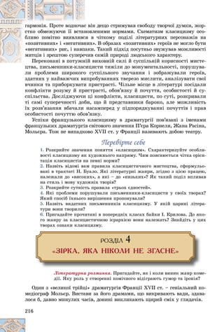 216
іí äåùî ñòðèìóâàâ ñâîáîäó òâîð÷îї äóìêè, æîð-
ñ âі
ãàðìîíіÿ. Ïðîòå âîäíî÷àñ
âëåíèìè íîðìàìè. Ñõåìàòèçì êëàñèöèçìó îñî-
íîâ
ñòêî îáìåæóþ÷è її âñòàí
â ÷іòêîìó ïîäіëі ëіòåðàòóðíèõ ïåðñîíàæіâ íà
ñÿ â
áëèâî ïîìіòíî âèÿâëÿâñ
õ». Â îáðàçàõ «ïîçèòèâíèõ» ãåðîїâ íå ìîãëî áóòè
íèõ
«ïîçèòèâíèõ» і «íåãàòèâí
è. Òàêèé ïіäõіä ïîñóòíüî çâóæóâàâ ìîæëèâîñòі
ïàêè
«íåãàòèâíèõ» ðèñ, і íàâï
â ñàìіé ïðèðîäі ëþäñüêîãî õàðàêòåðó.
å÷èâ
ìèòöіâ і çðåøòîþ ñóïåðå
âèõîâíіé ñèëі é ñóñïіëüíіé êîðèñíîñòі ìèñòå-
Ïåðåêîíàíі â ïîòóæíіé
Ïåðåêîíàíі â ïîòóæí
öèñòè òÿæіëè äî ìîíóìåíòàëüíîñòі, ïîðóøóâà-
öòâà, ïèñüìåííèêè-êëàñèö
ëè ïðîáëåìè øèðîêîãî ñóñïіëüíîãî çâó÷àííÿ і çîáðàæóâàëè ãåðîїâ,
çäàòíèõ ó íàéâàæ÷èõ âèïðîáóâàííÿõ òâåðåçî ìèñëèòè, àíàëіçóâàòè ñâîї
â÷èíêè òà ïðèáîðêóâàòè ïðèñòðàñòі. ×іëüíå ìіñöå â ëіòåðàòóðі ïîñіäàëè
êîíôëіêòè ðîçóìó é ïðèñòðàñòі, îáîâ’ÿçêó é ïî÷óòòÿ, îñîáèñòîñòі é ñó-
ñïіëüñòâà. Äîñëіäæóþ÷è öі êîíôëіêòè, êëàñèöèñòè, ïî ñóòі, ðîçêðèâàëè
òі ñàìі ñóïåðå÷íîñòі äîáè, ùî é ïðåäñòàâíèêè áàðîêî, àëå ìîæëèâіñòü
їõ ðîçâ’ÿçàííÿ âáà÷àëè íàñàìïåðåä ó ïіäïîðÿäêóâàííі ïî÷óòòіâ і ïðàâ
îñîáèñòîñòі ïî÷óòòþ îáîâ’ÿçêó.
Óñïіõè ôðàíöóçüêîãî êëàñèöèçìó â äðàìàòóðãії ïîâ’ÿçàíі ç іìåíàìè
ôðàíöóçüêèõ äðàìàòóðãіâ ñâіòîâîãî çíà÷åííÿ Ï’єðà Êîðíåëÿ, Æàíà Ðàñіíà,
Ìîëüєðà. Òîæ íå âèïàäêîâî ÕVІІ ñò. ó Ôðàíöії íàçèâàþòü äîáîþ òåàòðó.
Ïåðåâіðòå ñåáå
Ïåðåâіðòå ñåáå
1. Ðîçêðèéòå çíà÷åííÿ ïîíÿòòÿ «êëàñèöèçì». Ñõàðàêòåðèçóéòå îñîáëè-
âîñòі êëàñèöèçìó ÿê õóäîæíüîãî íàïðÿìó. ×èì ïîÿñíþєòüñÿ ÷іòêà îðієí-
òàöіÿ êëàñèöèñòіâ íà ïåâíі íîðìè?
2. Íàçâіòü âіäîìі âàì ïðàâèëà êëàñèöèñòè÷íîãî ìèñòåöòâà, ñôîðìóëüî-
âàíі â òðàêòàòі Í. Áóàëî. ßêі ëіòåðàòóðíі æàíðè, çãіäíî ç öієþ ïðàöåþ,
íàëåæàëè äî «âèñîêèõ», à ÿêі – äî «íèçüêèõ»? ßê òàêèé ïîäіë âïëèâàâ
íà ñòèëü і ìîâó õóäîæíіõ òâîðіâ?
3. Ðîçêðèéòå ñóòíіñòü ïðàâèëà «òðüîõ єäíîñòåé».
4. ßêі ïðîáëåìè ïîðóøóâàëè ïèñüìåííèêè-êëàñèöèñòè ó ñâîїõ òâîðàõ?
ßêèé ñïîñіá їõíüîãî âèðіøåííÿ ïðîïîíóâàëè?
5. Íàçâіòü âèäàòíèõ ïèñüìåííèêіâ êëàñèöèçìó. Ó ÿêіé öàðèíі ëіòåðà-
òóðè âîíè òâîðèëè?
6. Ïðèãàäàéòå ïðî÷èòàíі â ïîïåðåäíіõ êëàñàõ áàéêè І. Êðèëîâà. Äî ÿêî-
ãî æàíðó çà êëàñèöèñòè÷íîþ ієðàðõієþ âîíè íàëåæàòü? Çíàéäіòü ó öèõ
òâîðàõ îçíàêè êëàñèöèçìó.
ÐÎÇÄ²Ë 4
«Ç²ÐÊÀ, ßÊÀ Í²ÊÎËÈ ÍÅ ÇÃÀÑÍÅ»
Ëіòåðàòóðíà ðîçìèíêà. Ïðèãàäàéòå, ÿê і êîëè âèíèê æàíð êîìå-
äії. ßêó ðîëü ó ñòâîðåííі êîìі÷íîãî âіäіãðàþòü ãóìîð òà іðîíіÿ?
Îäèí ç «âåëèêîї òðіéöі» äðàìàòóðãіâ Ôðàíöії XVII ñò. – ãåíіàëüíèé êî-
ìåäіîãðàô Ìîëüєð. Âèñòàâè çà éîãî äðàìàìè, ùî âèêðèâàþòü âàäè, çäàâà-
ëîñÿ á, äàâíî ìèíóëèõ ÷àñіâ, äîíèíі âèêëèêàþòü ùèðèé ñìіõ ó ãëÿäà÷іâ.
 