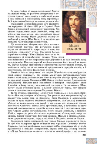 217
Çà òðè ñòîëіòòÿ öі òâîðè, ïåðåêëàäåíі áàãàòü-
ìà ìîâàìè ñâіòó, íå ðàç áóëè ïåðåðîáëåíі é ïî-
ðîäèëè ÷èìàëî íàñëіäóâàíü, à íàéêðàùі æàðò
òè
ç íèõ óâіéøëè â ïîâñÿêäåííó ìîâó єâðîïåéöіâ.
Òà é ïðî ñàìîãî Ìîëüєðà íàïèñàíî äåñÿòêè ï’є
єñ.
Æàí-Áàòіñò Ïîêëåí (ñïðàâæíє іì’ÿ äðàìàòóð-
ãà) íàðîäèâñÿ 13 ñі÷íÿ 1622 ð. â Ïàðèæі. Éîã
ãî
áàòüêî, ïðèäâîðíèé øïàëåðíèê і äåêîðàòîð, áó
óâ
öіëêîì çàäîâîëåíèé ñâîїì ðåìåñëîì, òîìó ìàâ
óñі ïіäñòàâè ñïîäіâàòèñÿ, ùî ñòàðøèé ñèí ïðîäî-
âæèòü éîãî ñïðàâó. Ïðîòå äàðåìíî: çìàëêó çà-
ëþáëåíèé ó òåàòð, Æàí Áàòіñò і íà ãàäöі íå ìàâ
çáàâëÿòè ÷àñ ó øïàëåðíіé ìàéñòåðíі.
Öå çàõîïëåííÿ ïіäòðèìóâàâ äіä õëîï÷èêà.
Ïðèñòðàñíèé òåàòðàë, âіí ðåãóëÿðíî âîäèâ
îíóêà íà ñïåêòàêëі é ùèðî ðàäіâ ç òîãî, ùî
çíàéøîâ ñïîðіäíåíó äóøó. Òèì÷àñîì áàòüêî
ñïðèéìàâ «çàáàâó» Æàíà Áàòіñòà âèêëþ÷íî ÿê
ëåãêîâàæíó é íåïðèáóòêîâó ñïðàâó. Òîìó êîëè
ñèí ïîâіäîìèâ, ùî íå çáèðàєòüñÿ ïðèєäíóâàòèñÿ äî ëàâ ñëàâíîãî öåõó
øïàëåðíèêіâ, Ïîêëåí-ñòàðøèé âèðіøèâ âèâ÷èòè éîãî õî÷à á íà þðèñ-
òà. Âіäòàê õëîïöÿ âіäïðàâèëè â çíàìåíèòèé Êëåðìîíñüêèé êîëåæ, äå
çäîáóâàëè îñâіòó íå ëèøå çàìîæíі ïðåäñòàâíèêè ñåðåäíіõ ñòàíіâ, à é
àðèñòîêðàòè, çîêðåìà ôðàíöóçüêі ïðèíöè.
Ïîòàéêè áàòüêî ñïîäіâàâñÿ, ùî çãîäîì Æàí-Áàòіñò òàêè ïîçáóäåòüñÿ
ñâîєї äèâíîї ïðèñòðàñòі. Âіí íàâіòü óëàøòóâàâ äåâ’ÿòíàäöÿòèðі÷íîãî
þíàêà, ÿêèé ñàìå óñïіøíî ñêëàâ іñïèò íà ñòóïіíü äîêòîðà ïðàâà, ñëóæè-
òè ïðè äâîðі êîðîëÿ Ëþäîâèêà XІІІ. Îäíàê óñå áóëî ìàðíî. Ïðèäâîðíîìó
øïàëåðíèêó äîâåëîñÿ-òàêè çìèðèòèñÿ ç âèáîðîì «íåäîëóãîãî» ñèíà
é âèäіëèòè éîìó ÷àñòêó ìàòåðèíñüêîї ñïàäùèíè. Íå âàãàþ÷èñü, Æàí-
Áàòіñò óêëàâ îòðèìàíі ãðîøі ó âëàñíó àêòîðñüêó òðóïó, ÿêó ñòâîðèâ
ðàçîì ç òàëàíîâèòîþ àêòðèñîþ Ìàäëåíîþ Áåæàð.
Òðóïà çóõâàëî íàðåêëàñÿ «Áëèñêó÷èì òåàòðîì», à її êåðіâíèê, Æàí-
Áàòіñò Ïîêëåí, ïðèáðàâ іì’ÿ Ìîëüєð. Òàê ðîçïî÷àëàñÿ òåàòðàëüíà êàð’єðà
äðàìàòóðãà, îäíàê ãåòü íå áëèñêó÷à. Êðіì Ìàäëåíè, â àêòîðñüêîìó
ñêëàäі íå áóëî æîäíîãî ÿñêðàâîãî îáäàðîâàííÿ. Ñàì Ìîëüєð âèÿâèâñÿ
àáñîëþòíî íåïðèäàòíèì äëÿ ðîëåé ó òðàãåäіÿõ, ÿêі ïåðåâàæíî ñòàâèâ
éîãî òåàòð. Ñïåêòàêëі çäåáіëüøîãî ïðîâàëþâàëèñÿ, à íå÷èñëåííі ãëÿäà÷і
çàçâè÷àé íàãîðîäæóâàëè ëèöåäіїâ ãó÷íèì ñâèñòîì і çíóùàëüíèì ðåãî-
òîì. Ñïðàâè äåäàëі ïîãіðøóâàëèñÿ, áîðãè ùîäíÿ çðîñòàëè, і çðåøòîþ
1646 ð., ÷åðåç òðè ðîêè ïіñëÿ ñâîãî íàðîäæåííÿ, «Áëèñêó÷èé òåàòð» çà-
êðèâñÿ. Äèâîì óíèêíóâøè áîðãîâîї â’ÿçíèöі, Ìîëüєð ç êіëüêîìà áëèçü-
êèìè äðóçÿìè-àêòîðàìè, ñåðåä ÿêèõ áóëà é Ìàäëåíà, ïîêèíóâ Ïàðèæ.
Ðîçïî÷àâñÿ ïåðіîä ïîäîðîæåé, ùî òðèâàâ áëèçüêî äâàíàäöÿòè ðîêіâ.
Çà öåé ÷àñ ìàíäðіâíà òðóïà îá’їçäèëà âñþ Ôðàíöіþ. Ñïî÷àòêó àêòîðè
áіäóâàëè, ñÿê-òàê çàðîáëÿþ÷è íà øìàòîê õëіáà, ïîòåðïàþ÷è âіä óòèñêіâ
äóõîâåíñòâà é íàïàäîê çàçäðіñíèêіâ. Îäíàê ñàìå òîäі Ìîëüєð âèÿâèâ
ó ñîáі äâà áåçïåðå÷íèõ òàëàíòè – êîìіêà òà êîìåäіîãðàôà, – ùî ïîëîíè-
Ìîëüºð
(1622–1673)
 