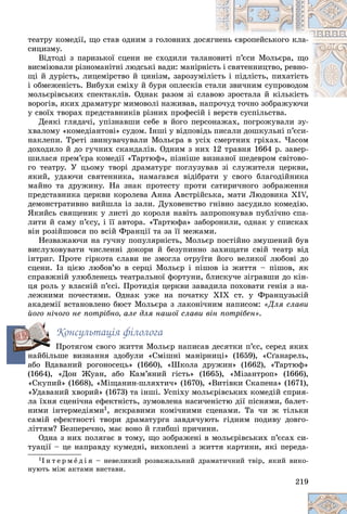 219
òåàòðó êîìåäії, ùî ñòàâ îäíèì ç ãîëîâíèõ äîñ
ñÿãí
íåíü єâðîïåéñüêîãî êëà-
ñèöèçìó.
Âіäòîäі ç ïàðèçüêîї ñöåíè íå ñõîäèëè òàëà
àíî
îâèòі ï’єñè Ìîëüєðà, ùî
âèñìіþâàëè ðіçíîìàíіòíі ëþäñüêі âàäè: ìàíіðí
íіñò
òü і ñâÿòåííèöòâî, ðåâíî-
ùі é äóðіñòü, ëèöåìіðñòâî é öèíіçì, çàðîçóìі
іëіñ
ñòü і ïіäëіñòü, ïèõàòіñòü
і îáìåæåíіñòü. Âèáóõè ñìіõó é áóðÿ îïëåñêіâ ñ
ñòà
àëè çâè÷íèì ñóïðîâîäîì
ìîëüєðіâñüêèõ ñïåêòàêëіâ. Îäíàê ðàçîì çі ñëàâîþ çðîñòàëà é êіëüêіñòü
îþ çðîñòàëà é êіëüêіñòü
âîðîãіâ, ÿêèõ äðàìàòóðã ìèìîâîëі íàæèâàâ, íà
àïðî÷óä òî÷íî çîáðàæóþ÷è
ó ñâîїõ òâîðàõ ïðåäñòàâíèêіâ ðіçíèõ ïðîôåñіé і âåðñòâ ñóñïіëüñòâà.
Äåÿêі ãëÿäà÷і, óïіçíàâøè ñåáå â éîãî ïåðñîíàæàõ, ïîãðîæóâàëè çó-
õâàëîìó «êîìåäіàíòîâі» ñóäîì. Іíøі ó âіäïîâіäü ïèñàëè äîøêóëüíі ï’єñè-
íàêëåïè. Òðåòі çâèíóâà÷óâàëè Ìîëüєðà â óñіõ ñìåðòíèõ ãðіõàõ. ×àñîì
äîõîäèëî é äî ãó÷íèõ ñêàíäàëіâ. Îäíèì ç íèõ 12 òðàâíÿ 1664 ð. çàâåð-
øèëàñÿ ïðåì’єðà êîìåäії «Òàðòþô», ïіçíіøå âèçíàíîї øåäåâðîì ñâіòîâî-
ãî òåàòðó. Ó öüîìó òâîðі äðàìàòóðã ïîãëóçóâàâ çі ñëóæèòåëÿ öåðêâè,
ÿêèé, óäàþ÷è ñâÿòåííèêà, íàìàãàâñÿ âіäіáðàòè ó ñâîãî áëàãîäіéíèêà
ìàéíî òà äðóæèíó. Íà çíàê ïðîòåñòó ïðîòè ñàòèðè÷íîãî çîáðàæåííÿ
ïðåäñòàâíèêà öåðêâè êîðîëåâà Àííà Àâñòðіéñüêà, ìàòè Ëþäîâèêà XІV,
äåìîíñòðàòèâíî âèéøëà іç çàëè. Äóõîâåíñòâî ãíіâíî çàñóäèëî êîìåäіþ.
ßêèéñü ñâÿùåíèê ó ëèñòі äî êîðîëÿ íàâіòü çàïðîïîíóâàâ ïóáëі÷íî ñïà-
ëèòè é ñàìó ï’єñó, і її àâòîðà. «Òàðòþôà» çàáîðîíèëè, îäíàê ó ñïèñêàõ
âіí ðîçіéøîâñÿ ïî âñіé Ôðàíöії òà çà її ìåæàìè.
Íåçâàæàþ÷è íà ãó÷íó ïîïóëÿðíіñòü, Ìîëüєð ïîñòіéíî çìóøåíèé áóâ
âèñëóõîâóâàòè ÷èñëåííі äîêîðè é áåçóïèííî çàõèùàòè ñâіé òåàòð âіä
іíòðèã. Ïðîòå ãіðêîòà ñëàâè íå çìîãëà îòðóїòè éîãî âåëèêîї ëþáîâі äî
ñöåíè. Іç öієþ ëþáîâ’þ â ñåðöі Ìîëüєð і ïіøîâ іç æèòòÿ – ïіøîâ, ÿê
ñïðàâæíіé óëþáëåíåöü òåàòðàëüíîї ôîðòóíè, áëèñêó÷å çіãðàâøè äî êіí-
öÿ ðîëü ó âëàñíіé ï’єñі. Ïðîòèäіÿ öåðêâè çàâàäèëà ïîõîâàòè ãåíіÿ ç íà-
ëåæíèìè ïî÷åñòÿìè. Îäíàê óæå íà ïî÷àòêó ÕІÕ ñò. ó Ôðàíöóçüêіé
àêàäåìії âñòàíîâëåíî áþñò Ìîëüєðà ç ëàêîíі÷íèì íàïèñîì: «Äëÿ ñëàâè
éîãî íі÷îãî íå ïîòðіáíî, àëå äëÿ íàøîї ñëàâè âіí ïîòðіáåí».
Êîíñóëüòàöіÿ ôіëîëîãà
Ïðîòÿãîì ñâîãî æèòòÿ Ìîëüєð íàïèñàâ äåñÿòêè ï’єñ, ñåðåä ÿêèõ
íàéáіëüøå âèçíàííÿ çäîáóëè «Ñìіøíі ìàíіðíèöі» (1659), «Ñґàíàðåëü,
àáî Âäàâàíèé ðîãîíîñåöü» (1660), «Øêîëà äðóæèí» (1662), «Òàðòþô»
(1664), «Äîí Æóàí, àáî Êàì’ÿíèé ãіñòü» (1665), «Ìіçàíòðîï» (1666),
«Ñêóïèé» (1668), «Ìіùàíèí-øëÿõòè÷» (1670), «Âèòіâêè Ñêàïåíà» (1671),
«Óäàâàíèé õâîðèé» (1673) òà іíøі. Óñïіõó ìîëüєðіâñüêèõ êîìåäіé ñïðèÿ-
ëà їõíÿ ñöåíі÷íà åôåêòíіñòü, çóìîâëåíà íàñè÷åíіñòþ äії ïіñíÿìè, áàëåò-
íèìè іíòåðìåäіÿìè1, ÿñêðàâèìè êîìі÷íèìè ñöåíàìè. Òà ÷è æ òіëüêè
ñàìіé åôåêòíîñòі òâîðè äðàìàòóðãà çàâäÿ÷óþòü ãіäíèì ïîäèâó äîâãî-
ëіòòÿì? Áåçïåðå÷íî, ìàє âîíî é ãëèáøі ïðè÷èíè.
Îäíà ç íèõ ïîëÿãàє â òîìó, ùî çîáðàæåíі â ìîëüєðіâñüêèõ ï’єñàõ ñè-
òóàöії – öå íàïðàâäó êóìåäíі, âèõîïëåíі ç æèòòÿ êàðòèíè, ÿêі ïåðåäà-
1І í ò å ð ì å ä і ÿ – íåâåëèêèé ðîçâàæàëüíèé äðàìàòè÷íèé òâіð, ÿêèé âèêî-
íóþòü ìіæ àêòàìè âèñòàâè.
íà
 