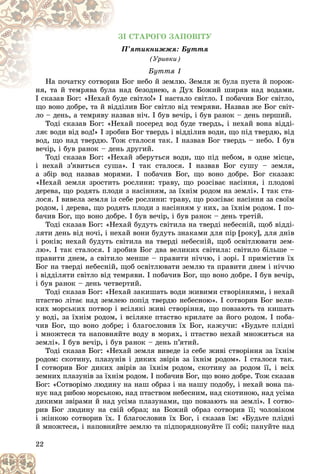 22
ÇІ ÑÒÀÐÎÃÎ ÇÀÏÎÂІÒÓ
Ï’ÿòèêíèææÿ: Áóòòÿ
Ï
(Óðèâêè)
Áóòòÿ 1
Áîã íåáî é çåìëþ. Çåìëÿ æ áóëà ïóñòà é ïîðîæ-
èâ Á
Íà ïî÷àòêó ñîòâîðè
àä áåçîäíåþ, à Äóõ Áîæèé øèðÿâ íàä âîäàìè.
íÿ, òà é òåìðÿâà áóëà íà
íÿ òà é òåìðÿâà áóëà
І ñêàçàâ Áîã: «Íåõàé áóäå ñâіòëî!» І íàñòàëî ñâіòëî. І ïîáà÷èâ Áîã ñâіòëî,
І ñêàçàâ Áîã: «Íåõàé áóäå
ùî âîíî äîáðå, òà é âіääіëèâ Áîã ñâіòëî âіä òåìðÿâè. Íàçâàâ æå Áîã ñâіò-
ëî – äåíü, à òåìðÿâó íàçâàâ íі÷. І áóâ âå÷іð, і áóâ ðàíîê – äåíü ïåðøèé.
Òîäі ñêàçàâ Áîã: «Íåõàé ïîñåðåä âîä áóäå òâåðäü, і íåõàé âîíà âіääі-
ëÿє âîäè âіä âîä!» І çðîáèâ Áîã òâåðäü і âіääіëèâ âîäè, ùî ïіä òâåðäþ, âіä
âîä, ùî íàä òâåðäþ. Òîæ ñòàëîñÿ òàê. І íàçâàâ Áîã òâåðäü – íåáî. І áóâ
âå÷іð, і áóâ ðàíîê – äåíü äðóãèé.
Òîäі ñêàçàâ Áîã: «Íåõàé çáåðóòüñÿ âîäè, ùî ïіä íåáîì, â îäíå ìіñöå,
і íåõàé ç’ÿâèòüñÿ ñóøà». І òàê ñòàëîñÿ. І íàçâàâ Áîã ñóøó – çåìëÿ,
à çáіð âîä íàçâàâ ìîðÿìè. І ïîáà÷èâ Áîã, ùî âîíî äîáðå. Áîã ñêàçàâ:
«Íåõàé çåìëÿ çðîñòèòü ðîñëèíè: òðàâó, ùî ðîçñіâàє íàñіííÿ, і ïëîäîâі
äåðåâà, ùî ðîäÿòü ïëîäè ç íàñіííÿì, çà їõíіì ðîäîì íà çåìëі». І òàê ñòà-
ëîñÿ. І âèâåëà çåìëÿ іç ñåáå ðîñëèíè: òðàâó, ùî ðîçñіâàє íàñіííÿ çà ñâîїì
ðîäîì, і äåðåâà, ùî ðîäÿòü ïëîäè ç íàñіííÿì ó íèõ, çà їõíіì ðîäîì. І ïî-
áà÷èâ Áîã, ùî âîíî äîáðå. І áóâ âå÷іð, і áóâ ðàíîê – äåíü òðåòіé.
Òîäі ñêàçàâ Áîã: «Íåõàé áóäóòü ñâіòèëà íà òâåðäі íåáåñíіé, ùîá âіääі-
ëÿòè äåíü âіä íî÷і, і íåõàé âîíè áóäóòü çíàêàìè äëÿ ïіð [ðîêó], äëÿ äíіâ
і ðîêіâ; íåõàé áóäóòü ñâіòèëà íà òâåðäі íåáåñíіé, ùîá îñâіòëþâàòè çåì-
ëþ». І òàê ñòàëîñÿ. І çðîáèâ Áîã äâà âåëèêèõ ñâіòèëà: ñâіòèëî áіëüøå –
ïðàâèòè äíåì, à ñâіòèëî ìåíøå – ïðàâèòè íі÷÷þ, і çîðі. І ïðèìіñòèâ їõ
Áîã íà òâåðäі íåáåñíіé, ùîá îñâіòëþâàòè çåìëþ òà ïðàâèòè äíåì і íі÷÷þ
і âіääіëÿòè ñâіòëî âіä òåìðÿâè. І ïîáà÷èâ Áîã, ùî âîíî äîáðå. І áóâ âå÷іð,
і áóâ ðàíîê – äåíü ÷åòâåðòèé.
Òîäі ñêàçàâ Áîã: «Íåõàé çàêèøàòü âîäè æèâèìè ñòâîðіííÿìè, і íåõàé
ïòàñòâî ëіòàє íàä çåìëåþ ïîïіä òâåðäþ íåáåñíîþ». І ñîòâîðèâ Áîã âåëè-
êèõ ìîðñüêèõ ïîòâîð і âñіëÿêі æèâі ñòâîðіííÿ, ùî ïîâçàþòü òà êèøàòü
ó âîäі, çà їõíіì ðîäîì, і âñіëÿêå ïòàñòâî êðèëàòå çà éîãî ðîäîì. І ïîáà-
÷èâ Áîã, ùî âîíî äîáðå; і áëàãîñëîâèâ їõ Áîã, êàæó÷è: «Áóäüòå ïëіäíі
і ìíîæòåñÿ òà íàïîâíÿéòå âîäó â ìîðÿõ, і ïòàñòâî íåõàé ìíîæèòüñÿ íà
çåìëі». І áóâ âå÷іð, і áóâ ðàíîê – äåíü ï’ÿòèé.
Òîäі ñêàçàâ Áîã: «Íåõàé çåìëÿ âèâåäå іç ñåáå æèâі ñòâîðіííÿ çà їõíіì
ðîäîì: ñêîòèíó, ïëàçóíіâ і äèêèõ çâіðіâ çà їõíіì ðîäîì». І ñòàëîñÿ òàê.
І ñîòâîðèâ Áîã äèêèõ çâіðіâ çà їõíіì ðîäîì, ñêîòèíó çà ðîäîì її, і âñіõ
çåìíèõ ïëàçóíіâ çà їõíіì ðîäîì. І ïîáà÷èâ Áîã, ùî âîíî äîáðå. Òîæ ñêàçàâ
Áîã: «Ñîòâîðіìî ëþäèíó íà íàø îáðàç і íà íàøó ïîäîáó, і íåõàé âîíà ïà-
íóє íàä ðèáîþ ìîðñüêîþ, íàä ïòàñòâîì íåáåñíèì, íàä ñêîòèíîþ, íàä óñіìà
äèêèìè çâіðàìè é íàä óñіìà ïëàçóíàìè, ùî ïîâçàþòü íà çåìëі». І ñîòâî-
ðèâ Áîã ëþäèíó íà ñâіé îáðàç; íà Áîæèé îáðàç ñîòâîðèâ її; ÷îëîâіêîì
і æіíêîþ ñîòâîðèâ їõ. І áëàãîñëîâèâ їõ Áîã, і ñêàçàâ їì: «Áóäüòå ïëіäíі
é ìíîæòåñÿ, і íàïîâíÿéòå çåìëþ òà ïіäïîðÿäêîâóéòå її ñîáі; ïàíóéòå íàä
 