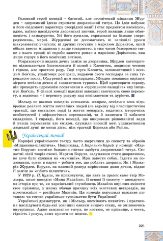 221
Ãîëîâíèé ãåðîé êîìåäії – áàãàòèé, àëå íå
åîñâ
âі÷åíèé ìіùàíèí Æóð-
äåí – îäåðæèìèé іäåєþ îòðèìàòè äâîðÿíñüêè
èé òèòóë. Öÿ іäåÿ íàáóâàє
â éîãî ñâіäîìîñòі õàðàêòåðó ñâîєðіäíîї ìàíії і ñòà
àє ïðåäìåòîì íàñìіøîê,
àäæå, íàїâíî íàñëіäóþ÷è äâîðÿíñüêі çâè÷êè, ãåð
ðîé âèÿâëÿє ëèøå îáìå-
æåíіñòü і ñàìîäóðñòâî. Óñі éîãî çóñèëëÿ, ñïð
ðÿì
ìîâàíі íà áàæàíå «ïåðå-
ðîäæåííÿ», ìàðíі. Æóðäåíîâі íå äîïîìàãà
àþò
òü íі çàïіçíіëі óðîêè
øàõðàþâàòèõ ó÷èòåëіâ; íі äðóæíі ñòîñóíêè ç ìàðêіçîì Äîðàíòîì, ÿêèé
àðêіçîì Äîðàíòîì, ÿêèé
îáіöÿє ââåñòè ìіùàíèíà ó âèùå òîâàðèñòâî, à òèì ÷àñîì áåçñîðîìíî òÿã-
íå ç íüîãî ãðîøі; íі ñïðîáè çàâåñòè ðîìàí ç ìàðêіçîþ Äîðіìåíîþ, ÿêà
ëèøå ãëóçóє ç éîãî êîìі÷íèõ âèòіâîê.
Ðîçðàõîâóþ÷è âèäàòè äî÷êó çàìіæ çà äâîðÿíèíà, Æóðäåí êàòåãîðè÷-
íî âіäìîâëÿєòüñÿ áëàãîñëîâèòè її øëþá ç Êëåîíòîì, ëþäèíîþ ÷åñíîþ
і ãіäíîþ, àëå ïðîñòîãî ðîäó. Òîäі ñëóãà Êëåîíòà, çàïîâçÿòëèâèé і âåñå-
ëèé Êîâ’єëü, óëàøòîâóє ðîçіãðàø, âèäàþ÷è ñâîãî ãîñïîäàðÿ çà ñèíà òó-
ðåöüêîãî ïîñëà. Îáäóðåíèé öèì ìàñêàðàäîì, Æóðäåí ïîêâàïîì âèðіøóє
çіãðàòè âåñіëëÿ äî÷êè çі «øëÿõåòíèì òóðêîì». Ùîá ïðèñêîðèòè ñïðàâó,
âіí ïðîõîäèòü öåðåìîíіþ ïîñâÿ÷åííÿ â «òóðåöüêîãî ïàëàäіíà» ÿêó іíñöå-
íóє Êîâ’єëü. Ó ôіíàëі êîìåäії ùàñëèâі çàêîõàíі ñâÿòêóþòü ñâîþ ïåðåìî-
ãó, à âîäíî÷àñ – і ïåðåìîãó ðîçóìó íàä íåâіãëàñòâîì òà äóðіñòþ.
Ìîëüєð íå ââàæàâ êîìåäіþ «íèçüêèì» æàíðîì, îñêіëüêè âîíà âіäî-
áðàæàє ðåàëüíå æèòòÿ çâè÷àéíèõ ëþäåé (íà âіäìіíó âіä êëàñèöèñòè÷íîї
òðàãåäії, ùî âèñâіòëþє ïîäії іç æèòòÿ ìîíàðõіâ, âèäàòíèõ іñòîðè÷íèõ
îñîáèñòîñòåé і ìіôîëîãі÷íèõ ïåðñîíàæіâ), òà é íàïèñàòè її íàáàãàòî
ñêëàäíіøå. І ñïðàâäі, éîãî êîìåäії, ùî âèêðèâàëè ðіçíîìàíіòíі âàäè
é ó÷èëè ïåðåìàãàòè çëî ñìіõîì, ñëóæèëè âèñîêіé ìåòі óøëÿõåòíåííÿ
ëþäñüêîї äóøі íå ìåíø äієâî, íіæ òðàãåäії Êîðíåëÿ àáî Ðàñіíà.
Óêðàїíñüêèé ìîòèâ
Êîðèôåї óêðàїíñüêîãî òåàòðó ÷àñòî çâåðòàëèñÿ äî ñþæåòó òà îáðàçіâ
«Ìіùàíèíà-øëÿõòè÷à». Íàïðèêëàä, І. Êàðïåíêî-Êàðèé ó êîìåäії «Ìàð-
òèí Áîðóëÿ» âèñìіþє áàæàííÿ ãëèòàÿ çäîáóòè äâîðÿíñüêèé òèòóë. Ñþ-
æåòíі ëіíії òâîðіâ ñõîæі. Ìàðòèí Áîðóëÿ, çàäóìàâøè ñòàòè äâîðÿíèíîì,
íå õî÷å áóòè ñõîæèì íà «ìóæèêіâ». Ìðіє çàâåñòè ñîáàê, їçäèòè íà ïî-
ëþâàííÿ, ãðàòè â êàðòè – ðîáèòè âñå, ùî ðîáëÿòü äâîðÿíè. ßê і Ìîëüє-
ðіâ Æóðäåí, Áîðóëÿ, íà âëàñíèé ðîçñóä âèðіøèâøè äîëþ äî÷êè, âіääàє
її çàìіæ çà «íіáèòî øëÿõòè÷à».
Ó 1929 ð. Ï. Êóëіø, íå ïðèõîâóþ÷è, ùî âçÿâ çà çðàçîê ñàìå òâіð Ìî-
ëüєðà, ïèøå êîìåäіþ «Ìèíà Ìàçàéëî». Â îñíîâі її ñþæåòó – àíåêäîòè÷-
íà іñòîðіÿ ïðî òå, ÿê õàðêіâñüêèé ñëóæáîâåöü Ìàçàéëî âèðіøèâ çìіíèòè
ñâîє ïðіçâèùå, ó ÿêîìó âáà÷àâ ïðè÷èíó âñіõ æèòòєâèõ íåãàðàçäіâ, íà
ïðåñòèæíіøå – ðîñіéñüêå Ìàçєíіí. Öÿ êîìåäіÿ ïîðóøèëà âàæëèâå ïè-
òàííÿ: ÷è ãîòîâå óêðàїíñüêå ñóñïіëüñòâî áóòè Óêðàїíîþ?
Óêðàїíñüêі äðàìàòóðãè, ÿê і Ìîëüєð, âèñìіþþòü ïèõàòіñòü і ïðàãíåí-
íÿ íàñëіäóâàòè áóäü-ÿêі çîâíіøíі îçíàêè âèùîãî ñòàíó, íå çìіíþþ÷èñü
âíóòðіøíüî. Àäæå âàæëèâі íå òèòóë, íå êîñòþì, íå ïðіçâèùå, à ÷åñòü,
ãіäíіñòü і ðîçóì, ÿêèõ êóïèòè íå ìîæíà.
ëþ
Ê
Ê
 