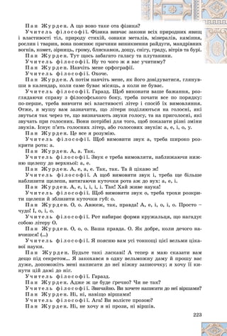 223
Ï à í Æ ó ð ä å í. À ùî âîíî òàêå îòà ôіçèê
êà?
Ó÷ è ò å ë ü ô і ë î ñ î ô і ї. Ôіçèêà âèâ÷àє çàê
êîí
íè âñіõ ïðèðîäíèõ ÿâèù
і âëàñòèâîñòі òіë, ïðèðîäó ñòèõіé, îçíàêè ìåòàë
ëіâ, ìіíåðàëіâ, êàìіííÿ,
ðîñëèí і òâàðèí, âîíà ïîÿñíþє ïðè÷èíè âèíèêí
íåí
ííÿ ðàéäóãè, ìàíäðіâíèõ
âîãíіâ, êîìåò, çіðíèöü, ãðîìó, áëèñêàâêè, äîùó,
, ñí
íіãó, ãðàäó, âіòðіâ òà áóðі.
Ï à í Æ ó ð ä å í. Òóò ùîñü çàáàãàòî ãàëàñó òà
à ïëóòàíèíè.
Ó÷ è ò å ë ü ô і ë î ñ î ô і ї. Íó òî ÷îãî æ ÿ âàñ ó÷èòèìó?
ó÷èòèìó?
Ï à í Æ ó ð ä å í. Íàâ÷іòü ìåíå îðôîãðàôії.
Ó÷ è ò å ë ü ô і ë î ñ î ô і ї. Îõî÷å.
Ï à í Æ ó ð ä å í. À ïîòіì íàâ÷іòü ìåíå, ÿê éîãî äîâіäóâàòèñÿ, ãëÿíóâ-
øè â êàëåíäàð, êîëè ñàìå áóâàє ìіñÿöü, à êîëè íå áóâàє.
Ó÷ è ò å ë ü ô і ë î ñ î ô і ї. Ãàðàçä. Ùîá âèêîíàòè âàøå áàæàííÿ, ðîç-
ãëÿäàþ÷è ñïðàâó ç ôіëîñîôñüêîãî áîêó, òðåáà ïî÷àòè âñå ïî ïîðÿäêó:
ïî-ïåðøå, òðåáà âèâ÷èòè âñі âëàñòèâîñòі ëіòåð і ñïîñіá їõ âèìîâëÿííÿ.
Îòæå, ÿ ìóøó âàì çàçíà÷èòè, ùî ëіòåðè ïîäіëÿþòüñÿ íà ãîëîñíі, ÿêі
çâóòüñÿ òàê ÷åðåç òå, ùî âèçíà÷àþòü çâóêè ãîëîñó, òà íà ïðèãîëîñíі, ÿêі
çâó÷àòü ïðè ãîëîñíèõ. Âîíè ïîòðіáíі äëÿ òîãî, ùîá ïîêàçàòè ðіçíі çìіíè
çâóêіâ. Іñíóє ï’ÿòü ãîëîñíèõ ëіòåð, àáî ãîëîñîâèõ çâóêіâ: à, å, і, î, ó.
Ï à í Æ ó ð ä å í. Öå âñå ÿ ðîçóìіþ.
Ó÷ è ò å ë ü ô і ë î ñ î ô і ї. Ùîá âèìîâèòè çâóê à, òðåáà øèðîêî ðîç-
êðèòè ðîòà: à.
Ï à í Æ ó ð ä å í. À, à. Òàê.
Ó÷ è ò å ë ü ô і ë î ñ î ô і ї. Çâóê å òðåáà âèìîâëÿòè, íàáëèæàþ÷è íèæ-
íþ ùåëåïó äî âåðõíüîї: à, å.
Ï à í Æ ó ð ä å í. À, å, à, å. Òàê, òàê. Òà é öіêàâî æ!
Ó÷ è ò å ë ü ô і ë î ñ î ô і ї. À ùîá âèìîâèòè çâóê і, òðåáà ùå áіëüøå
íàáëèçèòè ùåëåïè, âèòÿãàþ÷è êóòî÷êè ðîòà àæ äî âóõ: à, å, і.
Ï à í Æ ó ð ä å í. À, å, і, і, і, і. Òàê! Õàé æèâå íàóêà!
Ó÷ è ò å ë ü ô і ë î ñ î ô і ї. Ùîá âèìîâèòè çâóê î, òðåáà òðîõè ðîçêðè-
òè ùåëåïè é çáëèçèòè êóòî÷êè ãóá: î.
Ï à í Æ ó ð ä å í. Î, î. Àâæåæ, òàê, ïðàâäà! À, å, і, î, і, î. Ïðîñòî –
÷óäî! І, î, і, î.
Ó÷ è ò å ë ü ô і ë î ñ î ô і ї. Ðîò íàáèðàє ôîðìè êðóæàëüöÿ, ùî íàãàäóє
ñîáîþ ëіòåðó Î.
Ï à í Æ ó ð ä å í. Î, î, î. Âàøà ïðàâäà. Î. ßê äîáðå, êîëè äå÷îãî íà-
â÷èøñÿ! (…)
Ó÷ è ò å ë ü ô і ë î ñ î ô і ї. ß ïîÿñíþ âàì óñі òîíêîùі öієї âåëüìè öіêà-
âîї íàóêè.
Ï à í Æ ó ð ä å í. Áóäüòå òàêі ëàñêàâі! À òåïåð ÿ ìàþ ñêàçàòè âàì
äåùî ïіä ñåêðåòîì… ß çàêîõàâñÿ â îäíó âåëüìîæíó äàìó é ïðîøó âàñ
äóæå, äîïîìîæіòü ìåíі íàïèñàòè äî íåї íіæíó çàïèñî÷êó; ÿ õî÷ó її êè-
íóòè öіé äàìі äî íіã.
Ó÷ è ò å ë ü ô і ë î ñ î ô і ї. Ãàðàçä.
Ï à í Æ ó ð ä å í. Àäæå æ öå áóäå ґðå÷íî? ×è íå òàê?
Ó÷ è ò å ë ü ô і ë î ñ î ô і ї. Çâè÷àéíî. Âè õî÷åòå íàïèñàòè äî íåї âіðøàìè?
Ï à í Æ ó ð ä å í. Íі, íі, íàâіùî âіðøàìè!
Ó÷ è ò å ë ü ô і ë î ñ î ô і ї. Àãà! Âè âîëієòå ïðîçîþ?
Ï à í Æ ó ð ä å í. Íі, íå õî÷ó ÿ íі ïðîçè, íі âіðøіâ.
 