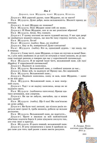 225
ßâà 4
Ä î ð à í ò, ï à í Æ ó ð ä å í, ï à í і Æ ó
ó ð ä
ä å í, Í і ê î ë ü.
Ä î ð à í ò. Ìіé äîðîãèé äðóæå, ïàíå Æóðäå
åíå,
, ÿê ñÿ ìàєòå?
Ï à í Æ ó ð ä å í. Äóæå äîáðå, âàøà âåëüìî
îæí
íіñòü. Ìèëîñòі ïðîøó äî
ãîñïîäè.
Ä î ð à í ò. À ïàíі Æóðäåí ÿê ïîæèâàє?
Ï à í Æ ó ð ä å í. Ïàíі Æóðäåí æèâå ñîáі ÿ
ÿê ìîæå.
Ä î ð à í ò. Î! Ïàíå Æóðäåíå, ÿêå æ íà âàñ ðîçêіøíå âáðàííÿ!
ðîçêіøíå âáðàííÿ!
Ï à í Æ ó ð ä å í. Àòîæ. Îñü ãëÿíüòå.
Ä î ð à í ò. Ó öüîìó êîñòþìі âè ìàєòå ÷óäîâèé âèãëÿä. Ó íàñ ïðè äâîðі
íå çíàéäåòüñÿ æîäíîãî þíàêà, ùî ìàâ áè òàêó ñòðóíêó ïîñòàòü, ÿê âè.
Ï à í Æ ó ð ä å í. Õå-õå!
Ï à í і Æ ó ð ä å í (íàáіê). Çíàє, ÿê ïіäіéòè!
Ä î ð à í ò. Àíó æ áî, ïîâåðíіòüñÿ! Äóæå åëåãàíòíî!
Ï à í і Æ ó ð ä å í (íàáіê). Åãå æ, îäíàêîâèé äóðåíü – ùî ççàäó, ùî
é ñïåðåäó.
Ä î ð à í ò. Ñëîâî ÷åñòі, ïàíå Æóðäåíå, ÿ ñòðàõ ÿê ñêó÷èâ çà âàìè! Çíàє-
òå, ç óñіõ ìîїõ çíàéîìèõ íі äî êîãî íå ïî÷óâàþ ÿ òàêîї ïîøàíè, ÿê äî âàñ:
ñàìå ñüîãîäíі ðàíêîì ÿ ãîâîðèâ ïðî âàñ ó êîðîëіâñüêіé ñïî÷èâàëüíі.
Ï à í Æ ó ð ä å í. ß íå âàðòèé òàêîї ÷åñòі, âåëüìîæíèé ïàíå. (Äî ïàíі
Æóðäåí). Ó êîðîëіâñüêіé ñïî÷èâàëüíі!
Ä î ð à í ò. Íàäіíüòå æ êàïåëþõà.
Ï à í Æ ó ð ä å í. Âåëüìîæíèé ïàíå, ç ãëèáîêîї ïîøàíè äî âàñ…
Ä î ð à í ò. Áîæå ìіé, òà íàäіíüòå æ! Ïðîøó âàñ, áåç öåðåìîíіé.
Ï à í Æ ó ð ä å í. Âåëüìîæíèé ïàíå…
Ä î ð à í ò. Íàäіíüòå êàïåëþõà, êàæó æ âàì, ïàíå Æóðäåíå, – àäæå
æ âè ìіé äðóã.
Ï à í Æ ó ð ä å í. Âåëüìîæíèé ïàíå, ÿ âàø ïîêіð-
íèé ñëóãà.
Ä î ð à í ò. Òîäі і ÿ íå íàäіíó êàïåëþõà, ÿêùî âè íå
íàäіíåòå ñâîãî.
Ï à í Æ ó ð ä å í (íàäіâàþ÷è êàïåëþõà). Êðàùå çäà-
òèñÿ íå÷åìíèì, íіæ óïåðòèì.
Ä î ð à í ò. Âè ùå íå çàáóëè, çâè÷àéíî, ùî ÿ âèíåí
âàì ãðîøі?
Ï à í Æ ó ð ä å í (íàáіê). Ùå á ïàê! Ìè ïàì’ÿòàєìî
öå äóæå äîáðå.
Ä î ð à í ò. Âè áóëè òàêі ëàñêàâі, ùî êіëüêà ðàçіâ ïî-
çè÷àëè ìåíі ãðîøі é, òðåáà âèçíàòè, ðîáèëè öå âåëüìè
äåëіêàòíî.
Ï à í Æ ó ð ä å í. Âåëüìîæíèé ïàíå, âè æàðòóєòå…
Ä î ð à í ò. Ïðîòå ÿ ââàæàþ çà ìіé íàéñâÿòіøèé
îáîâ’ÿçîê ïëàòèòè áîðãè é óìіþ öіíóâàòè ïîñëóãè òèõ,
õòî ñòàє ìåíі â ïðèãîäі.
Ï à í Æ ó ð ä å í. ß öüîãî ïåâíèé, âåëüìîæíèé ïàíå.
Ä î ð à í ò. ß õî÷ó ïîêâèòàòèñÿ ç âàìè é ïðèéøîâ çà-
ðàç ñàìå äëÿ òîãî, ùîá ðàçîì ç âàìè çâåñòè ðàõóíêè.
22
22
22
22
22
22
22
22
22
22
22
22
225
5
5
5
5
5
5
5
5
5
5
5
5
-
å
å
-
-
í
í
î
î
-
-
è
è
é
é
,
,
.
-
- Ê. Ëàêðóà. Åñêіç
êîñòþìà ïàíà Æóðäåíà.
2011 ð.
 