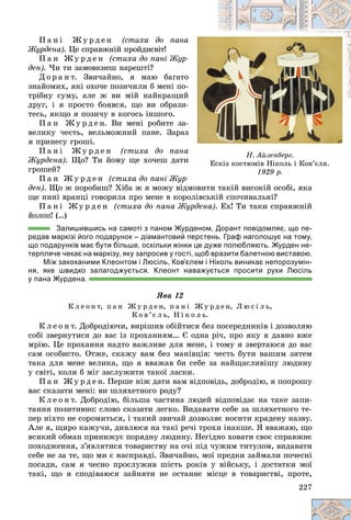 227
Í. Àéçåíáåðã.
Åñêіç êîñòþìіâ Íіêîëü і Êîâ’єëÿ.
1929 ð.
Ï à í і Æ ó ð ä å í (ñòèõà äî ïàíà
à
Æóðäåíà). Öå ñïðàâæíіé ïðîéäèñâіò!
Ï à í Æ ó ð ä å í (ñòèõà äî ïàíі Æóð-
äåí). ×è òè çàìîâêíåø íàðåøòі?
Ä î ð à í ò. Çâè÷àéíî, ÿ ìàþ áàãàòî
î
çíàéîìèõ, ÿêі îõî÷å ïîçè÷èëè á ìåíі ïî-
-
òðіáíó ñóìó, àëå æ âè ìіé íàéêðàùèé
é
äðóã, і ÿ ïðîñòî áîÿâñÿ, ùî âè îáðàçè-
-
òåñü, ÿêùî ÿ ïîçè÷ó â êîãîñü іíøîãî.
Ï à í Æ ó ð ä å í. Âè ìåíі ðîáèòå çà-
-
âåëèêó ÷åñòü, âåëüìîæíèé ïàíå. Çàðàç
ç
ÿ ïðèíåñó ãðîøі.
Ï à í і Æ ó ð ä å í (ñòèõà äî ïàíà
à
Æóðäåíà). Ùî? Òè éîìó ùå õî÷åø äàòè
è
ãðîøåé?
Ï à í Æ ó ð ä å í (ñòèõà äî ïàíі Æóð-
äåí). Ùî æ ïîðîáèø? Õіáà æ ÿ ìîæó âіäìîâèòè òàêіé âèñîêіé îñîáі, ÿêà
іé іé áі
ùå íèíі âðàíöі ãîâîðèëà ïðî ìåíå â êîðîëіâñüêіé ñïî÷èâàëüíі?
Ï à í і Æ ó ð ä å í (ñòèõà äî ïàíà Æóðäåíà). Åõ! Òè òàêè ñïðàâæíіé
éîëîï! (…)
Залишившись на самоті з паном Журденом, Дорант повідомляє, що пе-
редав маркізі його подарунок – діамантовий перстень. Граф наголошує на тому,
що подарунків має бути більше, оскільки жінки це дуже полюбляють. Журден не-
терпляче чекає на маркізу, яку запросив у гості, щоб вразити балетною виставою.
Між закоханими Клеонтом і Люсіль, Ков’єлем і Ніколь виникає непорозумін-
ня, яке швидко залагоджується. Клеонт наважується просити руки Люсіль
у пана Журдена.
ßâà 12
Ê ë å î í ò, ï à í Æ ó ð ä å í, ï à í і Æ ó ð ä å í, Ë þ ñ і ë ü,
Ê î â ’є ë ü, Í і ê î ë ü.
Ê ë å î í ò. Äîáðîäіþ÷è, âèðіøèâ îáіéòèñÿ áåç ïîñåðåäíèêіâ і äîçâîëÿþ
ñîáі çâåðíóòèñÿ äî âàñ іç ïðîõàííÿì… Є îäíà ðі÷, ïðî ÿêó ÿ äàâíî âæå
ìðіþ. Öå ïðîõàííÿ íàäòî âàæëèâå äëÿ ìåíå, і òîìó ÿ çâåðòàþñÿ äî âàñ
ñàì îñîáèñòî. Îòæå, ñêàæó âàì áåç ìàíіâöіâ: ÷åñòü áóòè âàøèì çÿòåì
òàêà äëÿ ìåíå âåëèêà, ùî ÿ ââàæàâ áè ñåáå çà íàéùàñëèâіøó ëþäèíó
ó ñâіòі, êîëè á ìіã çàñëóæèòè òàêîї ëàñêè.
Ï à í Æ ó ð ä å í. Ïåðøå íіæ äàòè âàì âіäïîâіäü, äîáðîäіþ, ÿ ïîïðîøó
âàñ ñêàçàòè ìåíі: âè øëÿõåòíîãî ðîäó?
Ê ë å î í ò. Äîáðîäіþ, áіëüøà ÷àñòèíà ëþäåé âіäïîâіäàє íà òàêå çàïè-
òàííÿ ïîçèòèâíî: ñëîâî ñêàçàòè ëåãêî. Âèäàâàòè ñåáå çà øëÿõåòíîãî òå-
ïåð íіõòî íå ñîðîìèòüñÿ, і òàêèé çâè÷àé äîçâîëÿє íîñèòè êðàäåíó íàçâó.
Àëå ÿ, ùèðî êàæó÷è, äèâëþñÿ íà òàêі ðå÷і òðîõè іíàêøå. ß ââàæàþ, ùî
âñÿêèé îáìàí ïðèíèæóє ïîðÿäíó ëþäèíó. Íåãіäíî õîâàòè ñâîє ñïðàâæíє
ïîõîäæåííÿ, ç’ÿâëÿòèñÿ òîâàðèñòâó íà î÷і ïіä ÷óæèì òèòóëîì, âèäàâàòè
ñåáå íå çà òå, ùî ìè є íàñïðàâäі. Çâè÷àéíî, ìîї ïðåäêè çàéìàëè ïî÷åñíі
ïîñàäè, ñàì ÿ ÷åñíî ïðîñëóæèâ øіñòü ðîêіâ ó âіéñüêó, і äîñòàòêè ìîї
òàêі, ùî ÿ ñïîäіâàþñÿ çàéíÿòè íå îñòàííє ìіñöå â òîâàðèñòâі, ïðîòå,
 