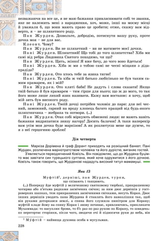 228
å ìàþ áàæàííÿ ïðèâëàñíþâàòè ñîáі òå çâàííÿ,
ÿ íå
íåçâàæàþ÷è íà âñå öå, ÿ
íàðîäæåííÿ, õî÷, ìîæå, іíøі íà ìîєìó ìіñöі
ç í
ÿêå íå íàëåæèòü ìåíі ç
þòü ïðàâî öå çðîáèòè; îòæå, ñêàæó âàì âіä-
ìà
é óâàæàëè á, ùî âîíè
ðîäó.
ãî ð
âåðòî, ÿ – íå øëÿõåòíîã
ëüòå, äîáðîäіþ, ïîòèñíóòè âàøó ðóêó, ïðîòå
çâî
Ï à í Æ ó ð ä å í. Äîç
äî÷êà ìîÿ – íå äëÿ âàñ.
ó
Ê ë å î í ò. ×îìó?
øëÿõåòíèé – âè íå ìàòèìåòå ìîєї äî÷êè.
Ï à í Æ ó ð ä å í. Âè íå
Ï à í і Æ ó ð ä å í. Øëÿõåòíèé! Ùî òîáі äî òîãî øëÿõåòñòâà? Õіáà ìè
ñàìі âіä ðåáðà Ëþäîâèêà Ñâÿòîãî ïîõîäèìî, ÷è ùî?
Ï à í Æ ó ð ä å í. Öèòü, æіíêî! ß âæå áà÷ó, äî ÷îãî âîíî éäåòüñÿ!
Ï à í і Æ ó ð ä å í. Õіáà æ ìè ç òîáîþ ñàìі íå ÷åñíі ìіùàíè ç äіäà-
ïðàäіäà?
Ï à í Æ ó ð ä å í. Îòî õòîñü òåáå çà ÿçèêà òÿãíå!
Ï à í і Æ ó ð ä å í. Òà õіáà æ òâіé áàòüêî ëþáіñіíüêî íå áóâ òàêèì ñà-
ìèì êðàìàðåì, ÿê і ìіé?
Ï à í Æ ó ð ä å í. Îòî êëÿòі áàáè! Íå äàäóòü і ñëîâà ñêàçàòè! ßêùî
òâіé áàòüêî é áóâ êðàìàðåì – òèì ãіðøå äëÿ íüîãî; ùî æ äî ìîãî, òî òàê
éîãî ìîæå ëèøå ëèõèé ÿçèê íàçèâàòè. Êàæó âàì âîñòàííє: ÿ õî÷ó, ùîá
ìіé çÿòü áóâ âèñîêîãî ðîäó.
Ï à í і Æ ó ð ä å í. Òâîїé äî÷öі ïîòðіáåí ÷îëîâіê äî ïàðè: äëÿ íåї ÷åñ-
íèé, çàìîæíèé, ãàðíèé íà âðîäó õëîïåöü áàãàòî êðàùèé âіä áóäü-ÿêîãî
øëÿõòÿí÷èêà – æåáðàêà òà ïîòâîðè. (…)
Ï à í Æ ó ð ä å í. Îòàê ñîáі ìіðêóþòü îáìåæåíі ëþäè: íå ìàþòü íàâіòü
áàæàííÿ âèäðÿïàòèñÿ çíèçó íàãîðó! Äîñèòü áàëà÷îê! À òàêè íàïåðåêіð
âàì óñіì ìîÿ äî÷êà áóäå ìàðêіçîþ! À ÿê ðîçëþòóєø ìåíå ùå äóæ÷å, òî
ÿ ç íåї ãåðöîãèíþ çðîáëþ!
Äіÿ ÷åòâåðòà
Маркіза Дорімена й граф Дорант приходять на розкішний банкет. Пані
Журден, розлючена марнотратством чоловіка та його дурістю, виганяє гостей.
З’являється переодягнений Ков’єль. Він повідомляє, що до Журдена буцім-
то має завітати син турецького султана, який хоче одружитися з його дочкою.
Ков’єль також говорить, що Журденові нададуть високий титул мамамуші.
ßâà 13
Ì ó ô ò і é1, ä å ð â і ø і, ï à í Æ ó ð ä å í, ò ó ð ê è,
ùî ñïіâàþòü і òàíöþþòü.
(…) Ïîïåðåäó éäå ìóôòіé ó âåëè÷åçíîìó ñâÿòêîâîìó òþðáàíі, ïðèêðàøåíîìó
÷îòèðìà àáî ï’ÿòüìà ðÿäêàìè çàñâі÷åíèõ ñâі÷îê; çà íèì äâîє äåðâіøіâ ó ãîñò-
ðîâåðõèõ øàïêàõ, òåæ ïðèêðàøåíèõ çàñâі÷åíèìè ñâі÷êàìè, íåñóòü Êîðàí. Äâîє
іíøèõ äåðâіøіâ óâîäÿòü ïàíà Æóðäåíà é ñòàâëÿòü éîãî íàâêîëіøêè òàê, ùîá
âіí ðóêàìè äîòîðêàâñÿ çåìëі, à ñïèíà éîãî ñëóæèëà ïþïіòðîì äëÿ Êîðàíó;
ìóôòіé êëàäå éîìó íà ñïèíó Êîðàí і çíîâó ïî÷èíàє, êðèâëÿþ÷èñü, ïðèêëèêàòè
Ìóõàììàäà: òî íàñóïëþє áðîâè, òî á’є ðàç ïî ðàç ðóêîþ ïî Êîðàíó, òî øâèäåíü-
êî ïåðåãîðòàє ñòîðіíêè, ïіñëÿ ÷îãî, çâîäÿ÷è î÷і é ïіäíîñÿ÷è ðóêè äî íåáà, âіí
1 Ì ó ô ò і é – íàéâèùà äóõîâíà îñîáà â ìóñóëüìàí.
 