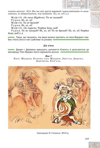 ãîëîñíî âèãóêóє: «Ãó!» Ïіä ÷àñ öієї äðóãîї öåðåìîí
íії òóðêè-ïîìі÷íèêè òî íàõè-
ëÿþòüñÿ, òî âèïðîñòóþòüñÿ, òåæ ñïіâàþ÷è: «Ãó, ãó
ó, ãó
ó!» (…)
Ì ó ô ò і é (äî ïàíà Æóðäåíà). Òè íå øàõðà
àé?
?
Ò ó ð ê è. Íі, íі, íі!
Ì ó ô ò і é. Òè íå áðåõàé?
Ò ó ð ê è. Íі, íі, íі!
Ì ó ô ò і é (äî òóðêіâ). Òþðáàí éîìó äàé!
Ò ó ð ê è. Òè íå øàõðàé? Íі, íі, íі! Òè íå áðåõàé? Íі, íі, íі! Òþðáàí
áðåõàé? Íі, íі, íі! Òþðáàí
éîìó äàé! (…)
Турки, що танцюють, під звуки музики одягають на пана Журдена тюр-
бан і б’ють його в такт шаблями та ціпками.
Äіÿ ï’ÿòà
Дорант і Дорімена вирішують допомогти Клеонту й долучаються до
маскараду. Пані Журден проти одруження доньки.
ßâà 7
Ï à í і Æ ó ð ä å í, Ê ë å î í ò, ï à í Æ ó ð ä å í, Ë þ ñ і ë ü, Ä î ð à í ò,
Ä î ð і ì å í à, Ê î â ’є ë ü.
22
22
22
22
22
22
22
22
22
22
229
9
9
9
9
9
9
9
9
9
9
Ä ð
Іëþñòðàöіÿ Î. Ñòåðíèê. 2010 ð.
 