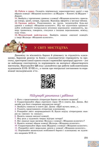231
10. Ðîáîòà â ïàðàõ. Ñêëàäіòü ïîðіâíÿëüíó õàð
ðàêòåðèñòèêó îäíієї ç ïàð
îáðàçіâ êîìåäії «Ìіùàíèí-øëÿõòè÷»: à) Æó
óðä
äåí – Êëåîíò; á) Æóðäåí –
Äîðàíò.
11. Çíàéäіòü ó ïðî÷èòàíèõ óðèâêàõ ç êîìåäії «Ì
Ìіùàíèí-øëÿõòè÷» ïðèêëà-
äè ãóìîðó, іðîíії, ñàòèðè, ñàðêàçìó. Âіäïîâіä
äü îô
ôîðìіòü ó âèãëÿäі òàáëèöі.
12. Ãðóïîâà ðîáîòà. Ðîçäіëèâøèñü íà ãð
ðóïè, іíñöåíіçóéòå áóäü-ÿêі
óðèâêè ç êîìåäії «Ìіùàíèí-øëÿõòè÷». Ï
Ïіä ÷àñ ïіäãîòîâêè ïðîàíàëі-
çóéòå îñîáëèâîñòі òåàòðàëüíîãî âòіëåííÿ ï
ïåðñîíàæіâ: çîâíіøíіñòü, ìà-
ñîíàæіâ: çîâíіøíіñòü ìà
íåðó òðèìàòèñÿ, ãîâîðèòè, ñòîñóíêè ç іíøèìè ïåðñîíàæàìè, ìіìіêó,
øèìè ïåðñîíàæàìè, ìіìіêó,
õîäó òîùî.
13. Ôіëîëîãі÷íèé ìàéñòåð-êëàñ. Çíàéäіòü îçíàêè «âèñîêîї êîìåäії»
ó òâîðі Ìîëüєðà «Ìіùàíèí-øëÿõòè÷».
Ó ÑÂ²Ò² ÌÈÑÒÅÖÒÂÀ
Äèíàìіêó òà ìіíëèâіñòü áàðîêî é ðіâíîâàãó òà ñòðóíêіñòü êëàñè-
öèçìó, áàðîêîâі ðîçêіø òà áëèñê і êëàñèöèñòè÷íі ñòðèìàíіñòü òà ïðî-
ñòîòó, ïðîñòîðîâі іëþçії îäíîãî ñòèëþ і ãàðìîíіéíі ïðîïîðöії äðóãîãî – óñå
öå íàéêðàùå ñïîñòåðіãàòè òà ïîðіâíþâàòè íà ìàòåðіàëі îáðàçîòâîð÷îãî
ìèñòåöòâà. Âіäñêàíóéòå QR-êîä і äіçíàéòåñÿ ïðî ðîáîòè íàéñëàâåòíіøèõ
õóäîæíèêіâ XVII–XVIII ñò., à òàêîæ ïðî òåàòðàëüíі ïîñòàíîâêè òà åêðà-
íіçàöії ìîëüєðіâñüêèõ ï’єñ.
Ïіäñóìêîâі çàïèòàííÿ і çàâäàííÿ
Ïіäñóìêîâі çàïèòàííÿ і çàâäàííÿ
1. Êîãî ç ïðåäñòàâíèêіâ ëіòåðàòóðè áàðîêî âè ìîæåòå íàçâàòè?
2. Ñõàðàêòåðèçóéòå îáðàç ëіðè÷íîãî ãåðîÿ 19-ãî ñîíåòà Äæ. Äîííà. ßêі
çàñîáè äëÿ éîãî ñòâîðåííÿ âèêîðèñòàâ àâòîð?
3. Çíàéäіòü ñèìâîëè â ñîíåòі Äæ. Äîííà «Ùîá ìó÷èòü ìåíå…».
4. Óêàæіòü ïðåäñòàâíèêіâ ëіòåðàòóðè êëàñèöèçìó.
5. Ðîçêðèéòå çìіñò çàïðîâàäæåíîãî Í. Áóàëî ïîäіëó ëіòåðàòóðíèõ æàí-
ðіâ íà «âèñîêі» òà «íèçüêі».
6. Íàçâіòü îçíàêè âèñîêîї êîìåäії.
7. ßêó ðîëü ó õóäîæíіõ òâîðàõ âіäіãðàє ñàòèðà?
8. ßêі ëþäñüêі âàäè âèñìіþє Ìîëüєð ó êîìåäії «Ìіùàíèí-øëÿõòè÷»?
9. Íàçâіòü îñíîâíі îáðàçè êîìåäії Ìîëüєðà «Ìіùàíèí-øëÿõòè÷».
10. Ñõàðàêòåðèçóéòå îáðàç ïàíà Æóðäåíà ç êîìåäії «Ìіùàíèí-øëÿõòè÷».
11. Ðîçêðèéòå çìіñò ìîðàëüíèõ óðîêіâ ó êîìåäії «Ìіùàíèí-øëÿõòè÷».
12. Ïîðіâíÿéòå âèçíà÷àëüíі îñîáëèâîñòі áàðîêî і êëàñèöèçìó ÿê õóäîæ-
íіõ íàïðÿìіâ XVII ñò.
 