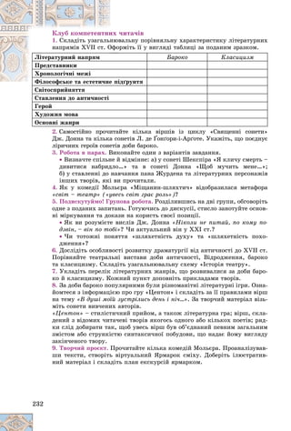 232
Êëóá êîìïåòåíòíèõ ÷èòà÷іâ
1. âàëüíó ïîðіâíÿëüíó õàðàêòåðèñòèêó ëіòåðàòóðíèõ
íþâ
Ñêëàäіòü óçàãàëüí
îðìіòü її ó âèãëÿäі òàáëèöі çà ïîäàíèì çðàçêîì.
Îôî
íàïðÿìіâ XVII ñò. Î
Ëіòåðàòóðíèé íàïðÿì Áàðîêî Êëàñèöèçì
Ïðåäñòàâíèêè
Õðîíîëîãі÷íі ìåæі
іäґðóíòÿ
Ôіëîñîôñüêå òà åñòåòè÷íå ïі
Ôіëîñîôñüêå òà åñòåòè÷íå
Ñâіòîñïðèéíÿòòÿ
Ñâіòîñïðèéíÿòòÿ
Ñòàâëåííÿ äî àíòè÷íîñòі
Ãåðîé
Õóäîæíÿ ìîâà
Îñíîâíі æàíðè
2. Ñàìîñòіéíî ïðî÷èòàéòå êіëüêà âіðøіâ іç öèêëó «Ñâÿùåííі ñîíåòè»
Äæ. Äîííà òà êіëüêà ñîíåòіâ Ë. äå Ґîíґîðè-і-Àðґîòå. Óêàæіòü, ùî ïîєäíóє
ëіðè÷íèõ ãåðîїâ ñîíåòіâ äîáè áàðîêî.
3. Ðîáîòà â ïàðàõ. Âèêîíàéòå îäèí ç âàðіàíòіâ çàâäàííÿ.
 Âèçíà÷òå ñïіëüíå é âіäìіííå: à) ó ñîíåòі Øåêñïіðà «ß êëè÷ó ñìåðòü –
äèâèòèñÿ íàáðèäëî…» òà â ñîíåòі Äîííà «Ùîá ìó÷èòü ìåíå…»;
á) ó ñòàâëåííі äî íàâ÷àííÿ ïàíà Æóðäåíà òà ëіòåðàòóðíèõ ïåðñîíàæіâ
іíøèõ òâîðіâ, ÿêі âè ïðî÷èòàëè.
4. ßê ó êîìåäії Ìîëüєðà «Ìіùàíèí-øëÿõòè÷» âіäîáðàçèëàñÿ ìåòàôîðà
«ñâіò – òåàòð» («óâåñü ñâіò ãðàє ðîëü»)?
5. Ïîäèñêóòóéìî! Ãðóïîâà ðîáîòà. Ðîçäіëèâøèñü íà äâі ãðóïè, îáãîâîðіòü
îäíå ç ïîäàíèõ çàïèòàíü. Ãîòóþ÷èñü äî äèñêóñії, ñòèñëî çàíîòóéòå îñíîâ-
íі ìіðêóâàííÿ òà äîêàçè íà êîðèñòü ñâîєї ïîçèöії.
 ßê âè ðîçóìієòå âèñëіâ Äæ. Äîííà «Íіêîëè íå ïèòàé, ïî êîìó ïî-
äçâіí, – âіí ïî òîáі»? ×è àêòóàëüíèé âіí ó ÕÕІ ñò.?
 ×è òîòîæíі ïîíÿòòÿ «øëÿõåòíіñòü äóõó» òà «øëÿõåòíіñòü ïîõî-
äæåííÿ»?
6. Äîñëіäіòü îñîáëèâîñòі ðîçâèòêó äðàìàòóðãії âіä àíòè÷íîñòі äî XVII ñò.
Ïîðіâíÿéòå òåàòðàëüíі âèñòàâè äîáè àíòè÷íîñòі, Âіäðîäæåííÿ, áàðîêî
òà êëàñèöèçìó. Ñêëàäіòü óçàãàëüíþâàëüíó ñõåìó «Іñòîðіÿ òåàòðó».
7. Óêëàäіòü ïåðåëіê ëіòåðàòóðíèõ æàíðіâ, ùî ðîçâèâàëèñÿ çà äîáè áàðî-
êî é êëàñèöèçìó. Êîæíèé ïóíêò äîïîâíіòü ïðèêëàäàìè òâîðіâ.
8. Çà äîáè áàðîêî ïîïóëÿðíèìè áóëè ðіçíîìàíіòíі ëіòåðàòóðíі іãðè. Îçíà-
éîìòåñÿ ç іíôîðìàöієþ ïðî ãðó «Öåíòîí» і ñêëàäіòü çà її ïðàâèëàìè âіðø
íà òåìó «Â äóøі ìîїé çóñòðіëèñü äåíü і íі÷…». Çà òâîð÷èé ìàòåðіàë âіçü-
ìіòü ñîíåòè âèâ÷åíèõ àâòîðіâ.
«Öåíòîí» – ñòèëіñòè÷íèé ïðèéîì, à òàêîæ ëіòåðàòóðíà ãðà; âіðø, ñêëà-
äåíèé ç âіäîìèõ ÷èòà÷åâі òâîðіâ ÿêîãîñü îäíîãî àáî êіëüêîõ ïîåòіâ; ðÿä-
êè ñëіä äîáèðàòè òàê, ùîá óâåñü âіðø áóâ îá’єäíàíèé ïåâíèì çàãàëüíèì
çìіñòîì àáî ñòðóíêіñòþ ñèíòàêñè÷íîї ïîáóäîâè, ùî íàäàє éîìó âèãëÿäó
çàêіí÷åíîãî òâîðó.
9. Òâîð÷èé ïðîєêò. Ïðî÷èòàéòå êіëüêà êîìåäіé Ìîëüєðà. Ïðîàíàëіçóâàâ-
øè òåêñòè, ñòâîðіòü âіðòóàëüíèé ßðìàðîê ñìіõó. Äîáåðіòü іëþñòðàòèâ-
íèé ìàòåðіàë і ñêëàäіòü ïëàí åêñêóðñіé ÿðìàðêîì.
 