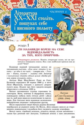 233
Ëіòåðàòóðíà ðîçìèíêà. Íàçâіòü ëіòåðàòóðíі êàçêè, ÿêі âè ïðî-
÷èòàëè â ïîïåðåäíіõ êëàñàõ. ßêà ç íèõ íàéáіëüøå ïðèïàëà âàì äî
äóøі? ×îìó?
Åêçþïåðі âіäîìèé ÷èòàöüêîìó çàãàëó ÿê
ïèñüìåííèê-ëüîò÷èê. «Äëÿ ìåíå ëіòàòè é ïè-
ñàòè – öå îäíå é òå ñàìå, – ãîâîðèâ âіí. – Ãîëî-
âíå – äіÿòè, ãîëîâíå – çíàéòè ñåáå. Àâіàòîð
і ïèñüìåííèê ñòàþòü îäíèì öіëèì: îáèäâà ðіâ-
íîþ ìіðîþ ïіçíàþòü ñâіò».
Àíòóàí Ìàðі Æàí-Áàòèñò Ðîæå äå Ñåíò-
Åêçþïåðі íàðîäèâñÿ 29 ÷åðâíÿ 1900 ð. â ìіñòі
Ëіîíі (Ôðàíöіÿ), ïîõîäèâ ç äàâíüîãî äâîðÿí-
ñüêîãî ðîäó. Çãàäêè ïðî éîãî ïðåäêіâ-ëèöàðіâ
çáåðåãëèñÿ â ëіòîïèñàõ 1235 ð.
Áàòüêî ïèñüìåííèêà ñëóæèâ ñòðàõîâèì іí-
ñïåêòîðîì. Ìàòè, îñâі÷åíà é îáäàðîâàíà æіíêà,
ñàìîâіääàíî ëþáèëà ñâîїõ ï’ÿòüîõ äіòåé і äáàëà
ïðî òå, ùîá âîíè âèðîñëè øëÿõåòíèìè òà ùàñëè-
âèìè. Äëÿ Àíòóàíà ìàòè íàçàâæäè çàëèøèëàñÿ
íàéäîðîæ÷îþ ëþäèíîþ і íàéêðàùèì äðóãîì.
Ïіñëÿ ïåðåä÷àñíîї ñìåðòі áàòüêà ðîäèíà Åêçþïåðі
ïåðåáðàëàñÿ äî ðîäîâîãî çàìêó Ëà Ìîëëü. Äіòè øâèäêî çâèêëè äî ñòàðî-
âèííîãî ïîìåøêàííÿ і ïîëþáèëè éîãî òàєìíè÷ó êàçêîâó àòìîñôåðó.
Âåñåëі ñâÿòà, ñіìåéíèé çàòèøîê, íіæíіñòü ìàòåðі, âіëüíå âèõîâàííÿ –
òàêèì áóâ äèòÿ÷èé ñâіò Àíòóàíà. Ãëèáîêèé çâ’ÿçîê ç íèì ïèñüìåííèê
Àíòóàí
äå Ñåíò-Åêçþïåð³
(1900–1944)
×ÀÑÒÈÍÀ 6
Ë³òåðàòóðà
ÕÕ–ÕÕ² ñòîë³òü.
Ó ïîøóêàõ ñåáå
³ âèñîêîãî ïîëüîòó
ÐÎÇÄ²Ë 1
«ÒÈ ÍÀÇÀÂÆÄÈ ÁÅÐÅØ ÍÀ ÑÅÁÅ
Â²ÄÏÎÂ²ÄÀËÜÍ²ÑÒÜ
ÇÀ ÒÈÕ, ÊÎÃÎ ÏÐÈÐÓ×ÈÂ»
 