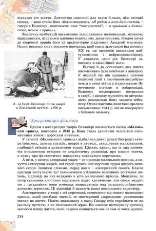 234
íñòâî îçíà÷àëî äëÿ íüîãî áіëüøå, íіæ ñâіòëèé
òèí
âіä÷óâàâ óñå æèòòÿ. Äèò
áàòüêіâùèíîþ».
î «á
ñïîãàä, – âîíî ñòàëî éîãî «ß ðîäîì ç ìîãî äèòèíñòâà, –
þ÷è ñâîє “ïîõîäæåííÿ”, –
íþþ
ãîâîðèâ Åêçþïåðі, ïîÿñí ÿ ïðèéøîâ ç äèòèí-
ñòâà, íåìîâ ç êðàїíè».
üìåííèê çàõîïëþâàâñÿ ìàëþâàííÿì, ìóçèêîþ,
ïèñ
Çìàëå÷êó ìàéáóòíіé ï
àóêîâî-òåõíі÷íèìè äîñÿãíåííÿìè. Çãîäîì ïîòÿã
ÿ íà
âіðøóâàííÿì, öіêàâèâñÿ
à àðõіòåêòóðíå âіääіëåííÿ Àêàäåìії ìèñòåöòâ.
äî òâîð÷îñòі ïðèâіâ éîãî í
äî òâîð÷îñòі ïðèâіâ éîãî
íóâ íàâ÷àííÿ, ùîá ñòàòè ëüîò÷èêîì (íà ïî÷àòêó
Îäíàê íåâäîâçі þíàê ïîêèí
ÕÕ ñò. öÿ ïðîôåñіÿ ââàæàëàñÿ íàé-
ñó÷àñíіøîþ і íàéðèçèêîâàíіøîþ).
Ó äâàäöÿòü îäèí ðіê Åêçþïåðі çà-
ïèñàâñÿ â àâіàöіéíèé ïîëê.
Âіäòîäі é äî îñòàííüîãî äíÿ æèòòÿ
ïèñüìåííèêà áóëî ïîâ’ÿçàíå ç àâіàöієþ.
Ó ìèðíèé ÷àñ âіí ïðàöþâàâ ïіëîòîì
ïîøòîâîї ëіíії і ëüîò÷èêîì-âèïðîáóâà-
÷åì, à â ðîêè âіéíè ç ãіòëåðіâñüêîþ Íі-
ìå÷÷èíîþ ñëóæèâ â àâіàðîçâіäöі.
Åêçþïåðі íåîäíîðàçîâî ïîòðàïëÿâ
â àâàðії, і ùîðàçó ìóæíіñòü òà âèòðèâà-
ëіñòü äîïîìàãàëè éîìó çäîëàòè íåáåç-
ïåêó. Îäíàê ùàñëèâà äîëÿ òàêè çðàäèëà
ïèñüìåííèêà: 1944 ð. âіí íå ïîâåðíóâñÿ
ç áîéîâîãî âèëüîòó.
Êîíñóëüòàöіÿ ôіëîëîãà
Îäíèì ç íàéêðàùèõ òâîðіâ Åêçþïåðі ââàæàєòüñÿ êàçêà «Ìàëåíü-
êèé ïðèíö», íàïèñàíà â 1943 ð. Âîíà ñòàëà äóõîâíèì çàïîâіòîì ïèñü-
ìåííèêà þíèì і äîðîñëèì ÷èòà÷àì.
Ó ñþæåòі «Ìàëåíüêîãî ïðèíöà» âіäáèëèñÿ äåÿêі äåòàëі áіîãðàôії àâòî-
ðà (çîêðåìà, ëüîòíà ñëóæáà, àâàðіÿ â ïóñòåëі, çàõîïëåííÿ ìàëþâàííÿì,
ãëèáîêèé çâ’ÿçîê ç äèòèíñòâîì òîùî). Öіêàâî, îäíàê, ùî іç öèõ åëåìåí-
òіâ ïèñüìåííèê ñòâîðèâ íå ðåàëіñòè÷íó ðîçïîâіäü ïðî âëàñíå æèòòÿ,
à êàçêó ïðî ôàíòàñòè÷íó ìàíäðіâêó âèãàäàíîãî ïåðñîíàæà.
À âòіì, ó öåíòðі àâòîðñüêîї óâàãè – íå ïðèãîäè ìàëåíüêîãî ïðèíöà, à ïî-
÷óòòÿ і ñòîñóíêè ëþäåé, ÿêі ãåðîé ñóäèòü íåïіäêóïíèì ñóäîì ùèðîãî äèòÿ-
÷îãî ñåðöÿ. Іíøèìè ñëîâàìè, ïåðåä íàìè – àëåãîðè÷íèé ñþæåò. Âëàñíå
ïðèãîäè âèñòóïàþòü òóò іíàêîìîâíèì óòіëåííÿì âàæëèâèõ æèòòєâèõ ïè-
òàíü, âіäïîâіäі íà ÿêі âêëàäåíî â óñòà ìàëåíüêîãî ïðèíöà. Ìîæëèâî, íà
ïîçіð ñóäæåííÿ õëîï÷èêà âèäàþòüñÿ íàäòî «äèòÿ÷èìè», àëå ñâîєþ ìóäðіñ-
òþ і ïðàâäèâіñòþ âîíè âî÷åâèäü âèâèùóþòüñÿ íàä çàãàëüíîïðèéíÿòèìè
äóìêàìè äîðîñëèõ. Öі âіäïîâіäі é íàäàþòü êàçöі ïîâ÷àëüíîãî õàðàêòåðó.
Àëåãîðè÷íèìè ó òâîðі є âñі ïåðñîíàæі, ïî÷èíàþ÷è âіä ñàìîãî ìàëåíüêîãî
ïðèíöà, ÿêèé óîñîáëþє ÷èñòèé, íå ñïîòâîðåíèé «äîðîñëèìè» óÿâëåííÿìè
ïîãëÿä íà æèòòÿ. Íàâіòü çìàëüîâàíó â êàçöі Ñàõàðó ñëіä ñïðèéìàòè íå ÿê
ðåàëüíó ïóñòåëþ, à ÿê іíàêîìîâíèé îáðàç. Âіí îçíà÷àє íåñïîäіâàíó çóïèíêó
çâè÷íîãî ïëèíó æèòòÿ, êîëè ëþäèíà îïèíÿєòüñÿ ñàì íà ñàì çі ñâîєþ äóøåþ.
í
í
í
í
íóâ
óâ
óâ
óâ
óâ
ó
ó
ó
ó
ó í
í
í
í
íàâ
àâ
àâ
àâ
àâ
à ÷à
÷
÷
÷ í
Îä
Îä
Îä
Îä
Îä
Îä
ä
ä
äíà
íà
íà
íà
íà
àê
ê
ê
ê
ê
ê íå
íå
íå
íå
íå
åâä
âä
âä
âä
âä
ä
ä
ä
äîâ
îâ
îâ
îâ
îâ
î çі
çі
çі
çі
çі
ç þ
þ
þ
þ
þ
þíà
íà
íà
íà
íà
àê
ê
ê
ê
ê
ê ïî
ïî
ïî
ïî
ïî
îêè
êè
êè
êè
êè
ê í
í
í
í
í
Õ
Õ
ñ
ñ
ñ
Ó
Ó
Ó
ï
ï
ï
ï
Ó
Ó
Ó
ï
ï
÷
÷
÷
ì
ì
Å
Å
â
â
ë
ë
ë
ï
ï
ï
ï
ç
À. äå Ñåíò-Åêçþïåðі ïіñëÿ àâàðії
â Ëіâіéñüêіé ïóñòåëі.
â Ëіâіéñüêіé ïóñòåëі. 1936 ð.
1936 ð.
ê
 