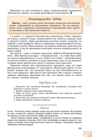 235
Çâàæàþ÷è íà òàêі îñîáëèâîñòі òâîðó, ëіòå
åðàò
òóðîçíàâöі çàðàõîâóþòü
«Ìàëåíüêîãî ïðèíöà» äî æàíðó ôіëîñîôñüêîї êà
àçêè-ïðèò÷і.
Ëіòåðàòóðîçíàâ÷à äîâіäêà
Ïðèò÷à – òâіð, â îñíîâó ÿêîãî ïîêëàäåíî ïîâ÷àëüíî-àëåãîðè÷íèé
ñþæåò, ïîáóäîâàíèé íà ïðèõîâàíîìó ïîðіâíÿííі. Ïіä ÷àñ ðîçãàäó-
âàííÿ öüîãî ïîðіâíÿííÿ ðîçêðèâàþòüñÿ іíàêîìîâíèé çìіñò ïðèò÷і
òà çàêëàäåíà â íіé ïîâ÷àëüíà ìóäðіñòü.
І â æèòòі, і ó òâîð÷îñòі Åêçþïåðі áóâ ðîìàíòèêîì. Ñëîâî «Ëþäèíà»
âіí ïèñàâ ç âåëèêîї ëіòåðè, ïіäêðåñëþþ÷è òèì öіííіñòü ëþäñüêîї äóøі
é ëþäñüêîї ãіäíîñòі. Ãåðîї ïèñüìåííèêà-ëüîò÷èêà ìóæíі, øëÿõåòíі, çà-
ëþáëåíі ó ñâîþ ïðîôåñіþ. Âîíè íå ïðèéìàþòü íåñïðàâåäëèâîñòі é íóäü-
ãè áóäåííîãî æèòòÿ. Âîíè âïåâíåíі, ùî âіðíіñòü îáîâ’ÿçêó äîëàє áóäü-ÿêі
ïåðåøêîäè. À ùå їì ïðèòàìàííå çàãîñòðåíå ïî÷óòòÿ âіäïîâіäàëüíîñòі çà
іíøèõ ëþäåé.
Öå ïî÷óòòÿ – îäèí ç ãîëîâíèõ ìîðàëüíèõ çäîáóòêіâ Åêçþïåðі-ïèñüìåí-
íèêà. «Ìîÿ äóõîâíà êóëüòóðà, – ñòâåðäæóâàâ âіí, – ïî ñëіäàõ Áîãà çðîáè-
ëà êîæíîãî âіäïîâіäàëüíèì çà âñіõ ëþäåé і âñіõ ëþäåé – âіäïîâіäàëüíèìè
çà êîæíîãî. Ëþäèíà, âèõîâàíà çà öèìè ïðàâèëàìè, ìàëà á ñèëó ìîãóòíüî-
ãî äåðåâà. ßêèé ïðîñòіð âîíà ìîãëà á îõîïèòè ñâîїì êîðіííÿì!»
×åðâîíîþ íèòêîþ іäåÿ âіäïîâіäàëüíîñòі ïðîõîäèòü ÷åðåç óñі òâîðè
ôðàíöóçüêîãî ïèñüìåííèêà. Ó êàçöі-ïðèò÷і «Ìàëåíüêèé ïðèíö» її óâè-
ðàçíþє ìóäðèé ëèñ: «Òè íàçàâæäè áåðåø íà ñåáå âіäïîâіäàëüíіñòü çà
òèõ, êîãî ïðèðó÷èâ». Öåé âèñëіâ ñòàâ êðèëàòèì. Âіí є îäíèì ç íàéâàæ-
ëèâіøèõ ìîðàëüíèõ îðієíòèðіâ äëÿ òèõ, õòî ïðàãíå æèòè ïî ñîâіñòі
é ó çëàãîäі ç іíøèìè ëþäüìè.
Ïåðåâіðòå ñåáå
Ïåðåâіðòå ñåáå
1. Ðîçêàæіòü ïðî äèòèíñòâî Åêçþïåðі. ßê ïèñüìåííèê îöіíþâàâ éîãî
çíà÷åííÿ ó ñâîєìó æèòòі?
2. Íàçâіòü ïðîâіäíі òåìè òâîðіâ Åêçþïåðі.
3. ×îìó, íà âàøó äóìêó, æèòòÿ ïèñüìåííèêà ñòàëî çðàçêîì ìóæíîñòі
äëÿ éîãî ñó÷àñíèêіâ?
4. Ðîçêàæіòü ïðî õóäîæíі îñîáëèâîñòі êàçêè «Ìàëåíüêèé ïðèíö».
5. Äàéòå âèçíà÷åííÿ ïîíÿòòÿ «ïðèò÷à».
ÌÀËÅÍÜÊÈÉ ÏÐÈÍÖ
(Óðèâêè)
На початку твору оповідач згадує про свої дитячі малюнки. Не зрозумів-
ши його «творчості», дорослі порадили здобути знання, які можна застосувати
на практиці, тож він став пілотом і забув про малярство.
Якось оповідач зазнав аварії і приземлився в пустелі Сахара за тридев’ять
земель від людських поселень. Його літак потребував складного ремонту, тим-
часом як запасів питної води вистачало лише на тиждень. Полагодити машину
треба було якомога швидше.
 