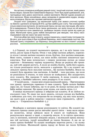 236
збудив дивний голос: тендітний хлопчик, який узявся
роз
На світанку оповідача р
алювати баранця. Пілот був украй здивований, але,
нам
бозна-звідки, просив його н
лення, узявся малювати. Малий чудово розумів усі
хоп
пригадавши своє давнє зах
мця, дещо загадкова й надзвичайно мудра, зачару-
йом
його малюнки. Мова незна
роями зав’язалася дружба.
гер
вала оповідача. Відтак між
що маленький принц (так звався хлопчик) прибув
ся,
Згодом пілот довідавс
а В-612, що був завбільшки з хату. Там знаходилося
оїд
на Землю з далекого астер
кі маленький принц час від часу прочищав, аби запо-
кілька невеличких вулканів, як
кілька невеличких вулканів
бігти виверженню. Планета була такою маленькою, що захід сонця на ній можна
бігти виверженню. Планета бу
було спостерігати коли заманеться, зробивши лишень кілька кроків від краю до
краю. Маленький принц дуже любив милуватися цим явищем, тож якось насо-
лоджувався ним аж сорок три рази поспіль.
Хлопчик дбав про свою планету, щодня пораючись у крихітному господарстві.
До речі, для цього йому й був потрібний баранець, якого намалював льотчик. Ма-
ленький принц сподівався, що баранець знищуватиме на його планеті шкідливі
рослини.
V
(…) Ñïðàâäі, íà ïëàíåòі ìàëåíüêîãî ïðèíöà, ÿê і íà âñіõ іíøèõ ïëà-
íåòàõ, ðîñëè òðàâà é áóð’ÿí. Îòîæ є òàì äîáðå íàñіííÿ äîáðîãî, êîðèñíî-
ãî çіëëÿ і ïîãàíå íàñіííÿ ïîãàíîãî çіëëÿ, áóð’ÿíó. Àëå íàñіííÿ íåâèäèìå.
Âîíî ñïèòü, ñõîâàíå â çåìëі, àæ ïîêè ÿêіéñü íàñіíèíі çàìàíåòüñÿ ïðî-
êèíóòèñÿ. Òîäі âîíî ïîòÿãàєòüñÿ і ñïåðøó íåñìіëèâî ïóñêàє äî ñîíöÿ
ïàðîñòîê – áåçíåâèííó ÷àðіâíó ìóðàâî÷êó. ßêùî öå ðåäèñêà àáî òðîÿí-
äà, õàé ñîáі çäîðîâі ðîñòóòü. À êîëè öå ÿêèéñü áóð’ÿí, òðåáà éîãî îäðàçó,
ÿê òіëüêè ðîçïіçíàєø ïàãіí, âèïîëîòè ç êîðіííÿì. Íó à íà ïëàíåòі ìà-
ëåíüêîãî ïðèíöà áóëî æàõëèâå íàñіííÿ… Öå íàñіííÿ áàîáàáіâ. Çåìëÿ íà
ïëàíåòі áóëà âðàæåíà òèì íàñіííÿì. À áàîáàá – òàêà ðîñëèíà, ùî êîëè
íå ðîçïіçíàєø її â÷àñíî, òî âæå íіêîëè íå ïîçáóäåøñÿ. Âіí çàõàðàñòèòü
öіëó ïëàíåòó. Âіí ïðîíèæå її ñâîїì êîðіííÿì. À ÿêùî ïëàíåòà äóæå
ìàëåíüêà, à áàîáàáіâ çàáàãàòî, âîíè ðîçäåðóòü її íà êëàïòі.
– Є òàêèé çàêîí, – ñêàçàâ ìåíі çãîäîì ìàëåíüêèé ïðèíö. – Ïðè÷åïóðèâñÿ
ñàì óðàíöі, ïðè÷åïóðè ãàðíåíüêî é ñâîþ ïëàíåòó. Òðåáà ïîëîòè áàîáàáè
çàðàç æå, ÿê òіëüêè ïîáà÷èø, ùî òî íå ðîæі, áî ìîëîäі ïàãіíöі ðîæ і áàî-
áàáіâ ìàéæå îäíàêîâі. Öÿ ïðàöÿ äóæå íóäíà, àëå çîâñіì ëåãêà. (…)
Ç îïîâіäі ìàëåíüêîãî ïðèíöà ÿ çîáðàçèâ öþ ïëàíåòó. ß íå ëþáëþ ïî-
â÷àëüíîãî òîíó. Òà ëþäè òàê ìàëî çíàþòü, ñêіëüêè øêîäè âіä áàîáàáіâ,
à íåáåçïåêà äëÿ òîãî, õòî ïîòðàïèâ áè íà àñòåðîїä, âіä íèõ òàêà âåëèêà,
ùî öüîãî ðàçó ÿ ðîáëþ âèíÿòîê і ïîðóøóþ ñâîþ ñòðèìàíіñòü. «Äіòè! –
êàæó ÿ. – Ñòåðåæіòüñÿ áàîáàáіâ!» (…)
VIII
Íåçàáàðîì ÿ íàâ÷èâñÿ êðàùå ðîçïіçíàâàòè òó êâіòêó. Íà ïëàíåòі ìà-
ëåíüêîãî ïðèíöà çàâøå ðîñëè çâè÷àéíі ïðîñòі êâіòè – âîíè ìàëè íåðÿñ-
íî ïåëþñòîê, ìіñöÿ çàéìàëè ìàëî é íіêîãî íå òóðáóâàëè. Âîíè
ðîçïóñêàëèñÿ âðàíöі â òðàâі, à íàäâå÷іð íèêëè. À òà êâіòêà ïðîêëþíó-
ëàñü іç íàñіíèíè, çàíåñåíîї íåâіäîìî çâіäêè, і ìàëåíüêèé ïðèíö âèêîõó-
âàâ òîé ïàãіí÷èê, òàêèé íåïîäіáíèé äî іíøèõ áèëèíîê. À ùî ÿê öå
ÿêàñü îäìіíà áàîáàáà? Òà êóùèê íåçàáàðîì ïåðåñòàâ ðîñòè, і íà íüîìó
âèëіç ïóï’ÿíîê. Ìàëåíüêèé ïðèíö іçðîäó íå áà÷èâ ùå òàêèõ áóéíèõ
 