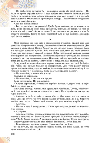 238
è її, – äîâіðëèâî ìîâèâ âіí ìåíі ÿêîñü. – Íі-
õàòè
– Íå òðåáà áóëî ñëóõ
òіâ. Òðåáà ïðîñòî ìèëóâàòèñÿ íèìè é äèõàòè
êâіò
êîëè íå òðåáà ñëóõàòè ê
іòêà íàïàõòèëà âñþ ìîþ ïëàíåòó, à ÿ íå âìіâ
êâі
їõíіìè ïàõîùàìè. Ìîÿ
è ïðî òèãðÿ÷і ïàçóðі… âîíè á ìàëè çâîðóøèòè
÷êè
íåþ òіøèòèñÿ. Îòі áàëà÷
ìåíå, à ÿ ðîçãíіâàâñÿ…
ÿ:
À ùå âіí ïðèçíàâàâñÿ
îçóìіâ! Òðåáà áóëî çâàæàòè íå íà ñëîâà, à íà
– Òîäі ÿ ùå íі÷îãî íå ð
– Òîäі ÿ ùå íі÷îãî íå
ñâîїì àðîìàòîì, ðÿõòіëà, ÿê ñîíöå. Òî ÷îì áè
äіëà. Âîíà âïîþâàëà ìåíå
ÿ ìàâ âіä íåї òіêàòè? Àäæå çà òèìè її íåëóêàâèìè õèòðîùàìè ÿ ìàâ áè
âãàäàòè íіæíіñòü. Êâіòè-áî òàêі ñâàâіëüíі! Àëå ÿ áóâ çàíàäòî ìîëîäèé,
ùîá óìіòè ëþáèòè.
IX
Ìåíі çäàєòüñÿ, ùî âіí óòіê ç ìàíäðіâíèìè ïòàõàìè. Óðàíöі òîãî äíÿ
ðåòåëüíî ïîïîðàâ ñâîþ ïëàíåòó. Äáàéëèâî ïðî÷èñòèâ àêòèâíі âóëêàíè. Äâà
âóëêàíè â íüîãî äіÿëè. Íà íèõ áóëî äóæå çðó÷íî ðîçіãðіâàòè ñíіäàíîê. À ùå
âіí ìàâ îäèí ïîãàñëèé âóëêàí. Àëå, ñêàçàâ âіí ñîáі, ìàëî ùî ìîæå ñòàòèñÿ!
Îòîæ âіí ïðî÷èñòèâ і çãàñëèé âóëêàí. Äîáðå ïðî÷èùåíі âóëêàíè ãîðÿòü
òèõî é ðіâíî, áåç âèâåðæåííÿ. Âèâåðæåííÿ âóëêàíà – óñå îäíî, ùî ïîæåæà
â êîìèíі, ÿê òàì çàãîðèòüñÿ ñàæà. Çåìëÿíè, çâіñíî, âóëêàíіâ íå ïðî÷èñ-
òÿòü: äëÿ öüîãî ìè çàìàëі. Òèì-òî âîíè é çàâäàþòü íàì ñòіëüêè ëèõà.
Çàæóðåíèé ìàëåíüêèé ïðèíö âèðâàâ òàêîæ îñòàííі ïàãіíöі áàîáàáіâ.
Âіí ãàäàâ, ùî íіêîëè áіëüøå íå ïîâåðíåòüñÿ. Àëå òîãî ðàíêó çâè÷íà
ïðàöÿ çäàâàëàñÿ éîìó òàêîþ ëþáîþ. À êîëè âîñòàííє ïîëèâ êâіòêó é ëà-
ãîäèâñÿ íàêðèòè її êîâïàêîì, éîìó íàâіòü çáèðàëîñÿ íà ïëà÷.
– Ïðîùàâàéòå, – ìîâèâ âіí êâіòöі.
Êðàñóíÿ íå âіäïîâіëà.
– Ïðîùàâàéòå, – ñêàçàâ âіí ùå ðàç.
Âîíà êàõèêíóëà. Íå âіä çàñòóäè.
– ß áóëà íåðîçóìíà, – îçâàëàñÿ íàðåøòі êâіòêà. – Äàðóé ìåíі. І ñïðî-
áóé áóòè ùàñëèâèì.
І íі ñëîâà äîêîðó. Ìàëåíüêèé ïðèíö áóâ âðàæåíèé. Ñòîÿâ, çáåíòåæå-
íèé і çíі÷åíèé, çі ñêëÿíèì êîâïàêîì ó ðóöі. Íå ðîçóìіâ, çâіäêè öÿ ïî-
ãіäíà íіæíіñòü.
– Àâæåæ, ÿ ëþáëþ òåáå, – ïî÷óâ âіí. – Ìîÿ âèíà, ùî òè öüîãî íå
çíàâ. Àëå öå ïóñòå. Òè áóâ òàêèé ñàìèé äóðíåíüêèé, ÿê і ÿ. Ñïðîáóé
çíàéòè ñâîþ äîëþ… Îáëèø öåé êîâïàê, âіí óæå ìåíі íå ïîòðіáíèé.
– À âіòåð…
– Íå òàê ÿ âæå é çàñòóäæåíà… Íі÷íà ïðîõîëîäà ïіäå ìåíі íà êîðèñòü.
ß æ êâіòêà.
– À çâіðÿòà…
– Ñëіä ïåðåòåðïіòè, êîëè çàâåäåòüñÿ äâі-òðè ãóñåíèöі: ÿ æ õî÷ó ïîçíàéî-
ìèòèñÿ ç ìåòåëèêàìè. Çäàєòüñÿ, âîíè ïðåãàðíі. Òà é õòî æ ìåíå ïðîâіäóâà-
òèìå? Òè-áî áóäåø äàëåêî. À âåëèêèõ çâіðіâ ÿ íå áîþñÿ. ß òåæ ïàçóðèñòà.
І ïðîñòîäóøíî ïîêàçàëà ñâîї ÷îòèðè øïè÷àêè. Ïîòіì äîäàëà:
– Òà íå áàðèñÿ, öå ìåíå äðàòóє. Íàìèñëèâ іòè, òî éäè.
Áî íå õîòіëà, àáè ìàëåíüêèé ïðèíö áà÷èâ, ÿê âîíà ïëà÷å. Òî áóëà
äóæå ãîíîðèñòà êâіòêà. (…)
 