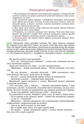 239
Ëіòåðàòóðíèé ïðàêòèêóì
1. ßêі âçàєìèíè âñòàíîâèëèñÿ ìіæ ìàëåíüêè
èì ïðèíöîì і îïîâіäà÷åì? ßê
ëüîò÷èê ñòàâèâñÿ äî äèâíèõ ðîçïîâіäåé õëîï÷è
èêà? Äîâåäіòü ñâîþ äóìêó,
ñïèðàþ÷èñü íà òåêñò.
2. ßê ìàëåíüêèé ïðèíö áîðîâñÿ ç áàîáàáà
àìè? Ðîçêðèéòå іíàêîìîâíèé
çìіñò îáðàçó öèõ ðîñëèí. Ç îãëÿäó íà ñâîþ âіä
äïîâіäü ïîÿñíіòü, ÷îìó ìà-
ëåíüêèé ïðèíö, à âіäòàê і ëüîò÷èê, íàäàþò
òü âàæëèâîãî çíà÷åííÿ âèïî-
ëþâàííþ ïàðîñòêіâ öèõ ðîñëèí.
3. ßêó âäà÷ó ìàëà êâіòêà, êîòðó âèðîñòèâ ìàëåíüêèé ïðèíö? Ïîÿñíіòü
àëåãîðè÷íèé çìіñò öüîãî îáðàçó.
4. Ðîçêàæіòü, ÿê õëîï÷èê äîãëÿäàâ ñâîþ òðîÿíäó. ×èì âîíà éîìó ïîäî-
áàëàñÿ? ×è ðîçóìіâ її ãåðîé? ×îãî íàâ÷èëà ìàëåíüêîãî ïðèíöà äðóæáà
ç êâіòêîþ? Íàâåäіòü âіäïîâіäíі öèòàòè ç ïðî÷èòàíîãî óðèâêà.
5. Ïîäèñêóòóéìî! ×è ñïðàâäі êâіòêà ëþáèëà ìàëåíüêîãî ïðèíöà? Ïîÿñ-
íіòü ñâîþ äóìêó.
Маленький принц розповів льотчику про свою космічну подорож.
Він відвідав кілька крихітних планет, на кожній з яких був лише один мешка-
нець. На першій планеті жив король, який понад усе цінував владу. Він уважав,
що все на світі, навіть захід сонця, відбувається за його наказом. Король запро-
понував маленькому принцові посаду міністра юстиції, але хлопчик відмовив-
ся. «Та й диваки оці дорослі», – подумав він, залишаючи планету.
XI
Íà äðóãіé ïëàíåòі æèâ øàíîëþá.
– Àãà, îñü і øàíóâàëüíèê ç’ÿâèâñÿ! – ãóêíóâ âіí, óãëåäіâøè ùå çäà-
ëåêó ìàëåíüêîãî ïðèíöà.
Àäæå äëÿ ÷âàíüêіâ óñі ëþäè – òî їõíі øàíóâàëüíèêè.
– Äîáðèäåíü, – ìîâèâ ìàëåíüêèé ïðèíö. – ßêèé êóìåäíèé ó âàñ êàïå-
ëþõ.
– Öå äëÿ âіòàííÿ, – âіäïîâіâ øàíîëþá. – Ùîá óêëîíÿòèñÿ, êîëè
ìåíå âіòàþòü. Íà æàëü, ñþäè íіõòî íå çàçèðàє.
– Îí ÿê? – ñêàçàâ ìàëåíüêèé ïðèíö, íі÷îãî íå âòîðîïàâøè.
– Ïîïëåùè â äîëîíі, – ïîðàäèâ éîìó øàíîëþá.
Ìàëåíüêèé ïðèíö çàïëåñêàâ ó äîëîíі. Øàíîëþá ñêèíóâ êàïåëþõà
é ïîøòèâî âêëîíèâñÿ.
«Òóò âåñåëіøå, íіæ ó êîðîëÿ», – ïîäóìàâ ìàëåíüêèé ïðèíö. I çíîâ
çàïëåñêàâ ó äîëîíі. À øàíîëþá, ñêèäàþ÷è ñâîãî êàïåëþõà, ùå ðàç óêëî-
íèâñÿ. Çà ï’ÿòü õâèëèí öÿ îäíîìàíіòíà ãðà çìîðèëà ìàëåíüêîãî ïðèíöà.
– À ùî ñëіä çðîáèòè, ùîá êàïåëþõ óïàâ? – ñïèòàâ âіí.
Òà øàíîëþá íå ñëóõàâ. Ãîíîðèñòі ëþäè ãëóõі äî âñüîãî, îêðіì õâàëè.
– Òè é ñïðàâäі äóæå øàíóєø ìåíå? – ñïèòàâ âіí ìàëåíüêîãî ïðèíöà.
– À ùî òî – øàíóâàòè?
– Øàíóâàòè – çíà÷èòü âèçíàâàòè, ùî ÿ íàéêðàùèé, íàé÷åïóðíіøèé,
íàéáàãàòøèé і íàéðîçóìíіøèé íà ïëàíåòі.
– Àëå æ íà òâîїé ïëàíåòі òè ñàì-îäèí!
– Íó òî çðîáè ìåíі ëàñêó, óñå îäíî øàíóé ìåíå!
– ß øàíóþ, – ìîâèâ ìàëåíüêèé ïðèíö і çëåãêà çíèçàâ ïëå÷èìà. –
Àëå ÿêà òîáі ç öüîãî ðàäіñòü?
 
