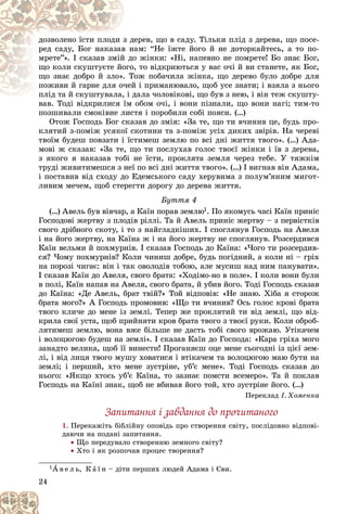 24
åðåâ, ùî â ñàäó. Òіëüêè ïëіä ç äåðåâà, ùî ïîñå-
ç äå
äîçâîëåíî їñòè ïëîäè ç
àì: “Íå їæòå éîãî é íå äîòîðêàéòåñü, à òî ïî-
â íà
ðåä ñàäó, Áîã íàêàçàâ
î æіíêè: «Íі, íàïåâíî íå ïîìðåòå! Áî çíàє Áîã,
é äî
ìðåòå”». І ñêàçàâ çìіé
, òî âіäêðèþòüñÿ ó âàñ î÷і é âè ñòàíåòå, ÿê Áîã,
îãî,
ùî êîëè ñêóøòóєòå éî
îæ ïîáà÷èëà æіíêà, ùî äåðåâî áóëî äîáðå äëÿ
. Òî
ùî çíàє äîáðî é çëî».
é і ïðèìàíþâàëî, ùîá óñå çíàòè; і âçÿëà ç íüîãî
÷åé
ïîæèâè é ãàðíå äëÿ î÷
äàëà ÷îëîâіêîâі, ùî áóâ ç íåþ, і âіí òåæ ñêóøòó-
ïëіä òà é ñêóøòóâàëà, і ä
ïëіä òà é ñêóøòóâàëà,
âàâ. Òîäі âіäêðèëèñÿ їì îáîì î÷і, і âîíè ïіçíàëè, ùî âîíè íàãі; òèì-òî
âàâ. Òîäі âіäêðèëèñÿ їì
ïîçøèâàëè ñìîêіâíå ëèñòÿ і ïîðîáèëè ñîáі ïîÿñè. (…)
Îòîæ Ãîñïîäü Áîã ñêàçàâ äî çìіÿ: «Çà òå, ùî òè â÷èíèâ öå, áóäü ïðî-
êëÿòèé ç-ïîìіæ óñÿêîї ñêîòèíè òà ç-ïîìіæ óñіõ äèêèõ çâіðіâ. Íà ÷åðåâі
òâîїì áóäåø ïîâçàòè і їñòèìåø çåìëþ ïî âñі äíі æèòòÿ òâîãî». (…) Àäà-
ìîâі æ ñêàçàâ: «Çà òå, ùî òè ïîñëóõàâ ãîëîñ òâîєї æіíêè і їâ ç äåðåâà,
ç ÿêîãî ÿ íàêàçàâ òîáі íå їñòè, ïðîêëÿòà çåìëÿ ÷åðåç òåáå. Ó òÿæêіì
òðóäі æèâèòèìåøñÿ ç íåї ïî âñі äíі æèòòÿ òâîãî». (…) І âèãíàâ âіí Àäàìà,
і ïîñòàâèâ âіä ñõîäó äî Åäåìñüêîãî ñàäó õåðóâèìà ç ïîëóì’ÿíèì ìèãîò-
ëèâèì ìå÷åì, ùîá ñòåðåãòè äîðîãó äî äåðåâà æèòòÿ.
Áóòòÿ 4
(…) Àâåëü áóâ âіâ÷àð, à Êàїí ïîðàâ çåìëþ1. Ïî ÿêîìóñü ÷àñі Êàїí ïðèíіñ
Ãîñïîäîâі æåðòâó ç ïëîäіâ ðіëëі. Òà é Àâåëü ïðèíіñ æåðòâó – ç ïåðâіñòêіâ
ñâîãî äðіáíîãî ñêîòó, і òî ç íàéãëàäêіøèõ. І ñïîãëÿíóâ Ãîñïîäü íà Àâåëÿ
і íà éîãî æåðòâó, íà Êàїíà æ і íà éîãî æåðòâó íå ñïîãëÿíóâ. Ðîçñåðäèâñÿ
Êàїí âåëüìè é ïîõìóðíіâ. І ñêàçàâ Ãîñïîäü äî Êàїíà: «×îãî òè ðîçñåðäèâ-
ñÿ? ×îìó ïîõìóðíіâ? Êîëè ÷èíèø äîáðå, áóäü ïîãіäíèé, à êîëè íі – ãðіõ
íà ïîðîçі ÷èãàє: âіí і òàê îâîëîäіâ òîáîþ, àëå ìóñèø íàä íèì ïàíóâàòè».
І ñêàçàâ Êàїí äî Àâåëÿ, ñâîãî áðàòà: «Õîäіìî-íî â ïîëå». І êîëè âîíè áóëè
â ïîëі, Êàїí íàïàâ íà Àâåëÿ, ñâîãî áðàòà, é óáèâ éîãî. Òîäі Ãîñïîäü ñêàçàâ
äî Êàїíà: «Äå Àâåëü, áðàò òâіé?» Òîé âіäïîâіâ: «Íå çíàþ. Õіáà ÿ ñòîðîæ
áðàòà ìîãî?» À Ãîñïîäü ïðîìîâèâ: «Ùî òè â÷èíèâ? Îñü ãîëîñ êðîâі áðàòà
òâîãî êëè÷å äî ìåíå іç çåìëі. Òåïåð æå ïðîêëÿòèé òè âіä çåìëі, ùî âіä-
êðèëà ñâîї óñòà, ùîá ïðèéíÿòè êðîâ áðàòà òâîãî ç òâîєї ðóêè. Êîëè îáðîá-
ëÿòèìåø çåìëþ, âîíà âæå áіëüøå íå äàñòü òîáі ñâîãî âðîæàþ. Óòіêà÷åì
і âîëîöþãîþ áóäåø íà çåìëі». І ñêàçàâ Êàїí äî Ãîñïîäà: «Êàðà ãðіõà ìîãî
çàíàäòî âåëèêà, ùîá її âèíåñòè! Ïðîãàíÿєø îöå ìåíå ñüîãîäíі іç öієї çåì-
ëі, і âіä ëèöÿ òâîãî ìóøó õîâàòèñÿ і âòіêà÷åì òà âîëîöþãîþ ìàþ áóòè íà
çåìëі; і ïåðøèé, õòî ìåíå çóñòðіíå, óá’є ìåíå». Òîäі Ãîñïîäü ñêàçàâ äî
íüîãî: «ßêùî õòîñü óá’є Êàїíà, òî çàçíàє ïîìñòè âñåìåðî». Òà é ïîêëàâ
Ãîñïîäü íà Êàїíі çíàê, ùîá íå âáèâàâ éîãî òîé, õòî çóñòðіíå éîãî. (…)
Ïåðåêëàä І. Õîìåíêà
Çàïèòàííÿ і çàâäàííÿ äî ïðî÷èòàíîãî
1. Ïåðåêàæіòü áіáëіéíó îïîâіäü ïðî ñòâîðåííÿ ñâіòó, ïîñëіäîâíî âіäïîâі-
äàþ÷è íà ïîäàíі çàïèòàííÿ.
 Ùî ïåðåäóâàëî ñòâîðåííþ çåìíîãî ñâіòó?
 Õòî і ÿê ðîçïî÷àâ ïðîöåñ òâîðåííÿ?
1À â å ë ü, Ê à ї í – äіòè ïåðøèõ ëþäåé Àäàìà і Єâè.
 