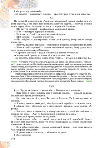 240
à.
þáà
I âіí óòіê âіä øàíîëþ
òі ëþäè», – ïðîñòîäóøíî äóìàâ âіí äîðîãîþ.
óâàò
«Öі äîðîñëі – äèâàêó
XII
â ï’ÿíè÷êà. Ìàëåíüêèé ïðèíö ïðîáóâ òàì çî-
æè
Íà äàëüøіé ïëàíåòі æ
îãî ïîéíÿëà ãëèáîêà æóðáà. Ï’ÿíè÷êà ìîâ÷êè
éî
âñіì íåäîâãî, à âñå îäíî
þ ïëÿøîê – ïîðîæíіõ і ïîâíèõ.
åєþ
ñèäіâ ïåðåä öіëîþ áàòàð
ïîöіêàâèâñÿ ìàëåíüêèé ïðèíö.
– Ùî òè òóò ðîáèø? – ï
– Ï’þ, – ïîõìóðî áóðêíóâ ï’ÿíè÷êà.
Ï’ á
– Íàâіùî òè ï’єø? – ñïèòàâ ìàëåíüêèé ïðèíö.
– Ùîá çàáóòè, – âіäïîâіâ ï’ÿíè÷êà.
– Ùî çàáóòè? – äîïèòóâàâñÿ ìàëåíüêèé ïðèíö; éîìó ñòàëî øêîäà
ï’ÿíè÷êè.
– Çàáóòè, ùî ìåíі ñîðîìíî, – ïðèçíàâñÿ ï’ÿíè÷êà é ïîõíþïèâ ãîëîâó.
– ×îãî æ òîáі ñîðîìíî? – ñïèòàâ ìàëåíüêèé ïðèíö; éîìó äóæå õîòі-
ëîñÿ ÷èìîñü çàðàäèòè íåáîðàêîâі.
– Ñîðîìíî, ùî ï’þ! – äîäàâ ï’ÿíè÷êà é çàìîâê îñòàòî÷íî.
À ìàëåíüêèé ïðèíö, íі â ñèõ íі â òèõ, ïіøîâ ãåòü.
«Öі äîðîñëі, áåçïåðå÷íî, ÿêіñü äóæå ÷óäíі», – äóìàâ âіí äîðîãîþ. (…)
Четверта планета належала ділкові, що ввесь час рахував зірки, уважаю-
чи їх своєю власністю. На п’ятій планеті жив ліхтарник, який щохвилини запалював
і гасив ліхтар, виконуючи застаріле розпорядження. На шостій планеті маленький
принц зустрів ученого, що присвятив своє життя опису океанів, гір і річок, яких
в очі не бачив, бо ж ніколи не виходив зі свого кабінету.
Неабияк здивований побаченим хлопчик продовжив мандрівку й зрештою опи-
нився на Землі. За словами оповідача, він мав би зустріти тут безліч королів, ділків,
п’яничок, шанолюбців, кабінетних учених та інших диваків. Однак маленький принц
приземлився в безлюдній пустелі й першою, кого він зустрів, була гадюка.
XVII
(…) – ×óäíà òè іñòîòà, – ìîâèâ âіí. – Çàâòîâøêè ç ïàëü÷èê…
– Çàòå ìîöі â ìåíå áіëüøå, íіæ ó ïàëüöі êîðîëÿ, – ñêàçàëà ãàäþêà.
Ìàëåíüêèé ïðèíö óñìіõíóâñÿ.
– Íå òàêà âæå òè é äóæà… Òè íàâіòü áåçëàïà. Òà é ìàíäðóâàòè íå
ìîæåø.
– ß ìîæó çàíåñòè òåáå äàëі, íіæ áóäü-ÿêèé êîðàáåëü, – ìîâèëà çìіÿ.
I îáâèëà êðóã êіñòî÷êè íîãó ìàëåíüêîãî ïðèíöà, íà÷å çîëîòà îá-
ðó÷êà.
– Óñÿêîãî, êîãî ÿ òîðêíóñü, ÿ ïîâåðòàþ çåìëі, ç ÿêîї âіí âèéøîâ, –
ìîâèëà ùå âîíà. – Àëå òè áåçíåâèííèé і ïðèáóâ іç çіðêè…
Ìàëåíüêèé ïðèíö íі÷îãî íå âіäïîâіâ.
– Ìåíі øêîäà òåáå, òè òàêèé òåíäіòíèé íà öіé êðåì’ÿíіé Çåìëі.
ß ìîæó òîáі ïіäñîáèòè, ÿêùî òè äóæå ïîøêîäóєø çà ñâîєþ ïîêèíóòîþ
ïëàíåòîþ. ß ìîæó…
– Î, ÿ äîáðå çðîçóìіâ, – ñêàçàâ ìàëåíüêèé ïðèíö, – àëå ÷îìó òè âåñü
÷àñ ãîâîðèø çàãàäêàìè?
– ß ðîçâ’ÿçóþ âñі çàãàäêè, – âіäïîâіëà ãàäþêà.
I îáîє çìîâêëè.
 