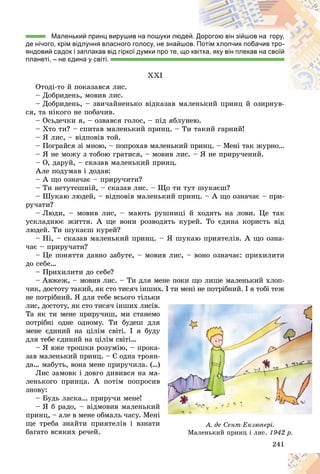 241
Маленький принц вирушив на пошуки людей
й. Д
Дорогою він зійшов на гору,
де нічого, крім відлуння власного голосу, не знайшов. П
Потім хлопчик побачив тро-
яндовий садок і заплакав від гіркої думки про те, що квітка, яку він плекав на своїй
планеті, – не єдина у світі.
XXI
Îòîäі-òî é ïîêàçàâñÿ ëèñ.
– Äîáðèäåíü, ìîâèâ ëèñ.
– Äîáðèäåíü, – çâè÷àéíåíüêî âіäêàçàâ ìàëåíüêèé ïðèíö é îçèðíóâ-
ñÿ, òà íіêîãî íå ïîáà÷èâ.
– Îñüäå÷êè ÿ, – îçâàâñÿ ãîëîñ, – ïіä ÿáëóíåþ.
– Õòî òè? – ñïèòàâ ìàëåíüêèé ïðèíö. – Òè òàêèé ãàðíèé!
– ß ëèñ, – âіäïîâіâ òîé.
– Ïîãðàéñÿ çі ìíîþ, – ïîïðîõàâ ìàëåíüêèé ïðèíö. – Ìåíі òàê æóðíî…
– ß íå ìîæó ç òîáîþ ãðàòèñÿ, – ìîâèâ ëèñ. – ß íå ïðèðó÷åíèé.
– Î, äàðóé, – ñêàçàâ ìàëåíüêèé ïðèíö.
Àëå ïîäóìàâ і äîäàâ:
– À ùî îçíà÷àє – ïðèðó÷èòè?
– Òè íåòóòåøíіé, – ñêàçàâ ëèñ. – Ùî òè òóò øóêàєø?
– Øóêàþ ëþäåé, – âіäïîâіâ ìàëåíüêèé ïðèíö. – À ùî îçíà÷àє – ïðè-
ðó÷àòè?
– Ëþäè, – ìîâèâ ëèñ, – ìàþòü ðóøíèöі é õîäÿòü íà ëîâè. Öå òàê
óñêëàäíþє æèòòÿ. À ùå âîíè ðîçâîäÿòü êóðåé. Òî єäèíà êîðèñòü âіä
ëþäåé. Òè øóêàєø êóðåé?
– Íі, – ñêàçàâ ìàëåíüêèé ïðèíö. – ß øóêàþ ïðèÿòåëіâ. À ùî îçíà-
÷àє – ïðèðó÷àòè?
– Öå ïîíÿòòÿ äàâíî çàáóòå, – ìîâèâ ëèñ, – âîíî îçíà÷àє: ïðèõèëèòè
äî ñåáå…
– Ïðèõèëèòè äî ñåáå?
– Àâæåæ, – ìîâèâ ëèñ. – Òè äëÿ ìåíå ïîêè ùî ëèøå ìàëåíüêèé õëîï-
÷èê, äîñòîòó òàêèé, ÿê ñòî òèñÿ÷ іíøèõ. І òè ìåíі íå ïîòðіáíèé. І ÿ òîáі òåæ
íå ïîòðіáíèé. ß äëÿ òåáå âñüîãî òіëüêè
ëèñ, äîñòîòó, ÿê ñòî òèñÿ÷ іíøèõ ëèñіâ.
Òà ÿê òè ìåíå ïðèðó÷èø, ìè ñòàíåìî
ïîòðіáíі îäíå îäíîìó. Òè áóäåø äëÿ
ìåíå єäèíèé íà öіëіì ñâіòі. І ÿ áóäó
äëÿ òåáå єäèíèé íà öіëіì ñâіòі…
– ß âæå òðîøêè ðîçóìіþ, – ïðîêà-
çàâ ìàëåíüêèé ïðèíö. – Є îäíà òðîÿí-
äà… ìàáóòü, âîíà ìåíå ïðèðó÷èëà. (…)
Ëèñ çàìîâê і äîâãî äèâèâñÿ íà ìà-
ëåíüêîãî ïðèíöà. À ïîòіì ïîïðîñèâ
çíîâó:
– Áóäü ëàñêà… ïðèðó÷è ìåíå!
– ß á ðàäî, – âіäìîâèâ ìàëåíüêèé
ïðèíö, – àëå â ìåíå îáìàëü ÷àñó. Ìåíі
ùå òðåáà çíàéòè ïðèÿòåëіâ і âçíàòè
áàãàòî âñÿêèõ ðå÷åé.
24
24
24
24
24
241
1
1
1
1
1
1
1
è
.
.
î
î
î
ÿ
ÿ
ÿ
ó
ó
ó
-
-
-
-
)
)
)
-
-
â
â
â
é
é
é
і
і
і
è
è
è À. äå Ñåíò-Åêçþïåðі.
Ìàëåíüêèé ïðèíö і ëèñ.
Ìàëåíüêèé ïðèíö і ëèñ. 1942 ð.
1942 ð.
 