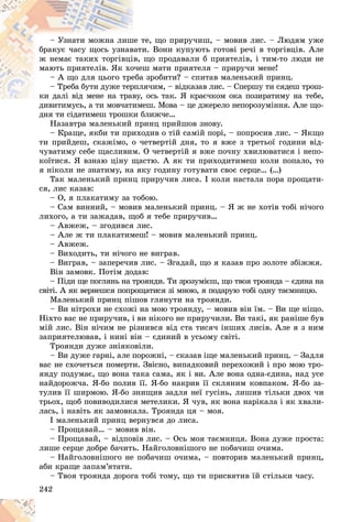 242
òå, ùî ïðèðó÷èø, – ìîâèâ ëèñ. – Ëþäÿì óæå
øå ò
– Óçíàòè ìîæíà ëèø
è. Âîíè êóïóþòü ãîòîâі ðå÷і â òîðãіâöіâ. Àëå
âàòè
áðàêóє ÷àñó ùîñü óçíàâ
ùî ïðîäàâàëè á ïðèÿòåëіâ, і òèì-òî ëþäè íå
â,
æ íåìàє òàêèõ òîðãіâöі
ø ìàòè ïðèÿòåëÿ – ïðèðó÷è ìåíå!
î÷åø
ìàþòü ïðèÿòåëіâ. ßê õî
çðîáèòè? – ñïèòàâ ìàëåíüêèé ïðèíö.
åáà
– À ùî äëÿ öüîãî òðå
ÿ÷èì, – âіäêàçàâ ëèñ. – Ñïåðøó òè ñÿäåø òðîø-
ðïëÿ
– Òðåáà áóòè äóæå òåð
îñü òàê. ß êðàє÷êîì îêà ïîçèðàòèìó íà òåáå,
êè äàëі âіä ìåíå íà òðàâó,
êè äàëі âіä ìåíå íà òðàâ
åø. Ìîâà – öå äæåðåëî íåïîðîçóìіííÿ. Àëå ùî-
äèâèòèìóñü, à òè ìîâ÷àòèìå
äíÿ òè ñіäàòèìåø òðîøêè áëèæ÷å…
Íàçàâòðà ìàëåíüêèé ïðèíö ïðèéøîâ çíîâó.
– Êðàùå, ÿêáè òè ïðèõîäèâ î òіé ñàìіé ïîðі, – ïîïðîñèâ ëèñ. – ßêùî
òè ïðèéäåø, ñêàæіìî, î ÷åòâåðòіé äíÿ, òî ÿ âæå ç òðåòüîї ãîäèíè âіä-
÷óâàòèìó ñåáå ùàñëèâèì. Î ÷åòâåðòіé ÿ âæå ïî÷íó õâèëþâàòèñÿ і íåïî-
êîїòèñÿ. ß âçíàþ öіíó ùàñòþ. À ÿê òè ïðèõîäèòèìåø êîëè ïîïàëî, òî
ÿ íіêîëè íå çíàòèìó, íà ÿêó ãîäèíó ãîòóâàòè ñâîє ñåðöå… (…)
Òàê ìàëåíüêèé ïðèíö ïðèðó÷èâ ëèñà. І êîëè íàñòàëà ïîðà ïðîùàòè-
ñÿ, ëèñ êàçàâ:
– Î, ÿ ïëàêàòèìó çà òîáîþ.
– Ñàì âèííèé, – ìîâèâ ìàëåíüêèé ïðèíö. – ß æ íå õîòіâ òîáі íі÷îãî
ëèõîãî, à òè çàæàäàâ, ùîá ÿ òåáå ïðèðó÷èâ…
– Àâæåæ, – çãîäèâñÿ ëèñ.
– Àëå æ òè ïëàêàòèìåø! – ìîâèâ ìàëåíüêèé ïðèíö.
– Àâæåæ.
– Âèõîäèòü, òè íі÷îãî íå âèãðàâ.
– Âèãðàâ, – çàïåðå÷èâ ëèñ. – Çãàäàé, ùî ÿ êàçàâ ïðî çîëîòå çáіææÿ.
Âіí çàìîâê. Ïîòіì äîäàâ:
– Ïіäè ùå ïîãëÿíü íà òðîÿíäè. Òè çðîçóìієø, ùî òâîÿ òðîÿíäà – єäèíà íà
ñâіòі. À ÿê âåðíåøñÿ ïîïðîùàòèñÿ çі ìíîþ, ÿ ïîäàðóþ òîáі îäíó òàєìíèöþ.
Ìàëåíüêèé ïðèíö ïіøîâ ãëÿíóòè íà òðîÿíäè.
– Âè íіòðîõè íå ñõîæі íà ìîþ òðîÿíäó, – ìîâèâ âіí їì. – Âè ùå íіùî.
Íіõòî âàñ íå ïðèðó÷èâ, і âè íіêîãî íå ïðèðó÷èëè. Âè òàêі, ÿê ðàíіøå áóâ
ìіé ëèñ. Âіí íі÷èì íå ðіçíèâñÿ âіä ñòà òèñÿ÷ іíøèõ ëèñіâ. Àëå ÿ ç íèì
çàïðèÿòåëþâàâ, і íèíі âіí – єäèíèé â óñüîìó ñâіòі.
Òðîÿíäè äóæå çíіÿêîâіëè.
– Âè äóæå ãàðíі, àëå ïîðîæíі, – ñêàçàâ іùå ìàëåíüêèé ïðèíö. – Çàäëÿ
âàñ íå ñõî÷åòüñÿ ïîìåðòè. Çâіñíî, âèïàäêîâèé ïåðåõîæèé і ïðî ìîþ òðî-
ÿíäó ïîäóìàє, ùî âîíà òàêà ñàìà, ÿê і âè. Àëå âîíà îäíà-єäèíà, íàä óñå
íàéäîðîæ÷à. ß-áî ïîëèâ її. ß-áî íàêðèâ її ñêëÿíèì êîâïàêîì. ß-áî çà-
òóëèâ її øèðìîþ. ß-áî çíèùèâ çàäëÿ íåї ãóñіíü, ëèøèâ òіëüêè äâîõ ÷è
òðüîõ, ùîá ïîâèâîäèëèñÿ ìåòåëèêè. ß ÷óâ, ÿê âîíà íàðіêàëà і ÿê õâàëè-
ëàñü, і íàâіòü ÿê çàìîâêàëà. Òðîÿíäà öÿ – ìîÿ.
І ìàëåíüêèé ïðèíö âåðíóâñÿ äî ëèñà.
– Ïðîùàâàé… – ìîâèâ âіí.
– Ïðîùàâàé, – âіäïîâіâ ëèñ. – Îñü ìîÿ òàєìíèöÿ. Âîíà äóæå ïðîñòà:
ëèøå ñåðöå äîáðå áà÷èòü. Íàéãîëîâíіøîãî íå ïîáà÷èø î÷èìà.
– Íàéãîëîâíіøîãî íå ïîáà÷èø î÷èìà, – ïîâòîðèâ ìàëåíüêèé ïðèíö,
àáè êðàùå çàïàì’ÿòàòè.
– Òâîÿ òðîÿíäà äîðîãà òîáі òîìó, ùî òè ïðèñâÿòèâ їé ñòіëüêè ÷àñó.
 