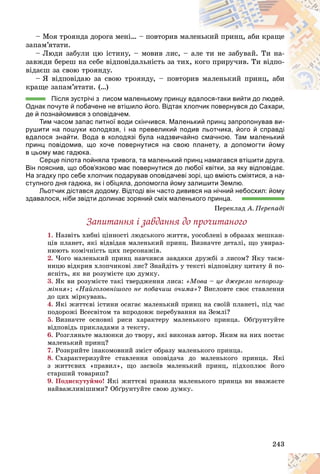 243
– Ìîÿ òðîÿíäà äîðîãà ìåíі… – ïîâòîðèâ ìàë
ëåí
íüêèé ïðèíö, àáè êðàùå
çàïàì’ÿòàòè.
– Ëþäè çàáóëè öþ іñòèíó, – ìîâèâ ëèñ, – àë
ëå òè íå çàáóâàé. Òè íà-
çàâæäè áåðåø íà ñåáå âіäïîâіäàëüíіñòü çà òèõ, êîãî ïðèðó÷èâ. Òè âіäïî-
âіäàєø çà ñâîþ òðîÿíäó.
– ß âіäïîâіäàþ çà ñâîþ òðîÿíäó, – ïîâòîð
ðèâ ìàëåíüêèé ïðèíö, àáè
êðàùå çàïàì’ÿòàòè. (…)
Після зустрічі з лисом маленькому принцу вдалося-таки вийти до людей.
вдалося-таки вийти до людей
Однак почуте й побачене не втішило його. Відтак хлопчик повернувся до Сахари,
де й познайомився з оповідачем.
Тим часом запас питної води скінчився. Маленький принц запропонував ви-
рушити на пошуки колодязя, і на превеликий подив льотчика, його й справді
вдалося знайти. Вода в колодязі була надзвичайно смачною. Там маленький
принц повідомив, що хоче повернутися на свою планету, а допомогти йому
в цьому має гадюка.
Серце пілота пойняла тривога, та маленький принц намагався втішити друга.
Він пояснив, що обов’язково має повернутися до любої квітки, за яку відповідає.
На згадку про себе хлопчик подарував оповідачеві зорі, що вміють сміятися, а на-
ступного дня гадюка, як і обіцяла, допомогла йому залишити Землю.
Льотчик дістався додому. Відтоді він часто дивився на нічний небосхил: йому
здавалося, ніби звідти долинає зоряний сміх маленького принца.
Ïåðåêëàä À. Ïåðåïàäі
Çàïèòàííÿ і çàâäàííÿ äî ïðî÷èòàíîãî
1. Íàçâіòü õèáíі öіííîñòі ëþäñüêîãî æèòòÿ, óîñîáëåíі â îáðàçàõ ìåøêàí-
öіâ ïëàíåò, ÿêі âіäâіäàâ ìàëåíüêèé ïðèíö. Âèçíà÷òå äåòàëі, ùî óâèðàç-
íþþòü êîìі÷íіñòü öèõ ïåðñîíàæіâ.
2. ×îãî ìàëåíüêèé ïðèíö íàâ÷èâñÿ çàâäÿêè äðóæáі ç ëèñîì? ßêó òàєì-
íèöþ âіäêðèâ õëîï÷èêîâі ëèñ? Çíàéäіòü ó òåêñòі âіäïîâіäíó öèòàòó é ïî-
ÿñíіòü, ÿê âè ðîçóìієòå öþ äóìêó.
3. ßê âè ðîçóìієòå òàêі òâåðäæåííÿ ëèñà: «Ìîâà – öå äæåðåëî íåïîðîçó-
ìіííÿ»; «Íàéãîëîâíіøîãî íå ïîáà÷èø î÷èìà»? Âèñëîâòå ñâîє ñòàâëåííÿ
äî öèõ ìіðêóâàíü.
4. ßêі æèòòєâі іñòèíè îñÿãàє ìàëåíüêèé ïðèíö íà ñâîїé ïëàíåòі, ïіä ÷àñ
ïîäîðîæі Âñåñâіòîì òà âïðîäîâæ ïåðåáóâàííÿ íà Çåìëі?
5. Âèçíà÷òå îñíîâíі ðèñè õàðàêòåðó ìàëåíüêîãî ïðèíöà. Îáґðóíòóéòå
âіäïîâіäü ïðèêëàäàìè ç òåêñòó.
6. Ðîçãëÿíüòå ìàëþíêè äî òâîðó, ÿêі âèêîíàâ àâòîð. ßêèì íà íèõ ïîñòàє
ìàëåíüêèé ïðèíö?
7. Ðîçêðèéòå іíàêîìîâíèé çìіñò îáðàçó ìàëåíüêîãî ïðèíöà.
8. Ñõàðàêòåðèçóéòå ñòàâëåííÿ îïîâіäà÷à äî ìàëåíüêîãî ïðèíöà. ßêі
ç æèòòєâèõ «ïðàâèë», ùî çàñâîїâ ìàëåíüêèé ïðèíö, ïіäõîïëþє éîãî
ñòàðøèé òîâàðèø?
9. Ïîäèñêóòóéìî! ßêі æèòòєâі ïðàâèëà ìàëåíüêîãî ïðèíöà âè ââàæàєòå
íàéâàæëèâіøèìè? Îáґðóíòóéòå ñâîþ äóìêó.
 