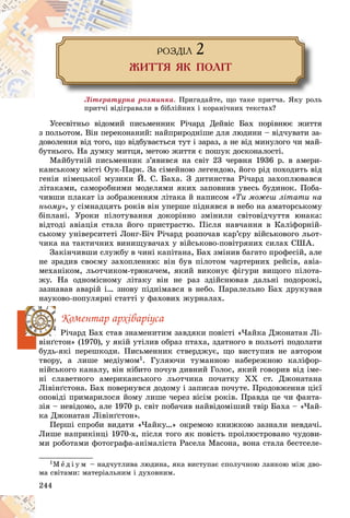 244
ÐÎÇÄ²Ë 2
ÆÈÒÒß ßÊ ÏÎË²Ò
Ëіòåðàòóðíà ðîçìèíêà. Ïðèãàäàéòå, ùî òàêå ïðèò÷à. ßêó ðîëü
ïðèò÷і âіäіãðàâàëè â áіáëіéíèõ і êîðàíі÷íèõ òåêñòàõ?
ïðèò÷і âіäіãðàâà
Óñåñâіòíüî âіäîìèé ïèñüìåííèê Ðі÷àðä Äåéâіñ Áàõ ïîðіâíþє æèòòÿ
ç ïîëüîòîì. Âіí ïåðåêîíàíèé: íàéïðèðîäíіøå äëÿ ëþäèíè – âіä÷óâàòè çà-
äîâîëåííÿ âіä òîãî, ùî âіäáóâàєòüñÿ òóò і çàðàç, à íå âіä ìèíóëîãî ÷è ìàé-
áóòíüîãî. Íà äóìêó ìèòöÿ, ìåòîþ æèòòÿ є ïîøóê äîñêîíàëîñòі.
Ìàéáóòíіé ïèñüìåííèê ç’ÿâèâñÿ íà ñâіò 23 ÷åðâíÿ 1936 ð. â àìåðè-
êàíñüêîìó ìіñòі Îóê-Ïàðê. Çà ñіìåéíîþ ëåãåíäîþ, éîãî ðіä ïîõîäèòü âіä
ãåíіÿ íіìåöüêîї ìóçèêè É. Ñ. Áàõà. Ç äèòèíñòâà Ðі÷àðä çàõîïëþâàâñÿ
ëіòàêàìè, ñàìîðîáíèìè ìîäåëÿìè ÿêèõ çàïîâíèâ óâåñü áóäèíîê. Ïîáà-
÷èâøè ïëàêàò іç çîáðàæåííÿì ëіòàêà é íàïèñîì «Òè ìîæåø ëіòàòè íà
íüîìó», ó ñіìíàäöÿòü ðîêіâ âіí óïåðøå ïіäíÿâñÿ â íåáî íà àìàòîðñüêîìó
áіïëàíі. Óðîêè ïіëîòóâàííÿ äîêîðіííî çìіíèëè ñâіòîâіä÷óòòÿ þíàêà:
âіäòîäі àâіàöіÿ ñòàëà éîãî ïðèñòðàñòþ. Ïіñëÿ íàâ÷àííÿ â Êàëіôîðíіé-
ñüêîìó óíіâåðñèòåòі Ëîíã-Áі÷ Ðі÷àðä ðîçïî÷àâ êàð’єðó âіéñüêîâîãî ëüîò-
÷èêà íà òàêòè÷íèõ âèíèùóâà÷àõ ó âіéñüêîâî-ïîâіòðÿíèõ ñèëàõ ÑØÀ.
Çàêіí÷èâøè ñëóæáó â ÷èíі êàïіòàíà, Áàõ çìіíèâ áàãàòî ïðîôåñіé, àëå
íå çðàäèâ ñâîєìó çàõîïëåííþ: âіí áóâ ïіëîòîì ÷àðòåðíèõ ðåéñіâ, àâіà-
ìåõàíіêîì, ëüîò÷èêîì-òðþêà÷åì, ÿêèé âèêîíóє ôіãóðè âèùîãî ïіëîòà-
æó. Íà îäíîìіñíîìó ëіòàêó âіí íå ðàç çäіéñíþâàâ äàëüíі ïîäîðîæі,
çàçíàâàâ àâàðіé і… çíîâó ïіäíіìàâñÿ â íåáî. Ïàðàëåëüíî Áàõ äðóêóâàâ
íàóêîâî-ïîïóëÿðíі ñòàòòі ó ôàõîâèõ æóðíàëàõ.
Êîìåíòàð àðõіâàðіóñà
Ðі÷àðä Áàõ ñòàâ çíàìåíèòèì çàâäÿêè ïîâіñòі «×àéêà Äæîíàòàí Ëі-
âіíґñòîí» (1970), ó ÿêіé óòіëèâ îáðàç ïòàõà, çäàòíîãî â ïîëüîòі ïîäîëàòè
áóäü-ÿêі ïåðåøêîäè. Ïèñüìåííèê ñòâåðäæóє, ùî âèñòóïèâ íå àâòîðîì
òâîðó, à ëèøå ìåäіóìîì1. Ãóëÿþ÷è òóìàííîþ íàáåðåæíîþ êàëіôîð-
íіéñüêîãî êàíàëó, âіí íіáèòî ïî÷óâ äèâíèé Ãîëîñ, ÿêèé ãîâîðèâ âіä іìå-
íі ñëàâåòíîãî àìåðèêàíñüêîãî ëüîò÷èêà ïî÷àòêó XX ñò. Äæîíàòàíà
Ëіâіíґñòîíà. Áàõ ïîâåðíóâñÿ äîäîìó і çàïèñàâ ïî÷óòå. Ïðîäîâæåííÿ öієї
îïîâіäі ïðèìàðèëîñÿ éîìó ëèøå ÷åðåç âіñіì ðîêіâ. Ïðàâäà öå ÷è ôàíòà-
çіÿ – íåâіäîìî, àëå 1970 ð. ñâіò ïîáà÷èâ íàéâіäîìіøèé òâіð Áàõà – «×àé-
êà Äæîíàòàí Ëіâіíґñòîí».
Ïåðøі ñïðîáè âèäàòè «×àéêó…» îêðåìîþ êíèæêîþ çàçíàëè íåâäà÷і.
Ëèøå íàïðèêіíöі 1970-õ, ïіñëÿ òîãî ÿê ïîâіñòü ïðîіëþñòðîâàíî ÷óäîâè-
ìè ðîáîòàìè ôîòîãðàôà-àíіìàëіñòà Ðàñåëà Ìàñîíà, âîíà ñòàëà áåñòñåëå-
1Ì å ä і ó ì – íàä÷óòëèâà ëþäèíà, ÿêà âèñòóïàє ñïîëó÷íîþ ëàíêîþ ìіæ äâî-
ìà ñâіòàìè: ìàòåðіàëüíèì і äóõîâíèì.
 